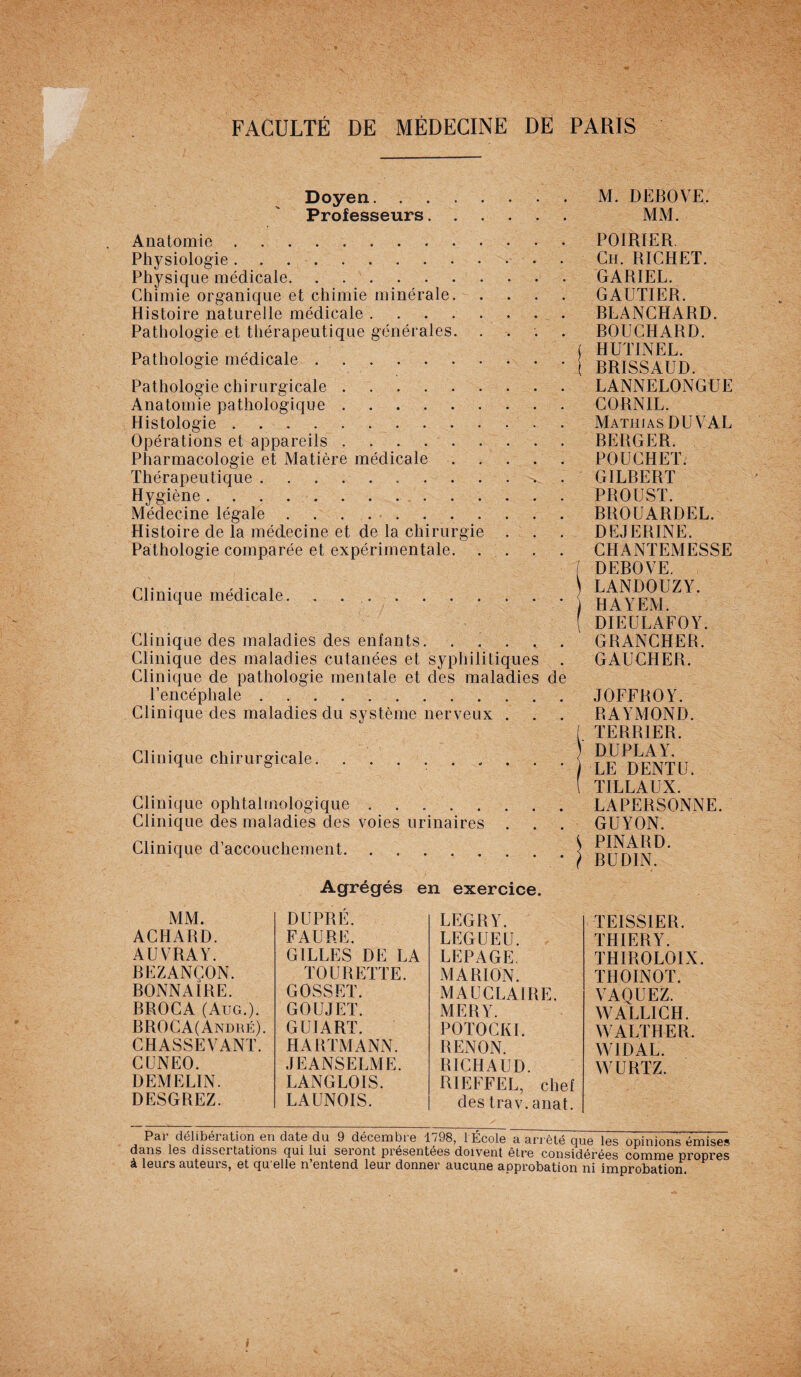 Doyen.M. DEBOVE. Professeurs. MM. Anatomie. Physiologie.. Physique médicale. Chimie organique et chimie minérale. Histoire naturelle médicale. Pathologie et thérapeutique générales. . Pathologie médicale. Pathologie chirurgicale. Anatomie pathologique. Histologie. Opérations et appareils. Pharmacologie et Matière médicale. Thérapeutique .. Hygiène. Médecine légale. Histoire de la médecine et de la chirurgie . Pathologie comparée et expérimentale. Clinique médicale. . . Clinique des maladies des enfants. Clinique des maladies cutanées et syphilitiques . Clinique de pathologie mentale et des maladies de l’encéphale. Clinique des maladies du système nerveux . Clinique chirurgicale.. Clinique ophtalmologique. Clinique des maladies des voies urinaires . Clinique d’accouchement. POIRIER. Ch. RICHET. GARIEL. GAUTIER. BLANCHARD. BOUCHARD. HUTINEL. BRISSAUD. LANNELONGUE CORNIL. Mathias DU VAL BERGER. POUCHET. GILBERT PROUST. BROUARDEL. DEJERINE. CHANTEMESSE DEBOVE. LANDOUZY. HAYEM. DIEULAFOY. GRANCHER. GAUCHER. JOFFROY. RAYMOND. TERRIER. DUPLAY. LE DENT1J. TILLAUX. LAPERSONNE. GUYON. PINARD. BUDIN. Agrégés en exercice. MM. ACHARD. AUVRAY. BEZANÇON. BONNAIRE. BROCA (Aug.). BROCA(André). CHASSEVANT. CUNEO. DEMELIN. DESGREZ. DU PRÉ. FAURE. GILLES DE LA TOURETTE. GOSSET. GOUJET. GUIART. HARTMANN. JEANSELME. LANGLOIS. LAUNOIS. LEGRY. LEGUE U. LEPAGE. MARION. MAUCLAIRE. MERY. POTOCKI. RENON. RICHAUD. RIEFFEL, chef des trav. anat. TEISSIER. THIERY. THIROLOIX. THOINOT. VAQUEZ. WALLICH. WALTHER. WIDAL. WURTZ. P3.1 délibération on datG du 9 décembte 1/98, 1 Ecole a arrêté que Igs opinions émises dans les dissertations qui lui seront présentées doivent être considérées comme propres à leurs auteurs, et qu elle n’entend leur donner aucune approbation ni improbation. * i