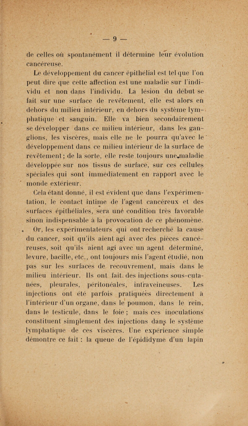 de celles où spontanément il détermine leiir évolution cancéreuse. Le développement du cancer épithélial est tel que Ton peut dire que cette affection est une maladie sur l’indi¬ vidu et non dans l’individu. La lésion du début se fait sur une surface de revêtement, elle est alors en dehors du milieu intérieur, en dehors du système lym¬ phatique et sanguin. Elle va bien secondairement se développer dans ce milieu intérieur, dans les gan¬ glions, les viscères, mais elle ne le pourra qu’avec le développement dans ce milieu intérieur de la surface de revêtement; de la sorte, elle reste toujours unejmaladie développée sur nos tissus de surface, sur ces cellules spéciales qui sont immédiatement en rapport avec le monde extérieur. Gela étant donné, il est évident que dans F expérimen¬ tation, le contact intime de l’agent cancéreux et des ♦ surfaces épithéliales, sera une condition très favorable sinon indispensable à la provocation de ce phénomène. , Or, les expérimentateurs qui ont recherché la cause du cancer, soit qu’ils aient agi avec des pièces cancé¬ reuses, soit qu’ils aient agi avec un agent déterminé, levure, bacille, etc., ont toujours mis l’agent étudié, non pas sur les surfaces de recouvrement, mais dans le milieu intérieur. Ils ont fait des injections sous-cuta¬ nées, pleurales, péritonéales, intraveineuses. Les injections ont été parfois pratiquées directement à l’intérieur d’un organe, dans le poumon, dans le rein, dans le testicule, dans le foie ; mais ces inoculations constituent simplement des injections dan^ le système lymphatique de ces viscères. Une expérience simple démontre ce fait : la queue de l’épididyme d’un lapin