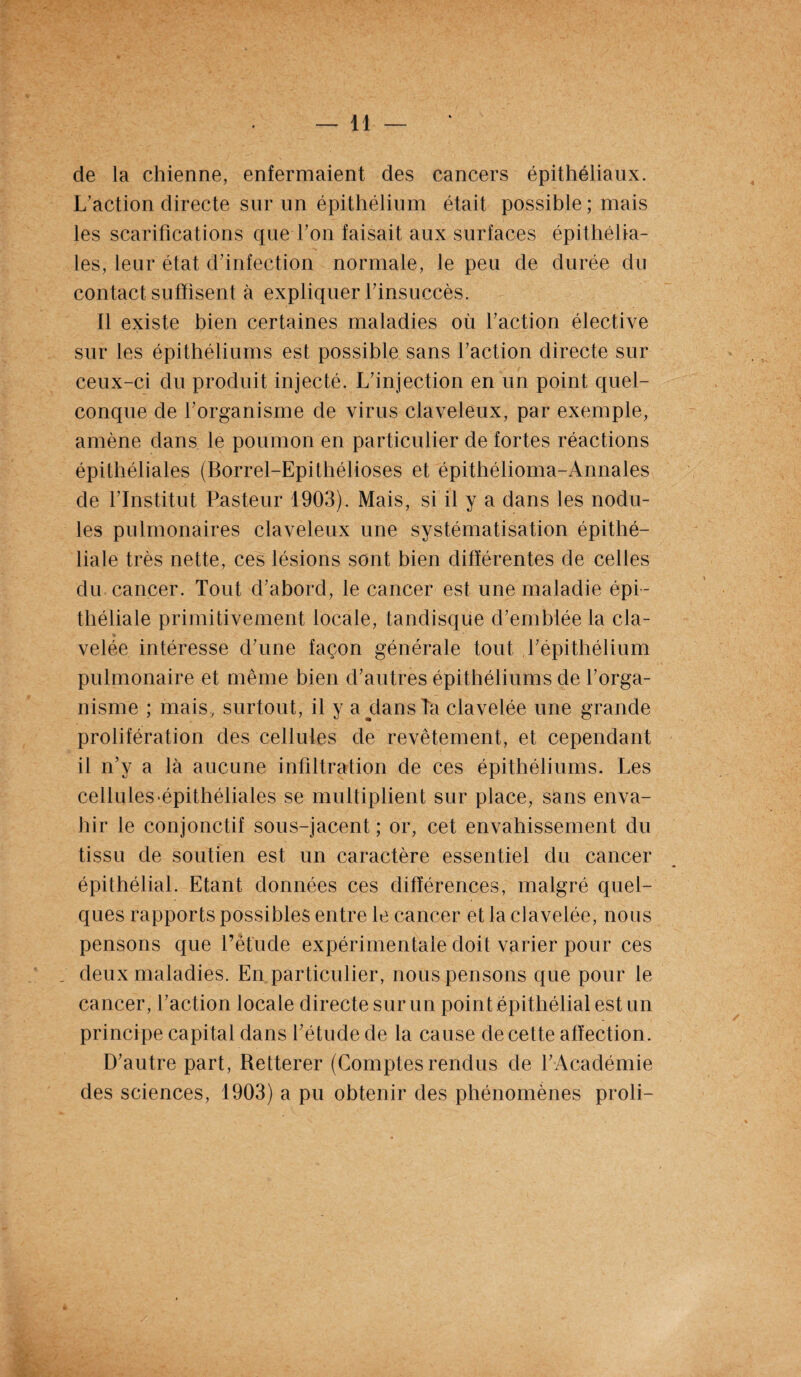 de la chienne, enfermaient des cancers épithéliaux. L’action directe sur un épithélium était possible; mais les scarifications que l’on faisait aux surfaces épithélia¬ les, leur état d’infection normale, le peu de durée du contact suffisent à expliquer l’insuccès. Il existe bien certaines maladies où l’action élective sur les épithéliums est possible sans l’action directe sur ceux-ci du produit injecté. L’injection en un point quel¬ conque de l’organisme de virus claveleux, par exemple, amène dans le poumon en particulier de fortes réactions épithéliales (Borrel-Epithélioses et épithélioma-Annales de l’Institut Pasteur 1903). Mais, si il y a dans les nodu¬ les pulmonaires claveleux une systématisation épithé¬ liale très nette, ces lésions sont bien différentes de celles du cancer. Tout d’abord, le cancer est une maladie épi¬ théliale primitivement locale, tandisque d’emblée la cia- velée intéresse d’une façon générale tout l’épithélium pulmonaire et même bien d’autres épithéliums de l’orga¬ nisme ; mais, surtout, il y aylansîa clavelée une grande prolifération des cellules de revêtement, et cependant il n’y a là aucune infiltration de ces épithéliums. Les cellules‘épithéliales se multiplient sur place, sans enva¬ hir le conjonctif sous-jacent ; or, cet envahissement du tissu de soutien est un caractère essentiel du cancer épithélial. Etant données ces différences, malgré quel¬ ques rapports possibles entre le cancer et la clavelée, nous pensons que l’étude expérimentale doit varier pour ces _ deux maladies. En particulier, nous pensons que pour le cancer, l’action locale directe sur un point épithélial est un principe capital dans l’étude de la cause de cette affection. D’autre part, Retterer (Comptesrendus de l’Académie des sciences, 1903) a pu obtenir des phénomènes proli-