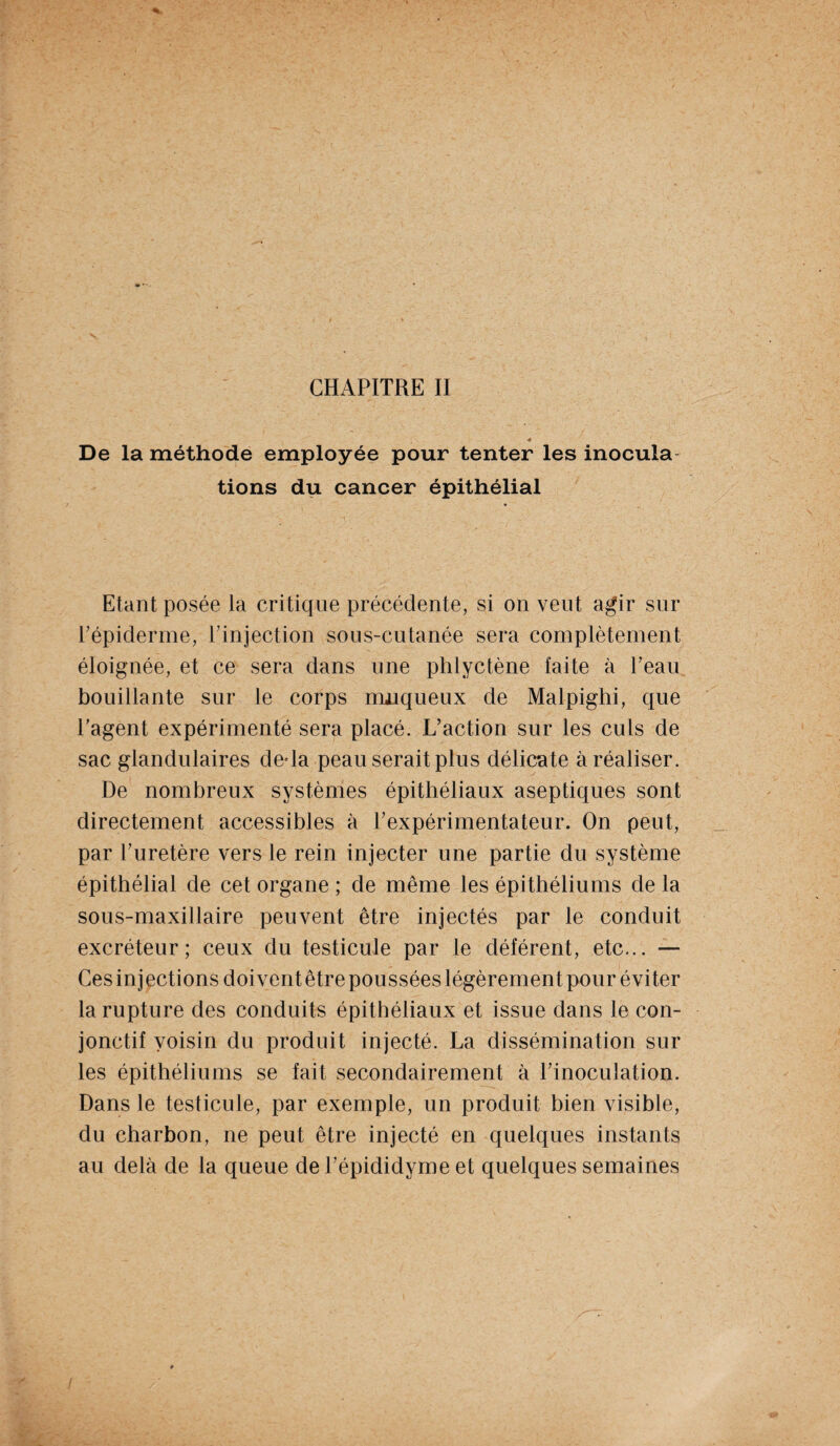 De la méthode employée pour tenter les inocula tions du cancer épithélial Etant posée la critique précédente, si on veut agir sur Tépiderme, Pinjection sous-cutanée sera complètement éloignée, et ce sera dans une phlyctène faite à Peau bouillante sur le corps muqueux de Malpighi, que l’agent expérimenté sera placé. L’action sur les culs de sac glandulaires de-la peau serait plus délicate à réaliser. De nombreux systèmes épithéliaux aseptiques sont directement accessibles à l’expérimentateur. On peut, par l’uretère vers le rein injecter une partie du système épithélial de cet organe ; de même les épithéliums de la sous-maxillaire peuvent être injectés par le conduit excréteur; ceux du testicule par le déférent, etc... — Ces inj ections doivent être poussées légèrement pour éviter la rupture des conduits épithéliaux et issue dans le con¬ jonctif voisin du produit injecté. La dissémination sur les épithéliums se fait secondairement à l’inoculation. Dans le testicule, par exemple, un produit bien visible, du charbon, ne peut être injecté en quelques instants au delà de la queue de l’épididyme et quelques semaines