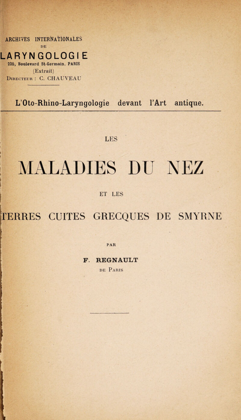 ARCHIVES INTERNATIONALES DE LARYNGOLOGIE 225, Boulevard St-Germain, PARIS (Extrait) Directeur : C. CHAUVEAU LOto-Rhino-Laryngologie devant FArt antique. LES MALADIES DU NEZ t j ET LES jTERRES CUITES GRECQUES DE SMYRNE PAR j i- F. REGNAULT de Paris