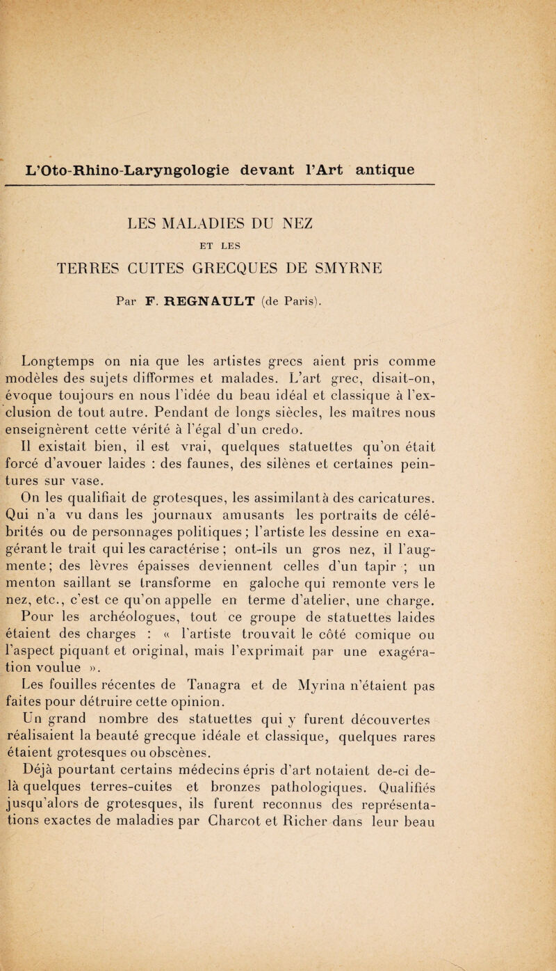 L’Oto-Rhino-Laryngologie devant l’Art antique LES MALADIES DU NEZ ET LES TERRES CUITES GRECQUES DE SMYRNE Par F. REGNAULT (de Paris). Longtemps on nia que les artistes grecs aient pris comme modeles des sujets difformes et malades. L’art grec, disait-on, evoque toujours en nous l’idee du beau ideal et classique a l’ex- clusion de tout autre. Pendant de longs siecles, les maitres nous enseignerent cette verite a l’egal d’un credo. II existait bien, il est vrai, quelques statuettes qu’on etait force d’avouer laides : des faunes, des silenes et certaines pein- tures sur vase. On les qualifiait de grotesques, les assimilanta des caricatures. Qui n’a vu dans les journaux amusants les portraits de cele- brites ou de personnages politiques; l’artiste les dessine en exa- gerant le trait qui les caracterise ; ont-ils un gros nez, il l’aug- mente; des levres epaisses deviennent cedes d’un tapir ; un menton saillant se transforme en galoche qui remonte vers le nez, etc., c’est ce qu’on appelle en terme d’atelier, une charge. Pour les archeologues, tout ce groupe de statuettes laides etaient des charges : « l'artiste trouvait le cote comique ou 1’aspect piquant et original, mais l’exprimait par une exagera- tion voulue ». Les fouilles recentes de Tanagra et de Myrina n’etaient pas faites pour detruire cette opinion. Un grand nombre des statuettes qui y furent decouvertes realisaient la beaute grecque ideale et classique, quelques rares etaient grotesques ou obscenes. Deja pourtant certains medecins epris d’art notaient de-ci de- la quelques terres-cuites et bronzes pathologiques. Qualifies jusqu’alors de grotesques, ils furent reconnus des representa¬ tions exactes de maladies par Charcot et Richer dans leur beau