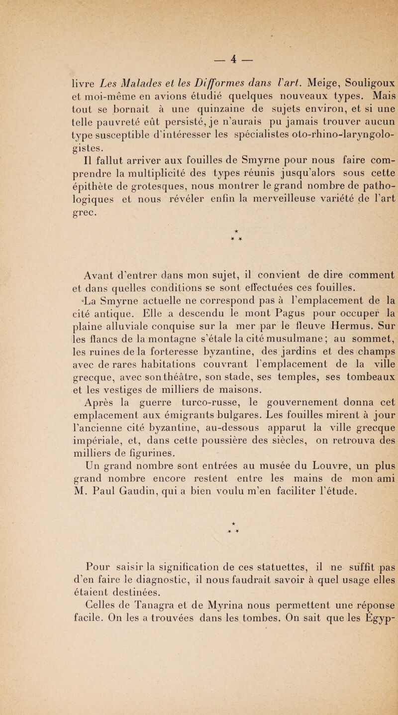 livre Les Malades et les Difformes dans Vart. Meige, Souligoux et moi-meme en avions etudie quelques nouveaux types. Mais tout se bornait a une quinzaine de sujets environ, et si une telle pauvrete eut persiste, je n’aurais pu jamais trouver aucun type susceptible d’interesser les specialistes oto-rhino-laryngolo- gistes. II fallut arriver aux fouilles de Smyrne pour nous faire com- prendre la multiplicite des types reunis jusqu’alors sous cette epithete de grotesques, nous montrer le grand nombre de patho- logiques et nous reveler enfin la merveilleuse variete de Part grec. ★ * * Avant d’entrer dans mon sujet, il convient de dire comment et dans quelles conditions se sont effectuees ces fouilles. 'La Smyrne actuelle ne correspond pas a Femplacement de la cite antique. Elle a descendu le mont Pagus pour occuper la plaine alluviale conquise sur la mer par le lleuve Hermus. Sur les ffancs de la montagne s’etale la cite musulmane ; au sommet, les ruines de la forteresse byzantine, des jardins et des champs avec de rares habitations couvrant Femplacement de la ville grecque, avec son theatre, son stade, ses temples, ses tombeaux et les vestiges de milliers de maisons. Ap res la guerre turco-russe, le gouvernement donna cet emplacement aux emigrants bulgares. Les fouilles mirent a jour l’ancienne cite byzantine, au-dessous apparut la ville grecque imperiale, et, dans cette poussiere des siecles, on retrouva des milliers de figurines. Un grand nombre sont entrees au musee clu Louvre, un plus grand nombre encore restent entre les mains de mon ami M. Paul Gaudin, qui a bien voulu m’en faciliter Fetude. ★ Pour saisir la signification de ces statuettes, il ne suffit pas d’en faire le diagnostic, il nous faudrait savoir a quel usage elles etaient destinees. Gelles de Tanagra et de Myrina nous permettent une reponse facile. On les a trouvees dans les tombes. On sait que les Egyp-