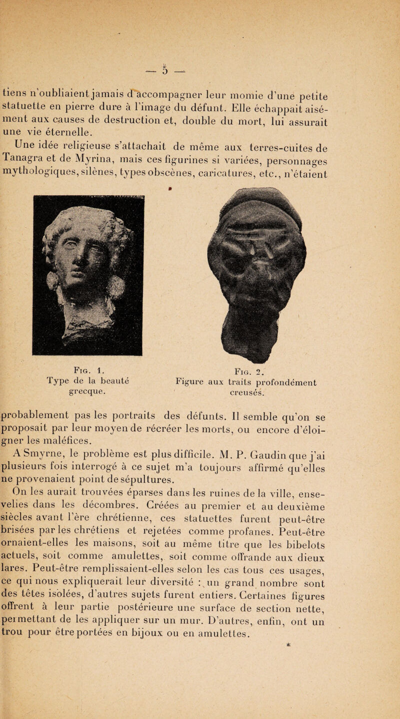 liens n’oubliaient jamais d accompagner leur momie d’une petite statuette en pierre dure a 1 image du defunt. Kile echappait aise- ment aux causes de destruction et, double du mort, lui assurait une vie eternelle. Une idee religieuse s’attachait de meme aux terres-cuites de Tanagra et de Myrina, mais ces figurines si variees, personnages mythologiques, silenes, types obscenes, caricatures, etc., n’etaient Fig. 1. Fig. 2. Type cle la beaute Figure aux traits profondement grecque. creuses. probablement pas les portraits des defunts. II semble qu’on se proposait par leur moyen de recreer les morts, ou encore d’eloi- gner les malefices. A Smyrne, le probleme est plus difficile. M. P. Gaudin que j’ai plusieurs fois interroge a ce sujet m’a toujours affirme qu’elles ne provenaient point de sepultures. On les aurait trouvees eparses dans les mines de la ville, ense- velies dans les decombres. Creees au premier et au deuxieme siecles avant l’ere chretienne, ces statuettes furent peut-etre brisees par les chretiens et rejetees comme profanes. Peut-etre ornaient-elles les maisons, soit au meme titre que les bibelots actuels, soit comme amulettes, soit comme offrande aux dieux lares. Peut-etre remplissaient-elles selon les cas tous ces usages, ce qui nous expliquerait leur diversity :sun grand nombre sont des tetes isolees, d’autres sujets furent entiers. Gertaines figures offrent a leur partie posterieure une surface de section nette, permettant de les appliquer sur un mur. D’autres, enfin, ont un trou pour etreportees en bijoux ou en amulettes.