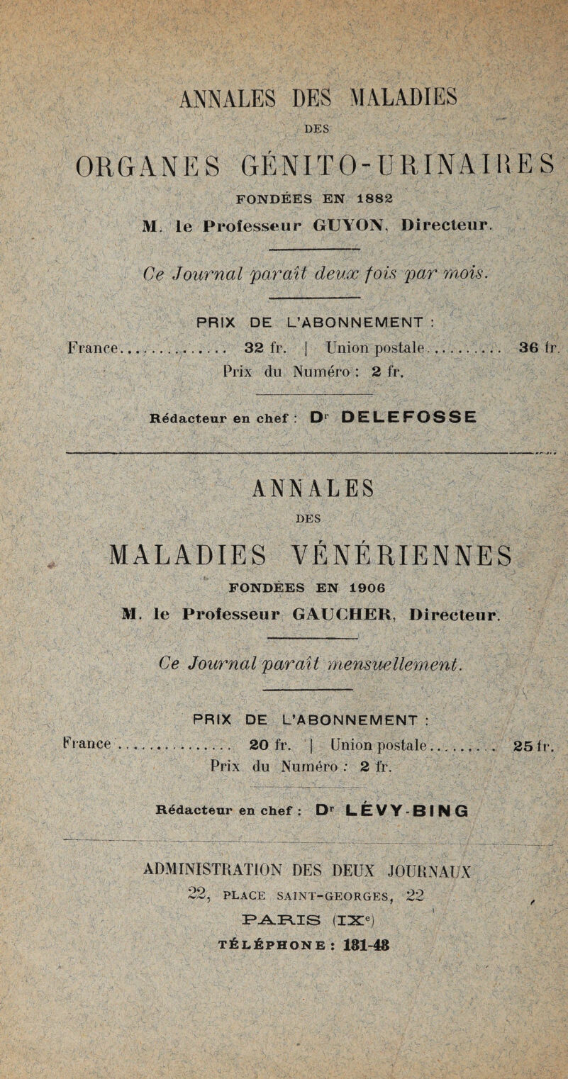 ANNALES DES MALADIES DES ORGAN K S GENITO- URINAIRE S FONDEES EN 1882 M. le Prolesseur GUYON, Directeur. Ce Journal par ail deux fois par mois. France, PRIX DE L’ABONNEMENT . 32 fr. j Union postale Prix du Numero : 2 fr. 36 fr. Redacteur en chef : D* DELEFOSSE ANNALES DES MALADIES VENERIENNES FONDEES EN 1906 M. le Prolesseur GAUCHER, Directeur. Ce Journal par ait mensuellement. Franee PRIX DE L’ABONNEMENT : . 20 fr. | Union postale. 25 fr. Prix du Numero : 2 fr. Redacteur en chef : Dr LEVY-BIN G ADMINISTRATION DES DEUX JOURNAUX 22, PLACE SAINT-GEORGES, 22 IFL^IFIIS IIXe) t6l6phone: 181-48