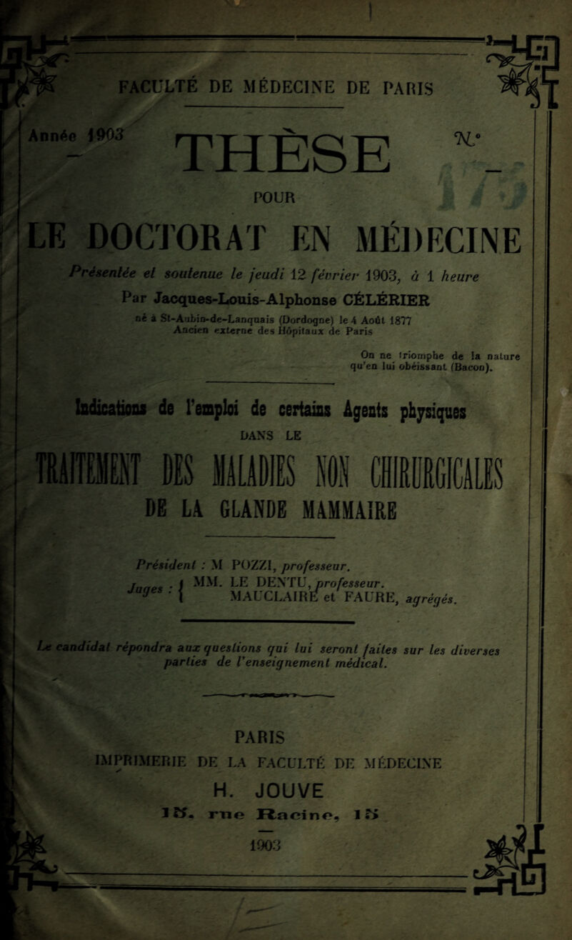 X Année \W)3 THÈSE n: jr POUR r LE DOCTORAT EN MÉDECINE Présentée et soutenue le jeudi 12 février 1903, ù 1 heure Par Jacques-Louis-Alphonse CÉLÉRIER né à Sl-Aubin-de-Lanquais (Dordogne) le 4 Août 1877 Ancien externe des Hôpitaux de Paris On ne triomphe de la nature qu’en lui obéissant (Bacon). Indications do l’emploi de cert DANS LE DE LA GLANDE MAMMAIRE Président ; M POZZI, professeur. Inné* • i MM- LE DEXTU, professeur, juges . | MAUCLAIRE et FAURE, agrégés. IjC candidat répondra aux questions gui lui seront faites sur les diverses parties de renseignement médical. PARIS IMPRIMERIE DE LA FACULTÉ DE MÉDECINE H. JOUVE m acino, 1 ?> 1903