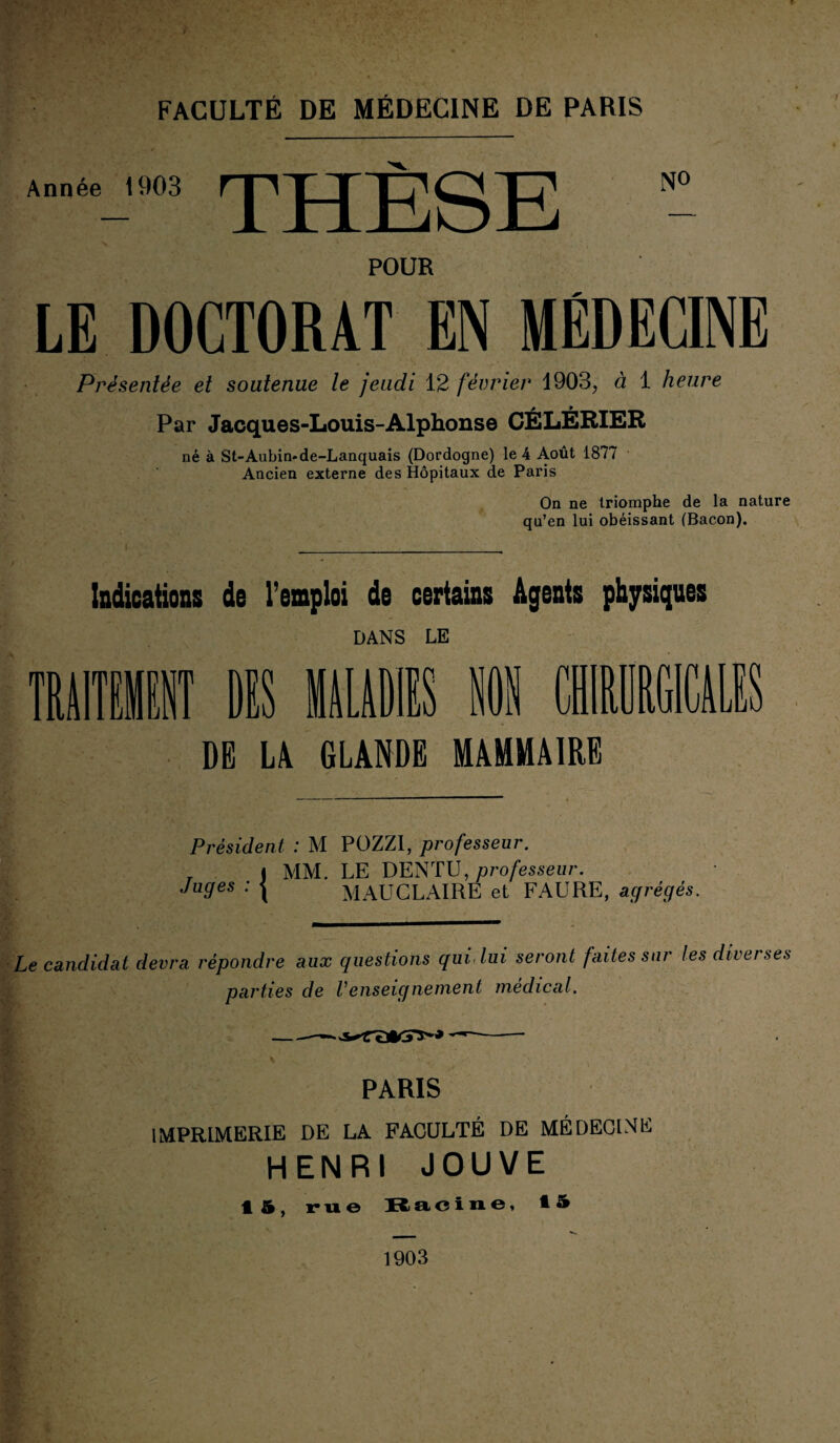 Année 1903 THÈSE N° POUR LE DOCTORAT EN MÉDECINE Présentée et soutenue le jeudi 12 février 1903, à 1 heure Par Jacques-Louis-Alphonse CÉLÉRIER né à St-Aubin-de-Lanquais (Dordogne) le 4 Août 1877 Ancien externe des Hôpitaux de Paris On ne triomphe de la nature qu’en lui obéissant (Bacon). Indications de l’emploi de certains Agents physiques DANS LE TRAITEMENT MS MALADIES B DE LA GLANDE MAMMAIRE Président, : M POZZI, professeur. _ i MM. LE DENTU, professeur. Juges : | MAUCLAIRE et FAURE, agrégés. Le candidat devra répondre aux questions qui, lui seront faites sur les diver ses parties de renseignement médical. — -- ' PARIS IMPRIMERIE DE LA FACULTÉ DE MÉDECINE HENRI JOUVE • &, rue Racine, *5 1903