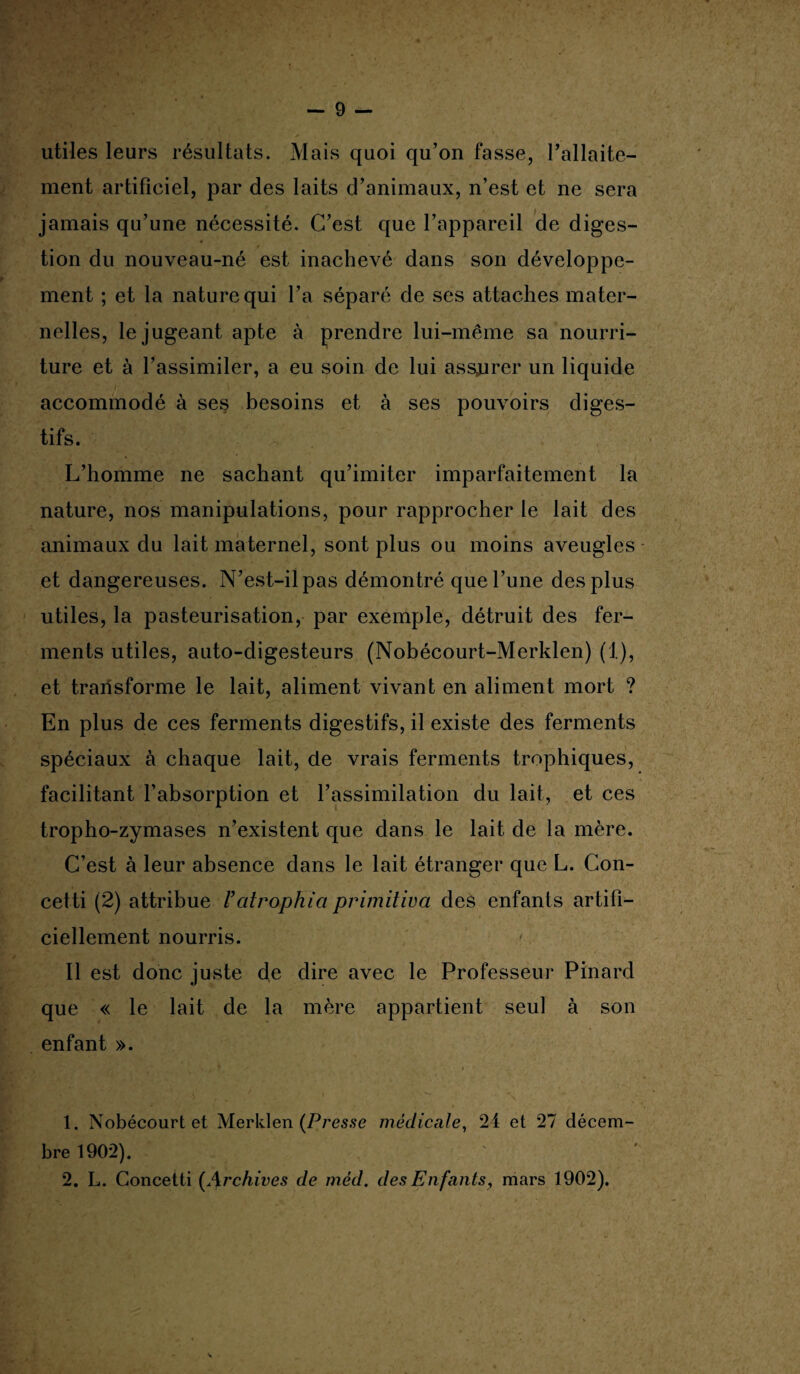 utiles leurs résultats. Mais quoi qu’on fasse, l’allaite¬ ment artificiel, par des laits d’animaux, n’est et ne sera jamais qu’une nécessité. C’est que l’appareil de diges¬ tion du nouveau-né est inachevé dans son développe¬ ment ; et la nature qui l’a séparé de ses attaches mater¬ nelles, le jugeant apte à prendre lui-même sa nourri¬ ture et à l’assimiler, a eu soin de lui assjurer un liquide accommodé à ses besoins et à ses pouvoirs diges¬ tifs. L’homme ne sachant qu’imiter imparfaitement la nature, nos manipulations, pour rapprocher le lait des animaux du lait maternel, sont plus ou moins aveugles et dangereuses. N’est-il pas démontré que l’une des plus utiles, la pasteurisation, par exemple, détruit des fer¬ ments utiles, auto-digesteurs (Nobécourt-Merklen) (1), et transforme le lait, aliment vivant en aliment mort ? En plus de ces ferments digestifs, il existe des ferments spéciaux à chaque lait, de vrais ferments trophiques, facilitant l’absorption et l’assimilation du lait, et ces tropho-zymases n’existent que dans le lait de la mère. C’est à leur absence dans le lait étranger que L. Con- cetti (2) attribue Uatrophia primiliva des enfants artifi¬ ciellement nourris. Il est donc juste de dire avec le Professeur Pinard que « le lait de la mère appartient seul à son enfant ». 1. Nobécourtet Merklen (Presse médicale, 24 et 27 décem¬ bre 1902). 2. L. Concetti (Archives de méd. des Enfants, mars 1902).