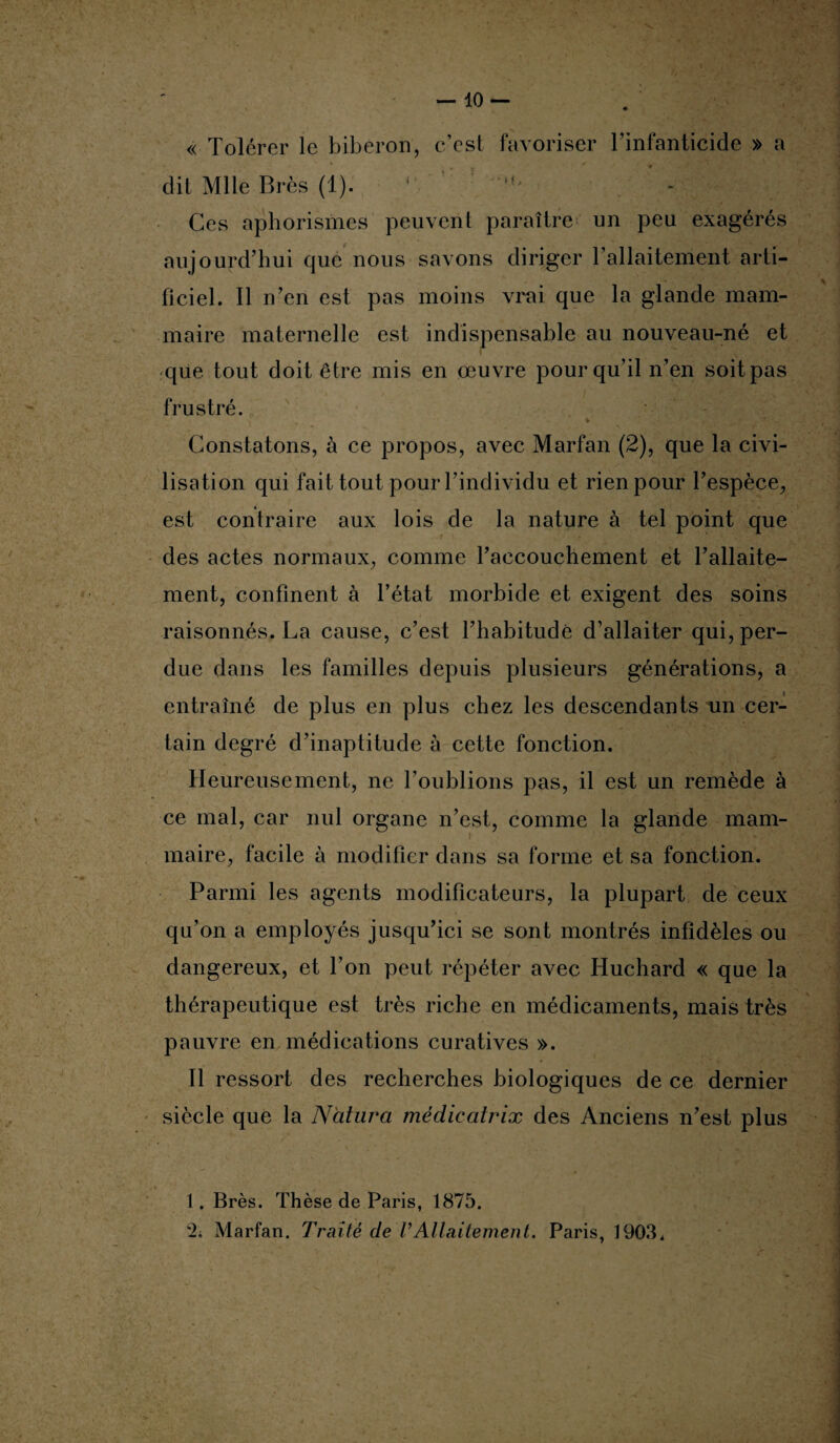 « Tolérer le biberon, c’est favoriser l’infanticide » a dit Mlle Brès (1). M> Ces aphorismes peuvent paraître un peu exagérés aujourd’hui que nous savons diriger l’allaitement arti¬ ficiel. Il n’en est pas moins vrai que la glande mam¬ maire maternelle est indispensable au nouveau-né et que. tout doit être mis en œuvre pour qu’il n’en soit pas frustré. Constatons, à ce propos, avec Marfan (2), que la civi¬ lisation qui fait tout pour l’individu et rien pour l’espèce, est contraire aux lois de la nature à tel point que des actes normaux, comme l’accouchement et l’allaite¬ ment, confinent à l’état morbide et exigent des soins raisonnés. La cause, c’est l’habitude d’allaiter qui, per¬ due dans les familles depuis plusieurs générations, a entraîné de plus en plus chez les descendants un cer¬ tain degré d’inaptitude à cette fonction. Heureusement, ne l’oublions pas, il est un remède à ce mal, car nul organe n’est, comme la glande mam¬ maire, facile à modifier dans sa forme et sa fonction. Parmi les agents modificateurs, la plupart de ceux qu’on a employés jusqu’ici se sont montrés infidèles ou dangereux, et l’on peut répéter avec Huchard « que la thérapeutique est très riche en médicaments, mais très pauvre en médications curatives ». Il ressort des recherches biologiques de ce dernier siècle que la Ncitura mèdicatvix des Anciens n’est plus 1. Brès. Thèse de Paris, 1875. \2; Marfan. Traité de VAllaitement. Paris, 1903*
