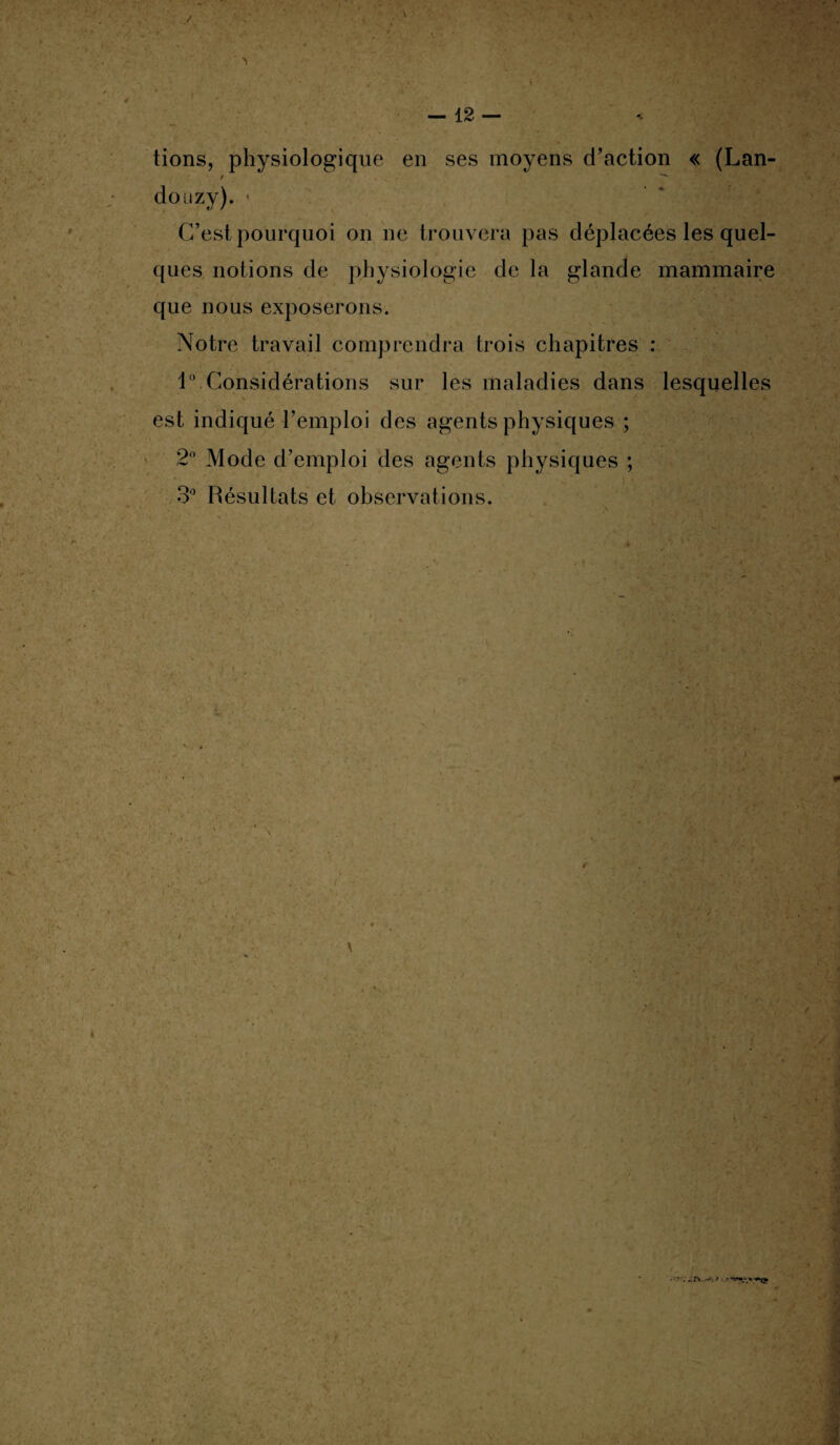 tions, physiologique en ses moyens d’action « (Lan- / ^ douzy). < C’est pourquoi on ne trouvera pas déplacées les quel¬ ques notions de physiologie de la glande mammaire que nous exposerons. Notre travail comprendra trois chapitres : 1° Considérations sur les maladies dans lesquelles est indiqué l’emploi des agents physiques ; 2° Mode d’emploi des agents physiques ; 3° Résultats et observations. ' f. • F ^ • 4 ï ’ * * l, 4 • • •- ' 4