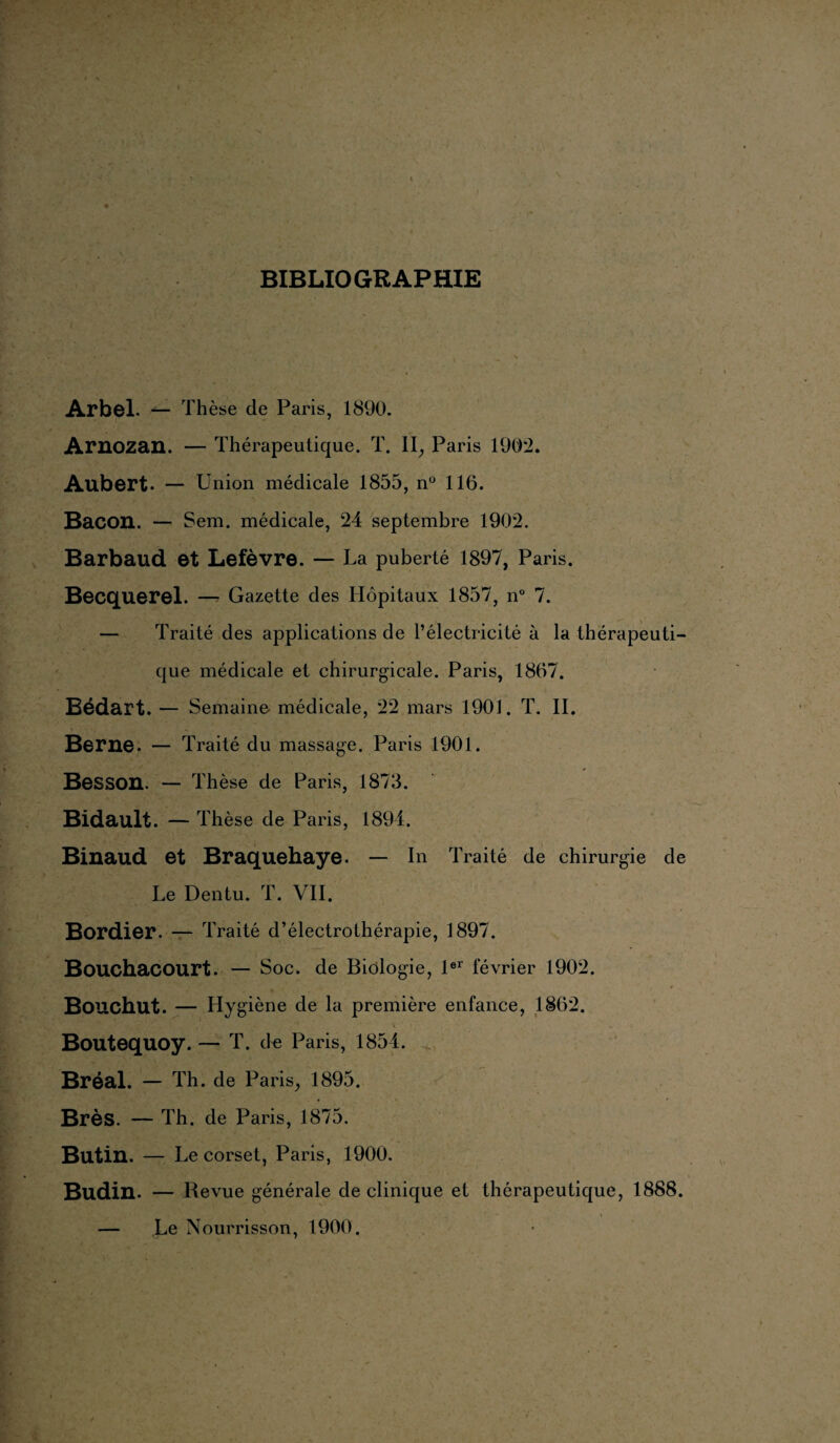 BIBLIOGRAPHIE Arbel. — Thèse de Paris, 1890. Arnozan. — Thérapeutique. T. II, Paris 1902. Aubert. — U nion médicale 1855, n° 116. Bacon. — Sem. médicale, 24 septembre 1902. Barbaud et Lefèvre. — La puberté 1897, Paris. Becquerel. — Gazette des Hôpitaux 1857, n° 7. — Traité des applications de l’électricité à la thérapeuti¬ que médicale et chirurgicale. Paris, 1867. Bédart. — Semaine médicale, 22 mars 1901. T. II. Berne. — Traité du massage. Paris 1901. Besson. — Thèse de Paris, 1873. Bidault. — Thèse de Paris, 1894. Binaud et Braquehaye. — In Traité de chirurgie de Le Dentu. T. VII. Bordier. — Traité d’électrothérapie, 1897. Bouchacourt. — Soc. de Biologie, 1er février 1902. * Bouchut. — Hygiène de la première enfance, 1862. Boutequoy. — T. de Paris, 1854. Bréal. - Th. de Paris, 1895. Brès. — Th. de Paris, 1875. Butin. — Le corset, Paris, 1900. Budin. — Revue générale de clinique et thérapeutique, 1888. — Le Nourrisson, 1900.