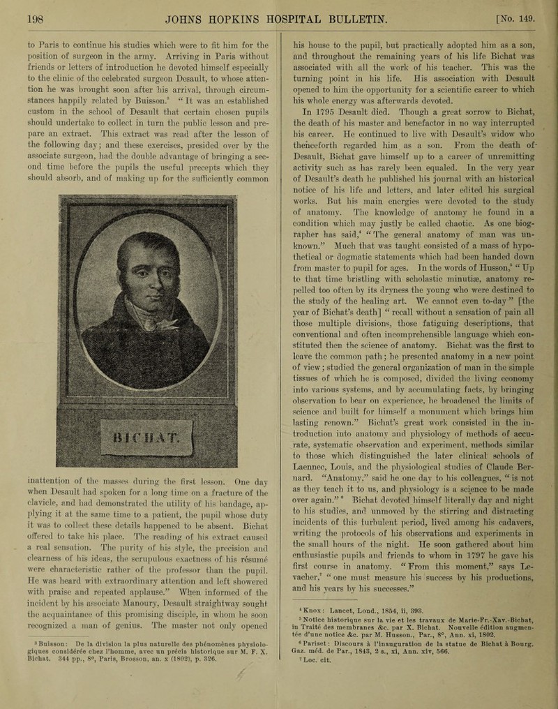 to Paris to continue his studies which were to fit him for the position of surgeon in the army. Arriving in Paris without friends or letters of introduction he devoted himself especially to the clinic of the celebrated surgeon Desault, to whose atten¬ tion he was brought soon after his arrival, through circum¬ stances happily related by Buisson.3 “ It was an established custom in the school of Desault that certain chosen pupils should undertake to collect in turn the public lesson and pre¬ pare an extract. This extract was read after the lesson of the following day; and these exercises, presided over by the associate surgeon, had the double advantage of bringing a sec¬ ond time before the pupils the useful precepts which they should absorb, and of making up for the sufficiently common inattention of the masses during the first lesson. One day when Desault had spoken for a long time on a fracture of the clavicle, and had demonstrated the utility of his bandage, ap¬ plying it at the same time to a patient, the pupil whose duty it was to collect these details happened to be absent. Bichat offered to take his place. The reading of his extract caused a real sensation. The purity of bis style, the precision and clearness of his ideas, the scrupulous exactness of his resume were characteristic rather of the professor than the pupil. He was heard with extraordinary attention and left showered with praise and repeated applause.” When informed of the incident by his associate Manoury, Desault straightway sought the acquaintance of this promising disciple, in whom he soon recognized a man of genius. The master not only opened 3 Buisson: De la division la plus naturelle des plienomenes physiolo- giques considdree chez l’homme, avec un precis historique sur M. F. X. Bichat. 844 pp., 8°, Paris, Brosson, an. x (1802), p. 326. his house to the pupil, but practically adopted him as a son, and throughout the remaining years of his life Bichat was associated with all the work of his teacher. This was the turning point in his life. His association with Desault opened to him the opportunity for a scientific career to which his whole energy was afterwards devoted. In 1795 Desault died. Though a great sorrow to Bichat, the death of his master and benefactor in no way interrupted his career. He continued to live with Desault’s widow who thenceforth regarded him as a son. From the death of- Desault, Bichat gave himself up to a career of unremitting activity such as has rarely been equaled. In the very year of Desault’s death he published his journal with an historical notice of his life and letters, and later edited his surgical works. But his main energies were devoted to the study of anatomy. The knowledge of anatomy he found in a condition which may justly be called chaotic. As one biog¬ rapher has said,4 “ The general anatomy of man was un¬ known.” Much that was taught consisted of a mass of hypo¬ thetical or dogmatic statements which had been handed down from master to pupil for ages. In the words of Husson,5 6 “ Up to that time bristling with scholastic minutiae, anatomy re¬ pelled too often by its dryness the young who were destined to the study of the healing art. We cannot even to-day ” [the year of Bichat’s death] “ recall without a sensation of pain all those multiple divisions, those fatiguing descriptions, that conventional and often incomprehensible language which con¬ stituted then the science of anatomy. Bichat was the first to leave the common path; he presented anatomy in a new point of view; studied the general organization of man in the simple tissues of which he is composed, divided the living economy into various systems, and by accumulating facts, by bringing observation to bear on experience, he broadened the limits of science anrl built for himself a monument which brings him lasting renown.” Bichat’s great work consisted in the in¬ troduction into anatomy and physiology of methods of accu¬ rate, systematic observation and experiment, methods similar to those which distinguished the later clinical schools of Laennec, Louis, and the physiological studies of Claude Ber¬ nard. “Anatomy,” said he one day to his colleagues, “ is not as they teach it to us, and physiology is a science to be made over again.” 0 Bichat devoted himself literally day and night to his studies, and unmoved by the stirring and distracting incidents of this turbulent period, lived among his cadavers, writing the protocols of his observations and experiments in the small hours of the night. He soon gathered about him enthusiastic pupils and friends to whom in 1797 he gave his first course in anatomy. “ From this moment,” says Le- vacher,7 “ one must measure his success by his productions, and his years by his successes.” 4 Knox : Lancet, Lond., 1854, ii, 393. 5 Notice liistorique sur la vie et les travaux de Marie-Fr.-Xav.-Bichat, in Traite des membranes &c. par X. Bichat. Nouvelle edition augmen- tee d’une notice &c. par M. Husson., Par., 8°, Ann. xi, 1802. 6Pariset: Discours a 1’inauguration de la statue de Bichat a Bourg. Gaz. mcd. de Par., 1843, 2 s., xi, Ann. xiv, 566. 7Loc. cit.