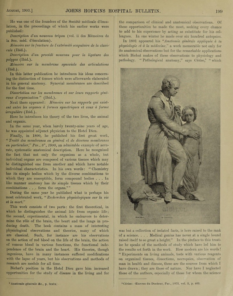 He was one of the founders of the Societe medicale d’emu¬ lation, in the proceedings of which his earlier works were published: Description d’un nouveau trepan (vol. ii des Memoires de la Soc. med. d’emulation). Memoire sur la f racture dc Vextremite scapulaire de la clavi- cule (Ibid.). Description d’un procede nouveau pour la ligature des polypes (Ibid.). Memoire sur la membrane synoviale des articulations (Ibid.). In this latter publication he introduces his ideas concern¬ ing the distinction of tissues which were afterwards elaborated in his general anatomy. Synovial membranes are described for the first time. Dissertation sur les membranes et sur leurs rapports gene- raux d’organization ” (Ibid.). Next there appeared: Memoire sur les rapports gui exist¬ ent entre les organes a formes symetriques et ceux a forme irreguliere (Ibid.). Here he introduces his theory of the two lives, the animal and organic. In the same year, when barely twenty-nine years of age, he was appointed adjunct physician to the Hotel Dieu. Finally, in 1800, he published his first great work, “ Traite des membranes en general et de diverses membranes en particular,’3 Pax., S°, 1800, an admirable example of accu¬ rate, systematic anatomical description. Here he recognized the fact that not only the organism as a whole, but individual organs are composed of various tissues which may be distinguished one from another and which have notable individual characteristics. In his own words: “ Chemistry has its simple bodies which by the diverse combinations to which they are susceptible, form compound bodies . . . In like manner anatomy has its .simple tissues which by their combinations . . . form the organs.” 8 During the same year he published what is perhaps his most celebrated work, “ Recherches physiologiques sur la vie et la mort.” This work consists of two parts: the first theoretical, in which he distinguishes the animal life from organic life; the second, experimental, in which he endeavors to deter¬ mine the role of the brain, the heart and the lungs in pro¬ ducing death. The book contains a mass of interesting physiological observations and theories, many of which are classical. Such, for instance are his observations on the action of red blood on the life of the brain, the action of venous blood in various functions, the functional inde¬ pendence of the brain and the heart. His theories, though ingenious, have in many instances suffered modifications with the lapse of years, but his observations and methods of research are models for all time. Bichat’s position in the Hotel Dieu gave him increased opportunities for the study of disease in the living and for 8Anatomie g6nerale &c., p. Ixxix. the comparison of clinical and anatomical observations. Of these opportunities he made the most, seeking every chance to add to his experience by acting as substitute for his col¬ leagues. In one winter he made over six hundred autopsies. In 1801 appeared his “Anatomie generale appliquee a la physiologie et a la medecine,” a work memorable not only for its anatomical observations but for the remarkable applications which Bichat makes of these observations to physiology and pathology. “ Pathological anatomy,” says Cerise,0 “ which was but a collection of isolated facts, is here raised to the rank of a science. . . . Medical genius has never at a single bound raised itself to so great a height.” In the preface to this treat¬ ise he speaks of the methods of study which have led him to the results set forth in the work. How modern are his words! “ Experiments on living animals, tests with various reagents on organized tissues, dissections, necropsies, observation of man in health and disease, these are the sources from which I have drawn; they are those of nature. Nor have I neglected those of the authors, especially of those for whom the science 9Cerise: CEuvres du Docteur, Par., 1872, vol. ii, p. 403.