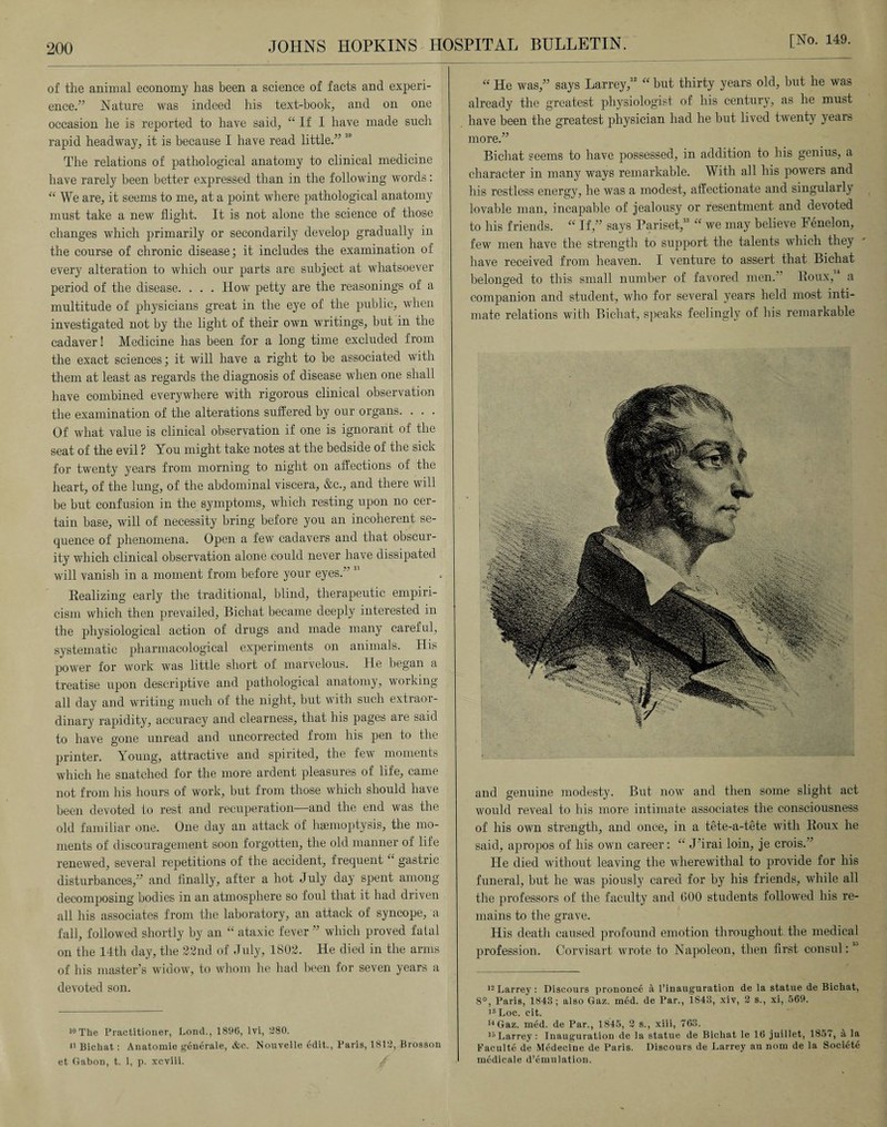 of the animal economy has been a science of facts and experi¬ ence.” Nature was indeed his text-book, and on one occasion he is reported to have said, “ If I have made such rapid headway, it is because I have read little.” 10 The relations of pathological anatomy to clinical medicine have rarely been better expressed than in the following words: “ We are, it seems to me, at a point where pathological anatomy must take a new flight. It is not alone the science of those changes which primarily or secondarily develop gradually in the course of chronic disease; it includes the examination of every alteration to which our parts are subject at whatsoever period of the disease. . . . How petty are the reasonings of a multitude of physicians great in the eye of the public, when investigated not by the light of their own writings, but in the cadaver! Medicine has been for a long time excluded from the exact sciences; it will have a right to be associated with them at least as regards the diagnosis of disease when one shall have combined everywhere with rigorous clinical observation the examination of the alterations suffered by our organs. . . . Of what value is clinical observation if one is ignorant of the seat of the evil ? You might take notes at the bedside of the sick for twenty years from morning to night on affections of the heart, of the lung, of the abdominal viscera, &c., and there will be but confusion in the symptoms, which resting upon no cer¬ tain base, will of necessity bring before you an incoherent se¬ quence of phenomena. Open a few cadavers and that obscur¬ ity which clinical observation alone could never have dissipated will vanish in a moment from before your eyes.” Realizing early the traditional, blind, therapeutic empiri¬ cism which then prevailed, Bichat became deeply interested in the physiological action of drugs and made many careful, systematic pharmacological experiments on animals. His power for work was little short of marvelous. He began a treatise upon descriptive and pathological anatomy, working- all day and writing much of the night, but with such extraor¬ dinary rapidity, accuracy and clearness, that his pages are said to have gone unread and uncorrected from his pen to the printer. Young, attractive and spirited, the few moments which he snatched for the more ardent pleasures of life, came not from his hours of work, but from those which should have been devoted to rest and recuperation—and the end was the old familiar one. One day an attack of haemoptysis, the mo¬ ments of discouragement soon forgotten, the old manner of life renewed, several repetitions of the accident, frequent “ gastric disturbances,” and finally, after a hot July day spent among decomposing bodies in an atmosphere so foul that it had driven all his associates from the laboratory, an attack of syncope, a fall, followed shortly by an “ ataxic fever ” which proved fatal on the 14th day, the 22nd of July, 1802. He died in the arms of his master’s widow, to whom he had been for seven years a devoted son. 10 The Practitioner, Lond., 1896, lvi, 1380. 11 Bichat: Anatomie generate, &c. Nouvelle edit., Paris, 1812, Brosson et Gabon, t. 1, p. xcviii. “ He was,” says Larrey,12 “ but thirty years old, but he was already the greatest physiologist of his century, as he must have been the greatest physician had he but lived twenty years more.” Bichat seems to have possessed, in addition to his genius, a character in many ways remarkable. With all his powers and his restless energy, he was a modest, affectionate and singularly lovable man, incapable of jealousy or resentment and devoted to his friends. “ If,” says Pariset,13 “ we may believe Fenelon, few men have the strength to support the talents which they have received from heaven. I venture to assert that Bichat belonged to this small number of favored men.” Roux,14 a companion and student, who for several years held most inti¬ mate relations with Bichat, speaks feelingly of His remarkable and genuine modesty. But now and then some slight act would reveal to his more intimate associates the consciousness of his own strength, and once, in a tete-a-tete with Roux he said, apropos of his own career: “ J’irai loin, je crois.” He died without leaving the wherewithal to provide for his funeral, but he was piously cared for by his friends, while all the professors of the faculty and GOO students followed his re¬ mains to the grave. His death caused profound emotion throughout the medical profession. Corvisart wrote to Napoleon, then first consul:lc> 12 Larrey: Discours prononce it Piuauguration de la statue de Bichat, 8°, Paris, 1843; also Gaz. med. de Par., 1S43, xiv, 2 s., xi, 569. 12 Loc. cit. u Gaz. med. de Par., 1845, 2 s., xiii, 763. 15Larrey : Inauguration de la statue de Bichat le 16 juillet, 1857, a la Faeulte de Medecine de Paris. Discours de Larrey au nom de la Society medicale d’emulation.