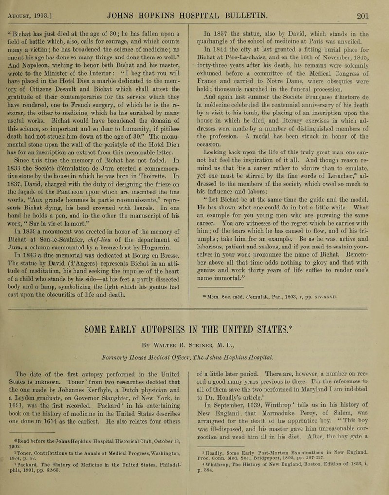 “Bichat has just died at the age of 30; he has fallen upon a field of battle which, also, calls for courage, and which counts many a victim; he has broadened the science of medicine; no one at his age has done so many things and done them so well.” And Napoleon, wishing to honor both Bichat and his master, wrote to the Minister of the Interior: “ I beg that you will have placed in the Hotel Dieu a marble dedicated to the mem- 'ory of Citizens Desault and Bichat which shall attest the gratitude of their contemporaries for the service which they have rendered, one to French surgery, of which he is the re¬ storer, the other to medicine, which he has enriched by many useful works. Bichat would have broadened the domain of this science, so important and so dear to humanity, if pitiless death had not struck him down at the age of 30.” The monu¬ mental stone upon the wall of the peristyle of the Hotel Dieu has for an inscription an extract from this memorable letter. Since this time the memory of Bichat has not faded. In 1833 the Societe d’emulation de Jura erected a commemora¬ tive stone by the house in which he was born in Thoirette. In 1837, David, charged with the duty of designing the frieze on the fagade of the Pantheon upon which are inscribed the fine words, “Aux grands hommes la partie reconnaissante,” repre¬ sents Bichat dying, his head crowned with laurels. In one hand he holds a pen, and in- the other the manuscript of his work, “ Sur la vie et la mort.” In 1839 a monument Avas erected in honor of the memory of Bichat at Son-le-Saulnier, chef-lieu of the department of Jura, a column surmounted by a bronze bust by Huguenin. In 1843 a fine memorial was dedicated at Bourg en Bresse. The statue by David (d’Angers) represents Bichat in an atti¬ tude of meditation, his hand seeking the impulse of the heart of a child who stands by his side—at his feet a partly dissected body and a lamp, symbolizing the light which his genius had cast upon the obscurities of life and death. In 1857 the statue, also by David, which stands in the quadrangle of the school of medicine at Paris Avas unveiled. In 1844 the city at last granted a fitting burial place for Bichat at Pere-La-chaise, and on the 16th of November, 1845, forty-three years after his death, his remains were solemnly exhumed before a committee of the Medical Congress of France and carried to Notre Dame, where obsequies were held; thousands marched in the funeral procession. And again last summer the Societe Frangaise d’histoire de la medecine celebrated the centennial anniversary of his death by a visit to his tomb, the placing of an inscription upon the house in which he died, and literary exercises in which ad¬ dresses Avere made by a number of distinguished members of the profession. A medal has been struck in honor of the occasion. Looking hack upon the life of this truly great man one can¬ not but feel the inspiration of it all. And though reason re¬ mind us that Tis a career rather to admire than to emulate, yet one must he stirred by the fine words of Levacher,16 ad¬ dressed to the members of the societv which owed so much to his influence and labors: “ Let Bichat be at the same time the guide and the model. He has shoAvn what one could do in but a little while. What an example for you young men Avho are pursuing the same career. You are witnesses of the regret which he carries with him; of the tears which he has caused to flow, and of his tri¬ umphs; take him for an example. Be as he was, active and laborious, patient and zealous, and if you need to sustain your¬ selves in }T>ur work pronounce the name of Bichat. Remem¬ ber above all that time adds nothing to glory and that with genius and work thirty years of life suffice to render one’s name immortal.” 16 Mem. Soc. med. d’emulat., Par., 1803, v, pp. xiv-xxvii. SOME EARLY AUTOPSIES IN THE UNITED STATES.* By Walter R. Steiner, M. D., Formerly House Medical Officer, The Johns Hopkins Hospital. The date of the first autopsy performed in the United States is unknoAvn. Toner* 1 2 from tAvo researches decided that the one made by Johannes Iverfbyle, a Dutch physician and a Leyden graduate, on Governor Slaughter, of NeAv York, in 1691, was the first recorded. Packard in his entertaining- book on the history of medicine in the United States describes one done in 1674 as the earliest. He also relates four others *Read before the Johns Hopkins Hospital Historical Club, October 13, 1902. 1 Toner, Contributions to the Annals of Medical Progress,AVashington, 1874, p. 57. 2 Packard, The History of Medicine in the United States, Philadel¬ phia, 1901, pp. 62-63. of a little later period. There are, however, a number on rec¬ ord a good many years previous to these. For the references to all of them save the two performed in Maryland I am indebted to Dr. Hoadly’s article.3 In September, 1639, Winthrop 4 tells us in his history of New England. that Marmaduke Percy, of Salem, was arraigned for the death of his apprentice hoy. “ This boy Avas ill-disposed, and his master gave him unreasonable cor¬ rection and used him ill in his diet. After, the hoy gate a 3 Hoadly, Some Early Post-Mortem Examinations in New England. Proc. Conn. Med. Soc., Bridgeport, 1892, pp. 207-217. 4AVinthrop, The History of New England, Boston, Edition of 1853, i, p. 384.