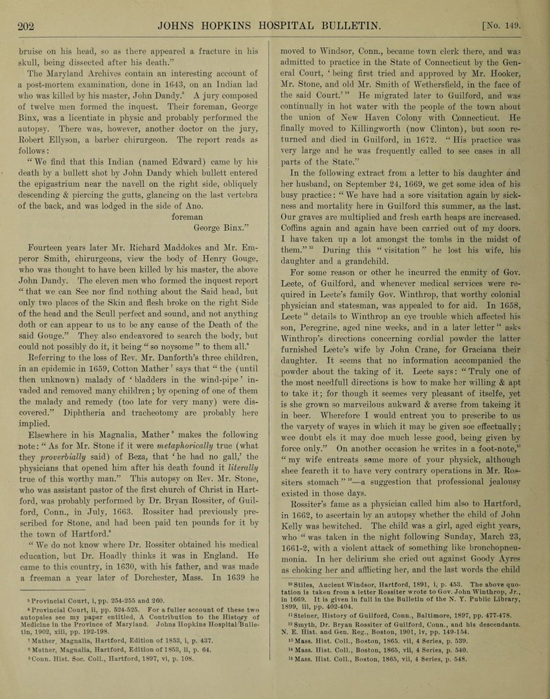 bruise on his head, so as there appeared a fracture in his skull, being dissected after his death.” The Maryland Archives contain an interesting account of a post-mortem examination, done in 1643, on an Indian lad who was killed by his master, John Dandy.5 6 A jury composed of twelve men formed the inquest. Their foreman, George Binx, was a licentiate in physic and probably performed the autopsy. There was, however, another doctor on the jury, Robert Ellyson, a barber chirurgeon. The report reads as follows: “ We find that this Indian (named Edward) came by his death by a bullett shot by John Dandy which bullett entered the epigastrium near the navell on the right side, obliquely descending & piercing the gutts, glancing on the last vertebra of the back, and was lodged in the side of Ano. foreman George Binx.” Fourteen years later Mr. Richard Maddokes and Mr. Em¬ peror Smith, chirurgeons, view the body of Henry Gouge, who was thought to have been killed by his master, the above John Dandy. The eleven men who formed the inquest report “ that we can See nor find nothing about the Said head, but only two places of the Skin and flesh broke on the right Side of the head and the Scull perfect and sound, and not anything doth or can appear to us to be any cause of the Death of the said Gouge.” They also endeavored to search the body, but could not possibly do it, it being “ so noysome ” to them all.0 Referring to the loss of Rev. Mr. Danforth’s three children, in an epidemic in 1659, Cotton Mather7 8 says that “ the (until then unknown) malady of ‘ bladders in the wind-pipe ’ in¬ vaded and removed many children ; by opening of one of them the malady and remedy (too late for very many) were dis¬ covered.” Diphtheria and tracheotomy are probably here implied. Elsewhere in his Magnalia, Mather s makes the following note: “As for Mr. Stone if it were metaphorically true (what they proverbially said) of Beza, that e he had no gall/ the physicians that opened him after his death found it literally true of this worthy man.” This autopsy on Rev. Mr. Stone, who was assistant pastor of the first church of Christ in Hart¬ ford, was probably performed by Dr. Bryan Rossiter, of Guil¬ ford, Conn., in July, 1663. Rossiter had previously pre¬ scribed for Stone, and had been paid ten pounds for it by the town of Hartford.9 “ We do not know where Dr. Rossiter obtained his medical education, but Dr. Hoadly thinks it was in England. He came to this country, in 1630, with his father, and was made a freeman a year later of Dorchester, Mass. In 1639 he 5 Provincial Court, i, pp. 254-255 and 260. 6 Provincial Court, ii, pp. 524-525. For a fuller account of these two autopsies see my paper entitled, A Contribution to the History of Medicine in the Province of Maryland. Johns Hopkins Hospital Bulle¬ tin, 1902, xiii, pp. 192-198. ’Mather, Magnalia, Hartford, Edition of 1853, i, p. 437. 8 Mather, Magnalia, Hartford, Edition of 1853, ii, p. 64. 9Conn. Hist. Soc. Coll., Hartford, 1897, vi, p. 108. moved to Windsor, Conn., became town clerk there, and was admitted to practice in the State of Connecticut by the Gen¬ eral Court, ‘ being first tried and approved by Mr. Hooker, Mr. Stone, and old Mr. Smith of Wethersfield, in the face of the said Court/10 He migrated later to Guilford, and was continually in hot water with the people of the town about the union of New Haven Colony with Connecticut. He finally moved to Killingworth (now Clinton), but soon re¬ turned and died in Guilford, in 1672. “ His practice was very large and he was frequently called to see cases in all parts of the State.” In the following extract from a letter to his daughter and her husband, on September 24, 1669, we get some idea of his busy practice: “ We have had a sore visitation again by sick¬ ness and mortality here in Guilford this summer, as the last. Our graves are multiplied and fresh earth heaps are increased. Coffins again and again have been carried out of my doors. I have taken up a lot amongst the tombs in the midst of them.”12 During this “ visitation ” he lost his wife, his daughter and a grandchild. For some reason or other he incurred the enmity of Gov. Leete, of Guilford, and whenever medical services were re¬ quired in Leete's family Gov. Winthrop, that worthy colonial physician and statesman, was appealed to for aid. In 1658, Leete 13 details to Winthrop an eye trouble which affected his son, Peregrine, aged nine weeks, and in a later letter “ asks Winthrop’s directions concerning cordial powder the latter furnished Leete’s wife by John Crane, for Graciana their daughter. It seems that no information accompanied the powder about the taking of it. Leete says: “ Truly one of the most needfull directions is how to make her willing & apt to take it; for though it seemes very pleasant of itselfe, yet is she grown so marveilous aukward & averse from takeing it in beer. Wherefore I would entreat you to prescribe to us the varyety of wayes in which it may be given soe effectually; wee doubt els it may doe much lesse good, being given by force only.” On another occasion he writes in a foot-note,lj “ my wife entreats some more of your physick, although sbee feareth it to have very contrary operations in Mr. Ros- siters stomach ”15—a suggestion that professional jealousy existed in those days. Rossiter’s fame as a physician called him also to Hartford, in 1662, to ascertain by an autopsy whether the child of John Kelly was bewitched. The child was a girl, aged eight years, who “ was taken in the night following Sunday, March 23, 1661-2, with a violent attack of something like bronchopneu¬ monia. In her delirium she cried out against Goody Ayres as choking her and afflicting her, and the last words the child 10 Stiles, Ancient Windsor, Hartford, 1891, i,' p. 453. The above quo¬ tation is taken from a letter Rossiter wrote to Gov. John Winthrop, Jr., in 1669. It is given in full in the Bulletin of the N. Y. Public Library, 1899, iii, pp. 402-404. uSteiner, History of Guilford, Conn., Baltimore, 1897, pp. 477-478. 12 Smyth, Dr. Bryan Rossiter of Guilford, Conn., and his descendants. N. E. Hist, and Gen. Reg., Boston, 1901, lv, pp. 149-154. 13Mass. Hist. Coll., Boston, 1865. vii, 4 Series, p. 539. 14 Mass. Hist. Coll., Boston, 1865, vii, 4 Series, p. 540. 15 Mass. Hist. Coll., Boston, 1865, vii, 4 Series, p. 548.