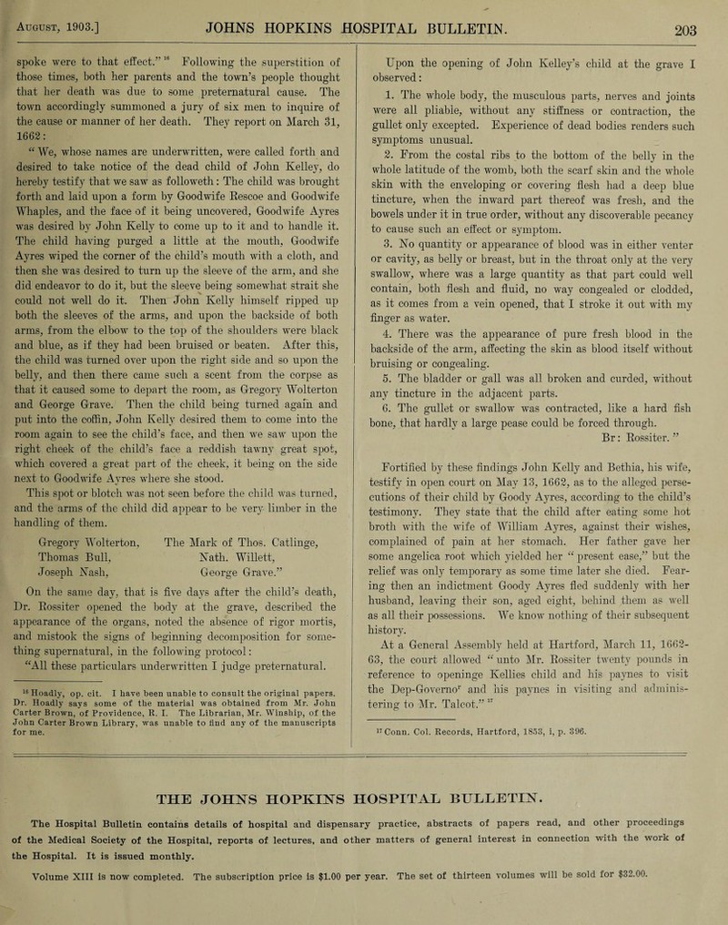 spoke were to that effect/’18 Following the superstition of those times, both her parents and the town’s people thought that her death was due to some preternatural cause. The town accordingly summoned a jury of six men to inquire of the cause or manner of her death. They report on March 31, 1662: “ We, whose names are underwritten, were called forth and desired to take notice of the dead child of John Kelley, do hereby testify that we saw as followeth : The child was brought forth and laid upon a form by Goodwife Rescoe and Goodwife Whaples, and the face of it being uncovered, Goodwife Ayres was desired by John Kelly to come up to it and to handle it. The child having purged a little at the mouth, Goodwife Ayres wiped the corner of the child’s mouth with a cloth, and then she was desired to turn up the sleeve of the arm, and she did endeavor to do it, but the sleeve being somewhat strait she could not well do it. Then John Kelly himself ripped up both the sleeves of the arms, and upon the backside of both arms, from the elbow to the top of the shoulders were black and blue, as if they had been bruised or beaten. After this, the child was turned over upon the right side and so upon the belly, and then there came such a scent from the corpse as that it caused some to depart the room, as Gregory Wolterton and George Grave. Then the child being turned again and put into the coffin, John Kelly desired them to come into the room again to see the child’s face, and then we saw upon the right cheek of the child’s face a reddish tawny great spot, which covered a great part of the cheek, it being on the side next to Goodwife Avres where she stood. «/ This spot or blotch was not seen before the child was turned, and the arms of the child did appear to be very limber in the handling of them. Gregory Wolterton, The Mark of Thos. Catlinge, Thomas Bull, Nath. Willett, Joseph Nash, George Grave.” On the same day, that is five days after the child’s death, Dr. Rossiter opened the body at the grave, described the appearance of the organs, noted the absence of rigor mortis, and mistook the signs of beginning decomposition for some¬ thing supernatural, in the following protocol: “All these particulars underwritten I judge preternatural. 16 Hoadly, op. cit. I have been unable to consult the original papers. Dr. Hoadly says some of the material was obtained from Mr. John Carter Brown, of Providence, R. I. The Librarian, Mr. Winship, of the John Carter Brown Library, was unable to find any of the manuscripts for me. Upon the opening of John Kelley’s child at the grave I observed: 1. The whole body, the musculous parts, nerves and joints were all pliable, without any stiffness or contraction, the gullet only excepted. Experience of dead bodies renders such symptoms unusual. 2. From the costal ribs to the bottom of the belly in the whole latitude of the womb, both the scarf skin and the whole skin with the enveloping or covering flesh had a deep blue tincture, when the inward part thereof was fresh, and the bowels under it in true order, without any discoverable pecancy to cause such an effect or symptom. 3. No quantity or appearance of blood was in either venter or cavity, as belly or breast, but in the throat only at the very swallow, where was a large quantity as that part could well contain, both flesh and fluid, no way congealed or clodded, as it comes from a vein opened, that I stroke it out with my finger as water. 4. There was the appearance of pure fresh blood in the backside of the arm, affecting the skin as blood itself without bruising or congealing. 5. The bladder or gall was all broken and curded, without any tincture in the adjacent parts. 6. The gullet or swallow was contracted, like a hard fish bone, that hardly a large pease could be forced through. Br: Rossiter. ” Fortified by these findings John Kelly and Bethia, his wife, testify in open court on May 13, 1662, as to the alleged perse¬ cutions of their child by Goody Ayres, according to the child’s testimony. They state that the child after eating some hot broth with the wife of William Ayres, against their wishes, complained of pain at her stomach. Her father gave her some angelica root which yielded her “ present ease,” but the relief was only temporary as some time later she died. Fear¬ ing then an indictment Goody Ayres fled suddenly with her husband, leaving their son, aged eight, behind them as well as all their possessions. We know nothing of their subsequent history. At a General Assembly held at Hartford, March 11, 1662- 63, the court allowed “ unto Mr. Rossiter twenty pounds in reference to openinge Kellies child and his paynes to visit the Dep-Governor and his paynes in visiting and adminis¬ tering to Mr. Talcot.” 17 17 Conn. Col. Records, Hartford, 1853, i, p. 396. THE JOHNS HOPKINS HOSPITAL BULLETIN. The Hospital Bulletin contains details of hospital and dispensary practice, abstracts of papers read, and other proceedings of the Medical Society of the Hospital, reports of lectures, and other matters of general interest in connection with the work of the Hospital. It is issued monthly. Volume XIII is now completed. The subscription price is $1.00 per year. The set of thirteen volumes will be sold for $32.00.