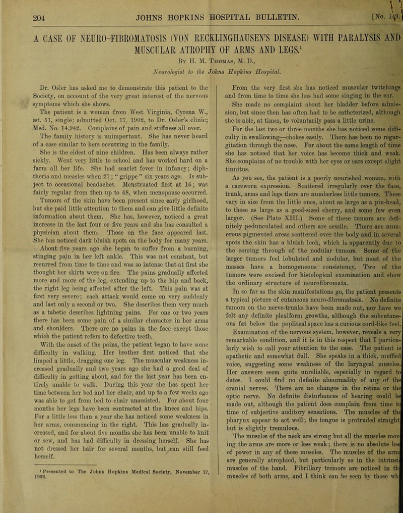 \ > A CASE OF NEURO-FIBROMATOSIS (VON RECKLINGHAUSEN’S DISEASE) WITH PARALYSIS AND MUSCULAR ATROPHY OF ARMS AND LEGS.1 By H. M. Thomas, M. D., Neurologist to the -Johns Hopkins Hospital. Dr. Osier lias asked me to demonstrate this patient to the Society, on account of the very great interest of the nervous symptoms which she shows. The patient is a woman from West Virginia, Cyrena W., aet. 51, single; admitted Oct. 17, 1902, to Dr. Osier’s clinic; Med. No. 14,942. Complains of pain and stiffness all over. The family history is unimportant. She has never heard of a case similar to hers occurring in the family. She is the eldest of nine children. Has been always rather sickly. Went very little to school and has worked hard on a farm all her life. She had scarlet fever in infancy; diph¬ theria and measles when 27; “ grippe ” six years ago. Is sub¬ ject to occasional headaches. Menstruated first at 16; was fairly regular from then up to 48, when menopause occurred. Tumors of the skin have been present since early girlhood, but she paid little attention to them and can give little definite information about them. She has, however, noticed a great increase in the last four or five years and she has consulted a physician about them. Those on the face appeared last. She has noticed dark bluish spots on the body for many years. About five years ago she began to suffer from a burning, stinging pain in her left ankle. This was not constant, but recurred from time to time and was so intense that at first she thought her skirts were on fire. The pains gradually affected more and more of the leg, extending up to the hip and back, the right leg being affected after the left. This pain was at first very severe; each attack would come on very suddenly and last only a second or two. She describes them very much as a tabetic describes lightning pains. For one or two years there has been some pain of a similar character in her arms and shoulders. There are no pains in the face except those which the patient refers to defective teeth. With the onset of the pains, the patient began to have some difficulty in walking. Her brother first noticed that she limped a little, dragging one leg. The muscular weakness in¬ creased gradually and two years ago she had a good deal of difficulty in getting about, and for the last year has been en¬ tirely unable to walk. During this year she has spent her time between her bed and her chair, and up to a few weeks ago was able to get from bed to chair unassisted. For about four months her legs have been contracted at the knees and hips. For a little less than a year she has noticed some weakness in her arms, commencing in the right. This has gradually in¬ creased, and for about five months she has been unable to knit or sew, and has had difficulty in dressing herself. She has not dressed her hair for several months, but man still feed herself. 1 Presented to The Johns Hopkins Medical Society, November 17, 1902. From the very first she has noticed muscular twitchings and from time to time she has had some singing in the ear. • She made no complaint about her bladder before admis¬ sion, but since then has often had to be catheterized, although she is able, at times, to voluntarily pass a little urine. For the last two or three months she has noticed some diffi¬ culty in swallowing—chokes easily. There has been no regur¬ gitation through the nose. For about the same length of time she has noticed that her voice has become thick and weak. She complains of no trouble with her eyes or ears except slight tinnitus. As you see, the patient is a poorly nourished woman, with a careworn expression. Scattered irregularly over the face, trunk, arms and legs there are numberless little tumors. These vary in size from the little ones, about as large as a pin-head, to those as large as a good-sized cherry, and some few even larger. (See Plate XIII.) Some of these tumors are defi¬ nitely pedunculated and others are sessile. There are num¬ erous pigmented areas scattered over the body and in several spots the skin has a bluish look, which is apparently due to the coming through of the nodular tumors. Some of the larger tumors feel lobulated and liodular, but most of the masses have a homogeneous consistency. Two of the tumors were excised for histological examination and show the ordinary structure of neurofibromata. In so far as the skin manifestations go, the patient presents a typical picture of cutaneous neuro-fibromatosis. No definite tumors on the nerve-trunks have been made out, nor have we felt any definite plexiform growths, although the subcutane¬ ous fat below the popliteal space has a curious cord-like feel. Examination of the nervous system, however, reveals a very remarkable condition, and it is in this respect that I particu¬ larly wish to call your attention to the case. The patient is apathetic and somewhat dull. She speaks in a thick, muffled voice, suggesting some weakness of the laryngeal muscles. Her answers seem quite unreliable, especially in regard to dates. I could find no definite abnormality of any of the cranial nerves. There are no changes in the retina or the optic nerve. No definite disturbances of hearing could be made out, although the patient does complain from time tc time of subjective auditory sensations. The muscles of the pharynx appear to act well; the tongue is protruded straight but is slightly tremulous. The muscles of the neck are strong but all the muscles mov ing the arms are more or less weak; there is no absolute los of power in any of these muscles. The muscles of the arm are generally atrophied, but particularly so in the intrinsi muscles of the hand. Fibrillary tremors are noticed in th muscles of both arms, and I think can be seen by those wh