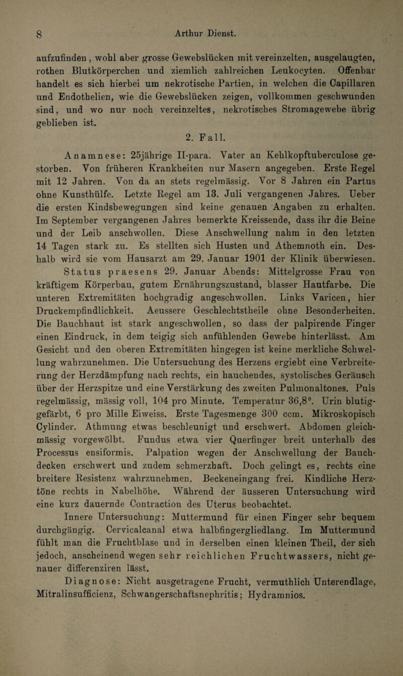 aufzufinden , wohl aber grosse Gewebslücken mit vereinzelten, ausgelaugten, rothen Blutkörperchen und ziemlich zahlreichen Leukocyten. Offenbar handelt es sich hierbei um nekrotische Partien, in welchen die Capillaren und Endothelien, wie die Gewebslücken zeigen, vollkommen geschwunden sind, und wo nur noch vereinzeltes, nekrotisches Stromagewebe übrig geblieben ist. 2. Fall. Anamnese: 25jährige II-para. Vater an Kehlkopftuberculose ge¬ storben. Von früheren Krankheiten nur Masern angegeben. Erste Regel mit 12 Jahren. Von da an stets regelmässig. Vor 8 Jahren ein Partus ohne Kunsthülfe. Letzte Regel am 13. Juli vergangenen Jahres. Ueber die ersten Kindsbewegungen sind keine genauen Angaben zu erhalten. Im September vergangenen Jahres bemerkte Kreissende, dass ihr die Beine und der Leib anschwollen. Diese Anschwellung nahm in den letzten 14 Tagen stark zu. Es stellten sich Husten und Athemnoth ein. Des¬ halb wird sie vom Hausarzt am 29. Januar 1901 der Klinik überwiesen. Status praesens 29. Januar Abends: Mittelgrosse Frau von kräftigem Körperbau, gutem Ernährungszustand, blasser Hautfarbe. Die unteren Extremitäten hochgradig angeschwollen. Links Varicen, hier Druckempfindlichkeit. Aeussere Geschlechtstheile ohne Besonderheiten. Die Bauchhaut ist stark angeschwollen, so dass der palpirende Finger einen Eindruck, in dem teigig sich anfühlenden Gewebe hinterlässt. Am Gesicht und den oberen Extremitäten hingegen ist keine merkliche Schwel¬ lung wahrzunehmen. Die Untersuchung des Herzens ergiebt eine Verbreite¬ rung der Herzdämpfung nach rechts, ein hauchendes, systolisches Geräusch über der Herzspitze und eine Verstärkung des zweiten Pulmonaltones. Puls regelmässig, mässig voll, 104 pro Minute. Temperatur 36,8°. Urin blutig¬ gefärbt, 6 pro Mille Eiweiss. Erste Tagesmenge 300 ccm. Mikroskopisch Cylinder. Athmung etwas beschleunigt und erschwert. Abdomen gleich- massig vorgewölbt. Fundus etwa vier Querfinger breit unterhalb des Processus ensiformis. Palpation wegen der Anschwellung der Bauch¬ decken erschwert und zudem schmerzhaft. Doch gelingt es, rechts eine breitere Resistenz wahrzunehmen. Beckeneingang frei. Kindliche Herz¬ töne rechts in Nabelhöhe. Während der äusseren Untersuchung wird eine kurz dauernde Contraction des Uterus beobachtet. Innere Untersuchung: Muttermund für einen Finger sehr bequem durchgängig. Cervicalcanal etwa halbfingergliedlang. Im Muttermund fühlt man die Fruchtblase und in derselben einen kleinen Theil, der sich jedoch, anscheinend wegen sehr reichlichen Fruchtwassers, nicht ge¬ nauer differenziren lässt. Diagnose: Nicht ausgetragene Frucht, vermuthlich Unterendlage, Mitralinsufficienz, Schwangerschaftsnephritis; Hydramnios.
