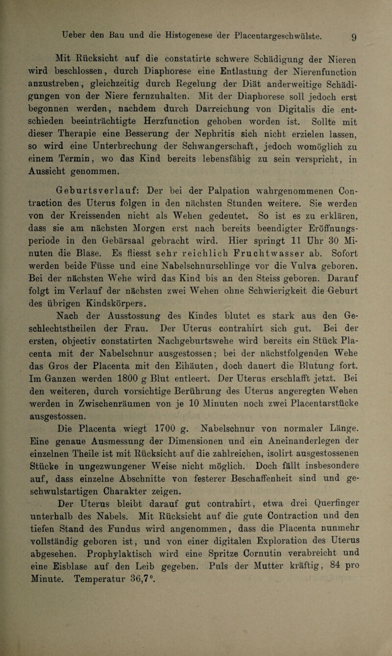 Mit Rücksicht auf die constatirte schwere Schädigung der Nieren wird beschlossen, durch Diaphorese eine Entlastung der Nierenfunction anzustreben, gleichzeitig durch Regelung der Diät anderweitige Schädi¬ gungen von der Niere fernzuhalten. Mit der Diaphorese soll jedoch erst begonnen werden, nachdem durch Darreichung von Digitalis die ent¬ schieden beeinträchtigte Herzfunction gehoben worden ist. Sollte mit dieser Therapie eine Besserung der Nephritis sich nicht erzielen lassen, so wird eine Unterbrechung der Schwangerschaft, jedoch womöglich zu einem Termin, wo das Kind bereits lebensfähig zu sein verspricht, in Aussicht genommen. Geburtsverlauf: Der bei der Palpation wahrgenommenen Con- traction des Uterus folgen in den nächsten Stunden weitere. Sie werden von der Kreissenden nicht als Wehen gedeutet. So ist es zu erklären, dass sie am nächsten Morgen erst nach bereits beendigter Eröffnungs- periode in den Gebärsaal gebracht wird. Hier springt 11 Uhr 30 Mi¬ nuten die Blase. Es fliesst sehr reichlich Fruchtwasser ab. Sofort werden beide Füsse und eine Nabelschnurschlinge vor die Vulva geboren. Bei der nächsten Wehe wird das Kind bis an den Steiss geboren. Darauf folgt im Verlauf der nächsten zwei Wehen ohne Schwierigkeit die Geburt des übrigen Kindskörpers. Nach der Ausstossung des Kindes blutet es stark aus den Ge- schlechtstheilen der Frau. Der Uterus contrahirt sich gut. Bei der ersten, objectiv constatirten Nachgeburtswehe wird bereits ein Stück Pla- centa mit der Nabelschnur ausgestossen; bei der nächstfolgenden Wehe das Gros der Placenta mit den Eihäuten, doch dauert die Blutung fort. Im Ganzen werden 1800 g Blut entleert. Der Uterus erschlafft jetzt. Bei den weiteren, durch vorsichtige Berührung des Uterus angeregten Wehen werden in Zwischenräumen von je 10 Minuten noch zwei Placentarstücke ausgestossen. Die Placenta wiegt 1700 g. Nabelschnur von normaler Länge. Eine genaue Ausmessung der Dimensionen und ein Aneinanderlegen der einzelnen Theile ist mit Rücksicht auf die zahlreichen, isolirt ausgestossenen Stücke in ungezwungener Weise nicht möglich. Doch fällt insbesondere auf, dass einzelne Abschnitte von festerer Beschaffenheit sind und ge¬ schwulstartigen Charakter zeigen. Der Uterus bleibt darauf gut contrahirt, etwa drei Querfinger unterhalb des Nabels. Mit Rücksicht auf die gute Contraction und den tiefen Stand des Fundus wird angenommen, dass die Placenta nunmehr vollständig geboren ist, und von einer digitalen Exploration des Uterus abgesehen. Prophylaktisch wird eine Spritze Cornutin verabreicht und eine Eisblase auf den Leib gegeben. Puls der Mutter kräftig, 84 pro Minute. Temperatur 36,7°.