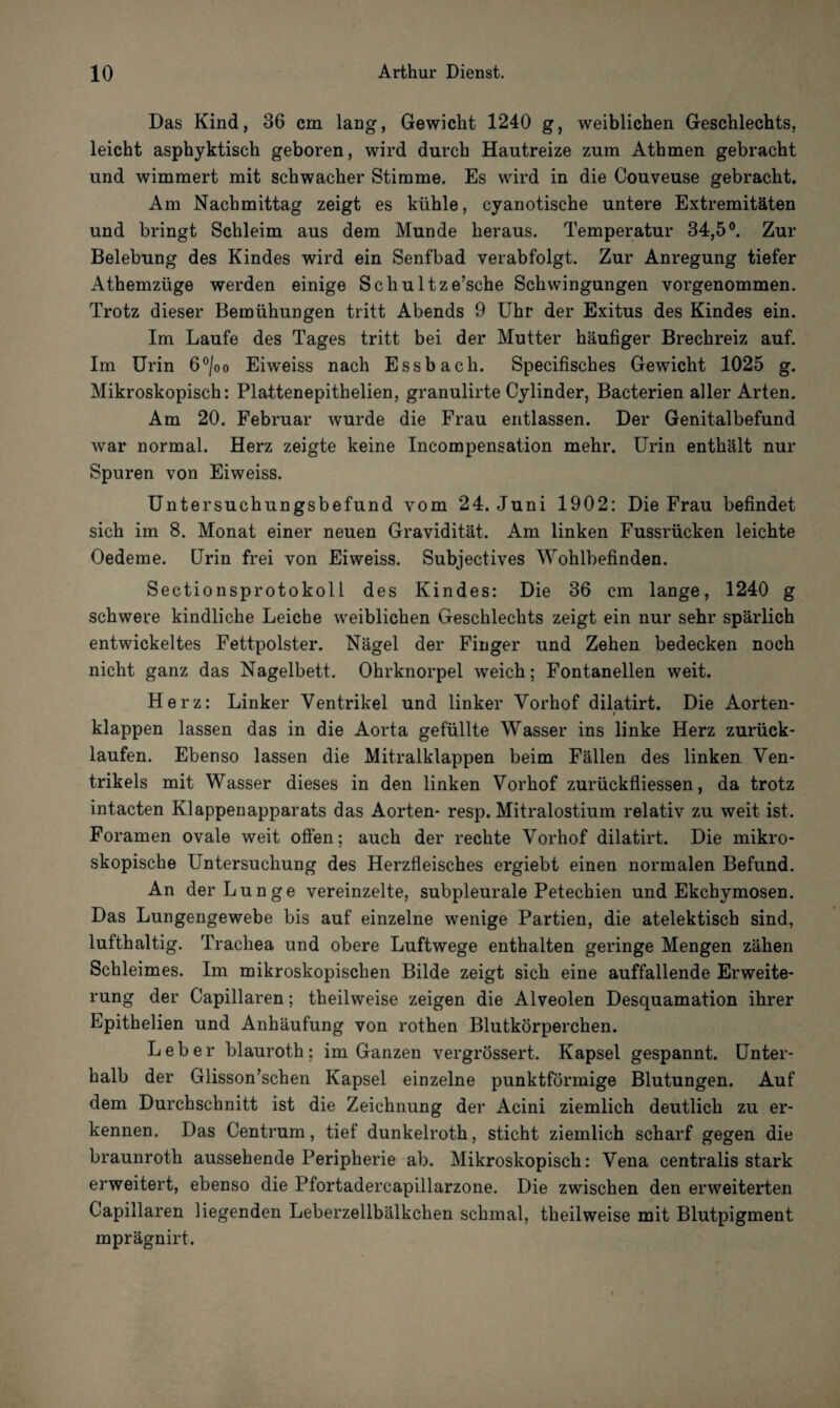 Das Kind, 36 cm lang, Gewicht 1240 g, weiblichen Geschlechts, leicht asphyktisch geboren, wird durch Hautreize zum Athmen gebracht und wimmert mit schwacher Stimme. Es wird in die Couveuse gebracht. Am Nachmittag zeigt es kühle, cyanotische untere Extremitäten und bringt Schleim aus dem Munde heraus. Temperatur 34,5°. Zur Belebung des Kindes wird ein Senfbad verabfolgt. Zur Anregung tiefer Athemzüge werden einige Schultze’sche Schwingungen vorgenommen. Trotz dieser Bemühungen tritt Abends 9 Uhr der Exitus des Kindes ein. Im Laufe des Tages tritt bei der Mutter häufiger Brechreiz auf. Im Urin 6°/oo Eiweiss nach Essbach. Specifisches Gewicht 1025 g. Mikroskopisch: Plattenepithelien, granulirte Cylinder, Bacterien aller Arten. Am 20. Februar wurde die Frau entlassen. Der Genitalbefund war normal. Herz zeigte keine Incompensation mehr. Urin enthält nur Spuren von Eiweiss. Untersuchungsbefund vom 24. Juni 1902: Die Frau befindet sich im 8. Monat einer neuen Gravidität. Am linken Fussrücken leichte Oedeme. Urin frei von Eiweiss. Subjectives Wohlbefinden. Sectionsprotokoll des Kindes: Die 36 cm lange, 1240 g schwere kindliche Leiche weiblichen Geschlechts zeigt ein nur sehr spärlich entwickeltes Fettpolster. Nägel der Finger und Zehen bedecken noch nicht ganz das Nagelbett. Ohrknorpel weich; Fontanellen weit. Herz: Linker Ventrikel und linker Vorhof dilatirt. Die Aorten- i klappen lassen das in die Aorta gefüllte Wasser ins linke Herz zurück¬ laufen. Ebenso lassen die Mitralklappen beim Fällen des linken Ven¬ trikels mit Wasser dieses in den linken Vorhof zurückfliessen, da trotz intacten Klappenapparats das Aorten- resp. Mitralostium relativ zu weit ist. Foramen ovale weit offen; auch der rechte Vorhof dilatirt. Die mikro¬ skopische Untersuchung des Herzfleisches ergiebt einen normalen Befund. An der Lunge vereinzelte, subpleurale Petechien und Ekchymosen. Das Lungengewebe bis auf einzelne wenige Partien, die atelektisch sind, lufthaltig. Trachea und obere Luftwege enthalten geringe Mengen zähen Schleimes. Im mikroskopischen Bilde zeigt sich eine auffallende Erweite¬ rung der Capillaren; theilweise zeigen die Alveolen Desquamation ihrer Epithelien und Anhäufung von rothen Blutkörperchen. Leber blauroth: im Ganzen vergrössert. Kapsel gespannt. Unter¬ halb der Glisson’schen Kapsel einzelne punktförmige Blutungen. Auf dem Durchschnitt ist die Zeichnung der Acini ziemlich deutlich zu er¬ kennen. Das Centrum, tief dunkelroth, sticht ziemlich scharf gegen die braunroth aussehende Peripherie ab. Mikroskopisch: Vena centralis stark erweitert, ebenso die Pfortadercapillarzone. Die zwischen den erweiterten Capillaren liegenden Leberzellbälkchen schmal, theilweise mit Blutpigment mprägnirt.