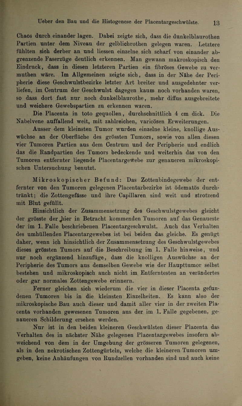 Chaos durch einander lagen. Dabei zeigte sich, dass die dunkelblaurothen Partien unter dem Niveau der gelblickrothen gelegen waren. Letztere fühlten sich derber an und Hessen einzelne, sich scharf von einander ab¬ grenzende Faserzüge deutlich erkennen. Man gewann makroskopisch den Eindruck, dass in diesen letzteren Partien ein fibröses Gewebe zu ver- muthen wäre. Im Allgemeinen zeigte sich, dass in der Nähe der Peri¬ pherie diese Geschwulstbezirke letzter Art breiter und ausgedehnter ver¬ liefen, im Centrum der Geschwulst dagegen kaum noch vorhanden waren, so dass dort fast nur noch dunkelblaurothe, mehr diffus ausgebreitete und weichere Gewebspartien zu erkennen waren. Die Placenta in toto gequollen, durchschnittlich 4 cm dick. Die Nabelvene auffallend weit, mit zahlreichen, varicösen Erweiterungen. Ausser dem kleinsten Tumor wurden einzelne kleine, knollige Aus¬ wüchse an der Oberfläche des grössten Tumors, sowie von allen diesen vier Tumoren Partien aus dem Centrum und der Peripherie und endlich das die Randpartien des Tumors bedeckende und weiterhin das von den Tumoren entfernter liegende Placentargewebe zur genaueren mikroskopi¬ schen Untersuchung benutzt. Mikroskopischer Befund: Das Zottenbindegewebe der ent¬ fernter von den Tumoren gelegenen Placentarbezirke ist ödematös durch¬ tränkt; die Zottengefässe und ihre Capillaren sind weit und strotzend mit Blut gefüllt. Hinsichtlich der Zusammensetzung des Geschwulstgewebes gleicht der grösste der Jiier in Betracht kommenden Tumoren auf das Genaueste der im 1. Falle beschriebenen Placentargeschwulst. Auch das Verhalten des umhüllenden Placentargewebes ist bei beiden das gleiche. Es genügt daher, wenn ich hinsichtlich der Zusammensetzung des Geschwulstgevvebes dieses grössten Tumors auf die Beschreibung im 1. Falle hin weise, und nur noch ergänzend hinzufüge, dass die knolligen Auswüchse an der Peripherie des Tumors aus demselben Gewebe wie der Haupttumor selbst bestehen und mikroskopisch auch nicht im Entferntesten an verändertes oder gar normales Zottengewebe erinnern. Ferner gleichen sich wiederum die vier in dieser Placenta gefun¬ denen Tumoren bis in die kleinsten Einzelheiten. Es kann also der mikroskopische Bau auch dieser und damit aller vier in der zweiten Pla¬ centa vorhanden gewesenen Tumoren aus der im 1. Falle gegebenen, ge¬ naueren Schilderung ersehen werden. Nur ist in den beiden kleineren Geschwülsten dieser Placenta das Verhalten des in nächster Nähe gelegenen Placentargewebes insofern ab¬ weichend von dem in der Umgebung der grösseren Tumoren gelegenen, als in den nekrotischen Zottengürteln, welche die kleineren Tumoren um¬ geben, keine Anhäufungen von Rundzellen vorhanden sind und auch keine