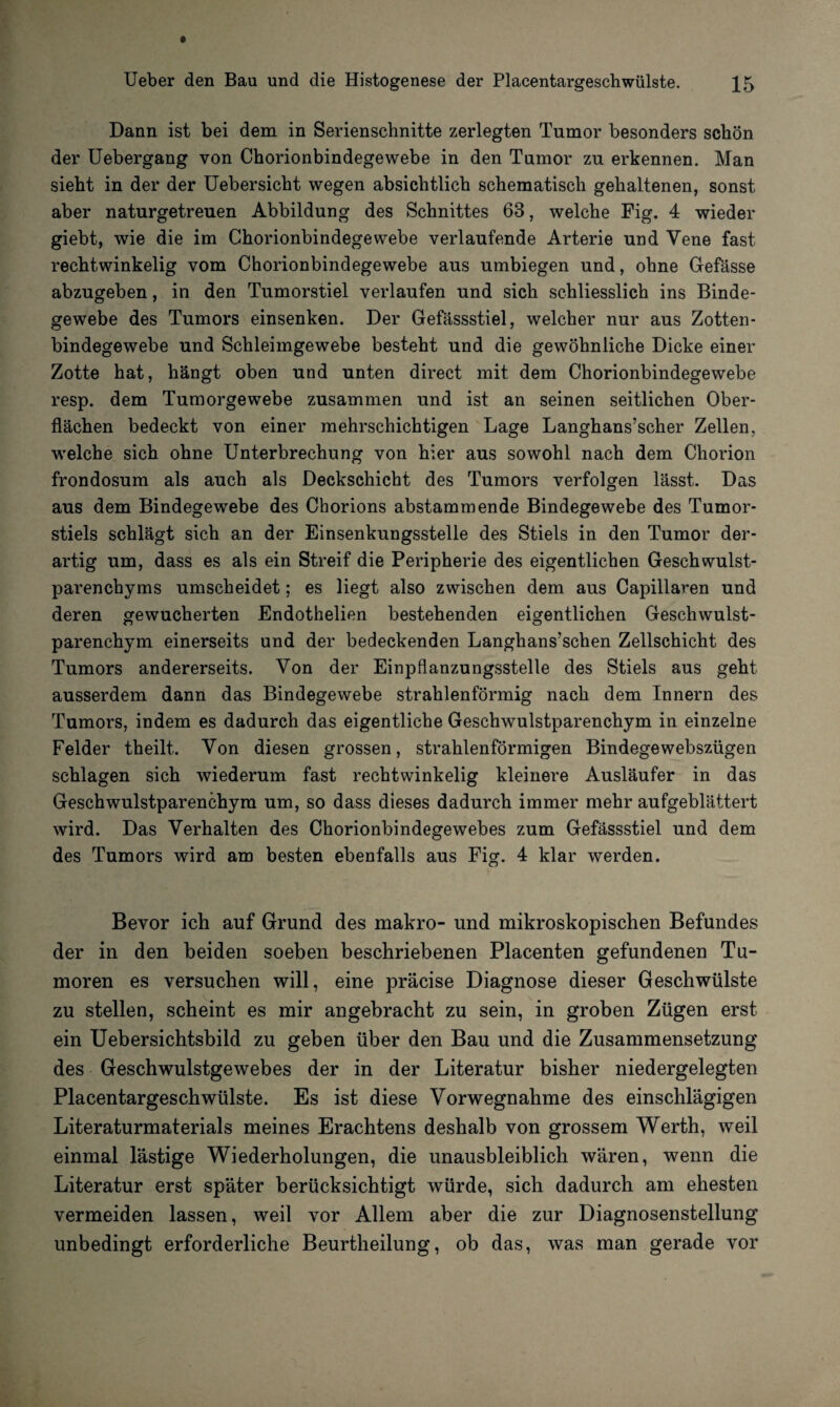 Dann ist bei dem in Serienschnitte zerlegten Tumor besonders schön der Uebergang von Chorionbindegewebe in den Tumor zu erkennen. Man sieht in der der Uebersicht wegen absichtlich schematisch gehaltenen, sonst aber naturgetreuen Abbildung des Schnittes 63, welche Fig. 4 wieder giebt, wie die im Chorionbindegewebe verlaufende Arterie und Yene fast rechtwinkelig vom Chorionbindegewebe aus umbiegen und, ohne Gefässe abzugeben, in den Tumorstiel verlaufen und sich schliesslich ins Binde¬ gewebe des Tumors einsenken. Der Gefässstiel, welcher nur aus Zotten¬ bindegewebe und Schleimgewebe besteht und die gewöhnliche Dicke einer Zotte hat, hängt oben und unten direct mit dem Chorionbindegewebe resp. dem Tumorgewebe zusammen und ist an seinen seitlichen Ober¬ flächen bedeckt von einer mehrschichtigen Lage Langhans’scher Zellen, welche sich ohne Unterbrechung von hier aus sowohl nach dem Chorion frondosum als auch als Deckschicht des Tumors verfolgen lässt. Das aus dem Bindegewebe des Chorions abstammende Bindegewebe des Tumor¬ stiels schlägt sich an der Einsenkungsstelle des Stiels in den Tumor der¬ artig um, dass es als ein Streif die Peripherie des eigentlichen Geschwulst¬ parenchyms umscheidet; es liegt also zwischen dem aus Capillaren und deren gewucherten Endothelien bestehenden eigentlichen Geschwulst¬ parenchym einerseits und der bedeckenden Langhans’schen Zellschicht des Tumors andererseits. Von der Einpflanzungsstelle des Stiels aus geht ausserdem dann das Bindegewebe strahlenförmig nach dem Innern des Tumors, indem es dadurch das eigentliche Geschwulstparenchym in einzelne Felder theilt. Von diesen grossen, strahlenförmigen Bindegewebszügen schlagen sich wiederum fast rechtwinkelig kleinere Ausläufer in das Geschwulstparenchym um, so dass dieses dadurch immer mehr aufgeblättert wird. Das Verhalten des Chorionbindegewebes zum Gefässstiel und dem des Tumors wird am besten ebenfalls aus Fig. 4 klar werden. Bevor ich auf Grund des makro- und mikroskopischen Befundes der in den beiden soeben beschriebenen Placenten gefundenen Tu¬ moren es versuchen will, eine präcise Diagnose dieser Geschwülste zu stellen, scheint es mir angebracht zu sein, in groben Zügen erst ein Uebersichtsbild zu geben über den Bau und die Zusammensetzung des Geschwulstgewebes der in der Literatur bisher niedergelegten Placentargeschwülste. Es ist diese Vorwegnahme des einschlägigen Literaturmaterials meines Erachtens deshalb von grossem Werth, weil einmal lästige Wiederholungen, die unausbleiblich wären, wenn die Literatur erst später berücksichtigt würde, sich dadurch am ehesten vermeiden lassen, weil vor Allem aber die zur Diagnosenstellung unbedingt erforderliche Beurtheilung, ob das, was man gerade vor