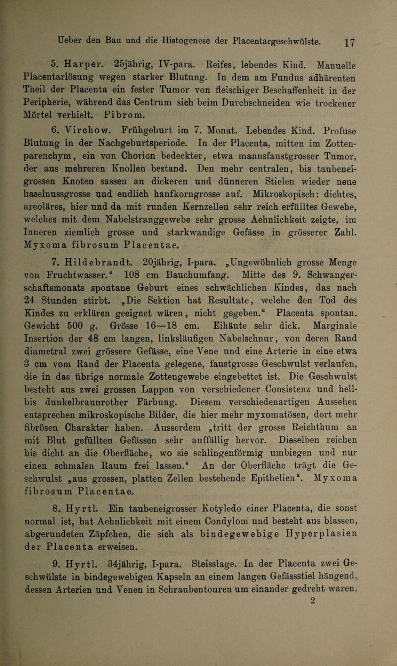 5. Harper. 25jährig, IV*para. Reifes, lebendes Kind. Manuelle Placentarlösung wegen starker Blutung. In dem am Fundus adhärenten Theil der Placenta ein fester Tumor von fleischiger Beschaffenheit in der Peripherie, während das Centrum sich beim Durchschneiden wie trockener Mörtel verhielt. Fibrom. 6. Virchow. Frühgeburt im 7. Monat. Lebendes Kind. Profuse Blutung in der Nachgeburtsperiode. In der Placenta, mitten im Zotten¬ parenchym, ein von Chorion bedeckter, etwa mannsfaustgrosser Tumor, der aus mehreren Knollen bestand. Den mehr centralen, bis taubenei¬ grossen Knoten sassen an dickeren und dünneren Stielen wieder neue haselnussgrosse und endlich hanfkorngrosse auf. Mikroskopisch: dichtes, areoläres, hier und da mit runden Kernzellen sehr reich erfülltes Gewebe, welches mit dem Nabelstranggewebe sehr grosse Aehnlichkeit zeigte, im Inneren ziemlich grosse und starkwandige Gefässe in grösserer Zahl. Myxoma fibrosum Placentae. 7. Hildebrandt. 20jährig, I-para. „Ungewöhnlich grosse Menge von Fruchtwasser.“ 108 cm Bauchumfang. Mitte des 9. Schwanger¬ schaftsmonats spontane Geburt eines schwächlichen Kindes, das nach 24 Stunden stirbt. „Die Sektion hat Resultate, welche den Tod des Kindes zu erklären geeignet wären, nicht gegeben.“ Placenta spontan. Gewicht 500 g. Grösse 16—18 cm. Eihäute sehr dick. Marginale Insertion der 48 cm langen, linksläufigen Nabelschnur, von deren Rand diametral zwei grössere Gefässe, eine Vene und eine Arterie in eine etwa 3 cm vom Rand der Placenta gelegene, faustgrosse Geschwulst verlaufen, die in das übrige normale Zottengewebe eingebettet ist. Die Geschwulst besteht aus zwei grossen Lappen von verschiedener Consistenz und hell- bis dunkelbraunrother Färbung. Diesem verschiedenartigen Aussehen entsprechen mikroskopische Bilder, die hier mehr myxomatösen, dort mehr fibrösen Charakter haben. Ausserdem „tritt der grosse Reichthum an mit Blut gefüllten Gefässen sehr auffällig hervor. Dieselben reichen bis dicht an die Oberfläche, wo sie schlingenförmig umbiegen und nur einen schmalen Raum frei lassen.“ An der Oberfläche trägt die Ge- c schwulst „aus grossen, platten Zellen bestehende Epithelien“. Myxoma fibrosum Placentae. 8. Hyrtl. Ein taubeneigrosser Kotyledo einer Placenta, die sonst normal ist, hat Aehnlichkeit mit einem Condylom und besteht aus blassen, abgerundeten Zäpfchen, die sich als bindegewebige Hyperplasien der Placenta erweisen. 9. Hyrtl. 34jährig, I-para. Steisslage. In der Placenta zwei Ge¬ schwülste in bindegewebigen Kapseln an einem langen Gefässstiel hängend, dessen Arterien und Venen in Schraubentouren um einander gedreht waren. 2