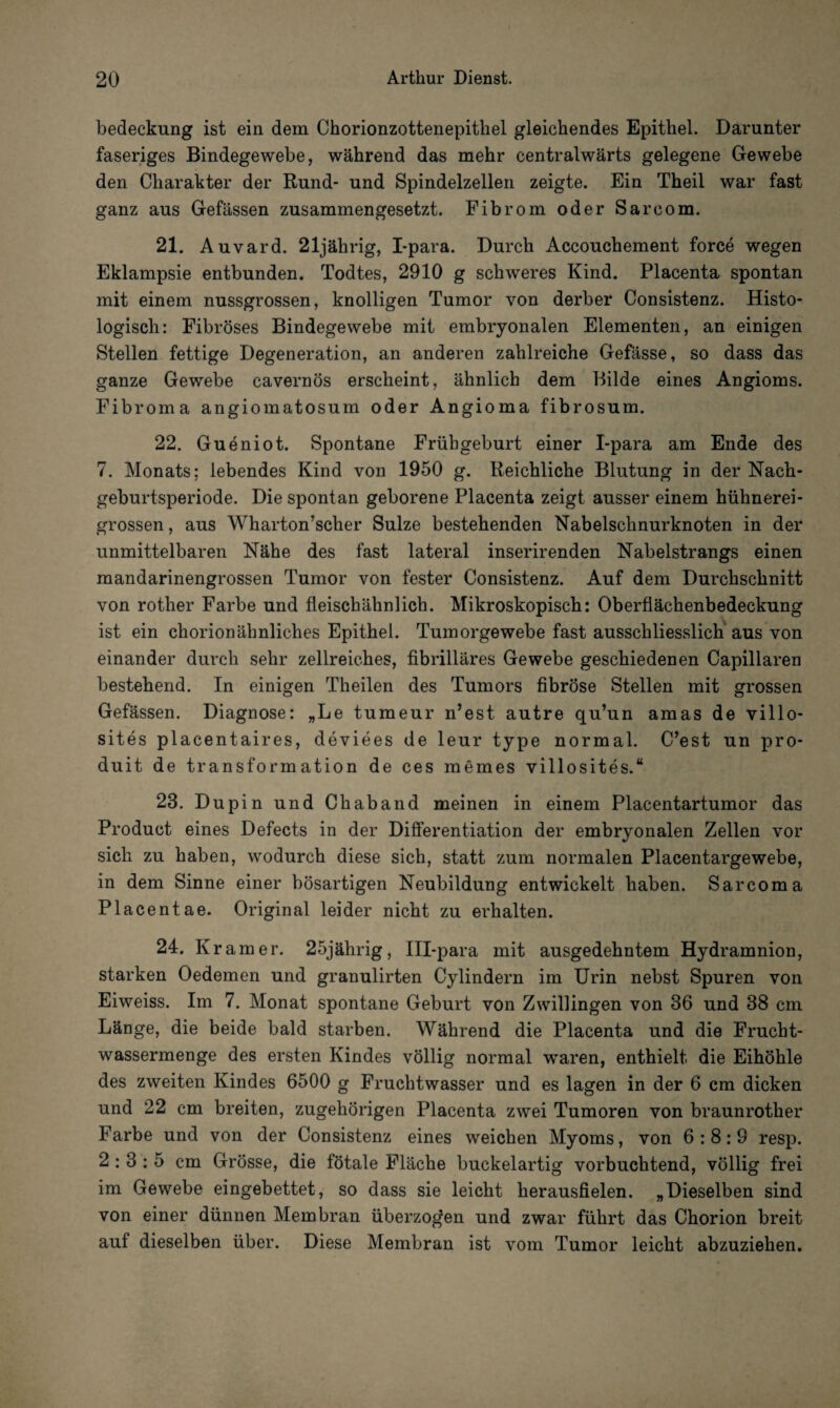 bedeckung ist ein dem Chorionzottenepithel gleichendes Epithel. Darunter faseriges Bindegewebe, während das mehr centralwärts gelegene Gewebe den Charakter der Rund- und Spindelzellen zeigte. Ein Theil war fast ganz aus Gefässen zusammengesetzt. Fibrom oder Sarcom. 21. Auvard. 21jährig, I-para. Durch Accouchement force wegen Eklampsie entbunden. Todtes, 2910 g schweres Kind. Placenta spontan mit einem nussgrossen, knolligen Tumor von derber Consistenz. Histo¬ logisch: Fibröses Bindegewebe mit embryonalen Elementen, an einigen Stellen fettige Degeneration, an anderen zahlreiche Gefässe, so dass das ganze Gewebe cavernös erscheint, ähnlich dem Bilde eines Angioms. Fibroma angiomatosum oder Angioma fibrosum. 22. Gueniot. Spontane Frühgeburt einer I-para am Ende des 7. Monats; lebendes Kind von 1950 g. Reichliche Blutung in der Nach¬ geburtsperiode. Die spontan geborene Placenta zeigt ausser einem hühnerei¬ grossen , aus Wharton’scher Sülze bestehenden Nabelschnurknoten in der unmittelbaren Nähe des fast lateral inserirenden Nabelstrangs einen mandarinengrossen Tumor von fester Consistenz. Auf dem Durchschnitt von rother Farbe und fleischähnlich. Mikroskopisch: Oberflächenbedeckung ist ein chorionähnliches Epithel. Tumorgewebe fast ausschliesslich aus von einander durch sehr zellreiches, fibrilläres Gewebe geschiedenen Capillaren bestehend. In einigen Theilen des Tumors fibröse Stellen mit grossen Gefässen. Diagnose: „Le tumeur n’est autre qu’un amas de villo- sites placentaires, deviees de leur type normal. C’est un pro- duit de transformation de ces memes villosites.“ 23. Dupin und Chaband meinen in einem Placentartumor das Product eines Defects in der Differentiation der embryonalen Zellen vor sich zu haben, wodurch diese sich, statt zum normalen Placentargewebe, in dem Sinne einer bösartigen Neubildung entwickelt haben. Sarcoma PI acentae. Original leider nicht zu erhalten. 24. Kr am er. 25jährig, Ill-para mit ausgedehntem Hydramnion, starken Oedemen und granulirten Cylindern im Urin nebst Spuren von Eiweiss. Im 7. Monat spontane Geburt von Zwillingen von 36 und 38 cm Länge, die beide bald starben. Während die Placenta und die Frucht¬ wassermenge des ersten Kindes völlig normal waren, enthielt die Eihöhle des zweiten Kindes 6500 g Fruchtwasser und es lagen in der 6 cm dicken und 22 cm breiten, zugehörigen Placenta zwei Tumoren von braunrother Farbe und von der Consistenz eines weichen Myoms, von 6:8:9 resp. 2:3:5 cm Grösse, die fötale Fläche buckelartig vorbuchtend, völlig frei im Gewebe eingebettet, so dass sie leicht herausfielen. „Dieselben sind von einer dünnen Membran überzogen und zwar führt das Chorion breit auf dieselben über. Diese Membran ist vom Tumor leicht abzuziehen.