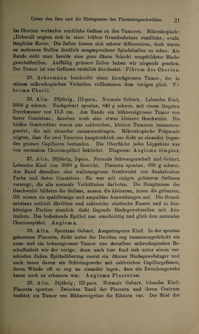 Im Chorion verlaufen reichliche Gefässe zu den Tumoren. Mikroskopisch : „Ueberall zeigten sich in einer trüben Grundsubstanz rundliche, ovale, längliche Kerne. Die Zellen Hessen sich schwer differenziren, doch waren an mehreren Stellen deutlich ausgesprochene Spindelzellen zu sehen. Am Rande sieht man bereits eine ganz dünne Schicht ausgebildeter Binde- gewebsfibrillen. Auffällig grössere Zellen haben wir nirgends gesehen. Der Tumor ist von Gefässen reichlich durchsetzt. Fibrom des Chorion. 25. Ackermann beschreibt einen kirschgrossen Tumor, der in seinem mikroskopischen Verhalten vollkommen dem vorigen glich. Fi¬ broma Chorii. 26. Alin. 29jährig, III-para. Normale Geburt. Lebendes Kind, 2950 g schwer. Nachgeburt spontan, 640 g schwer, mit einem längsten Durchmesser von 15,5 cm. Am Rande ein hühnereigrosser Tumor von fester Consistenz, daneben noch eine etwas kleinere Geschwulst. Die beiden Geschwülste waren aus zahlreichen, kleinen Tumoren zusammen¬ gesetzt, die mit einander zusammenhingen. Mikroskopische Präparate zeigten, dass die zwei Tumoren hauptsächlich aus dicht an einander liegen¬ den grossen Capillaren bestanden. Die Oberfläche jedes Läppchens war von normalem Chorionepithel bekleidet. Diagnose: Angioma simplex. 27. Alin. 28jährig, I-para. Normale Schwangerschaft und Geburt. Lebendes Kind von 3000 g Gewicht. Placenta spontan, 680 g schwer. Am Rand derselben eine wallnussgrosse Geschwulst von dunkelrother Farbe und fester Consistenz. Sie war mit einigen grösseren Gefässen versorgt, die alle normale Verhältnisse darboten. Die Hauptmasse der Geschwulst bildeten die Gefässe, aussen die kleineren, innen die grösseren. Oft wiesen sie spaltförmige und ampulläre Ausweitungen auf. Die Grund¬ substanz enthielt fibrilläre und zahlreiche elastische Fasern und in fein¬ körnigen Partien ziemlich dicht liegende Bindegewebszellen mit Aus¬ läufern. Das bedeckende Epithel war einschichtig und glich dem normalen Chorionepithel. Angioma. 28. Alin. Spontane Geburt. Ausgetragenes Kind. In der spontan geborenen Placenta, dicht unter der Decidua eng zusammengedrückt ein nuss- und ein bohnengrosser Tumor von derselben mikroskopischen Be¬ schaffenheit wie der vorige, denn auch hier fand sich unter einem ver¬ schieden dicken Epithelüberzug zuerst ein dünnes Bindegewebslager und nach innen davon ein Schleimgewebe mit zahlreichen Capillargefässen, deren Wände oft so eng an einander lagen, dass ein Zwischengewebe kaum noch zu erkennen war. Angioma Placentae. 29. Alin. 24jährig, III-para. Normale Geburt, lebendes Kind; Placenta spontan. Zwischen Rand der Placenta und ihrem Centrum buchtet ein Tumor von Hühnereigrösse die Eihäute vor. Der Stiel der