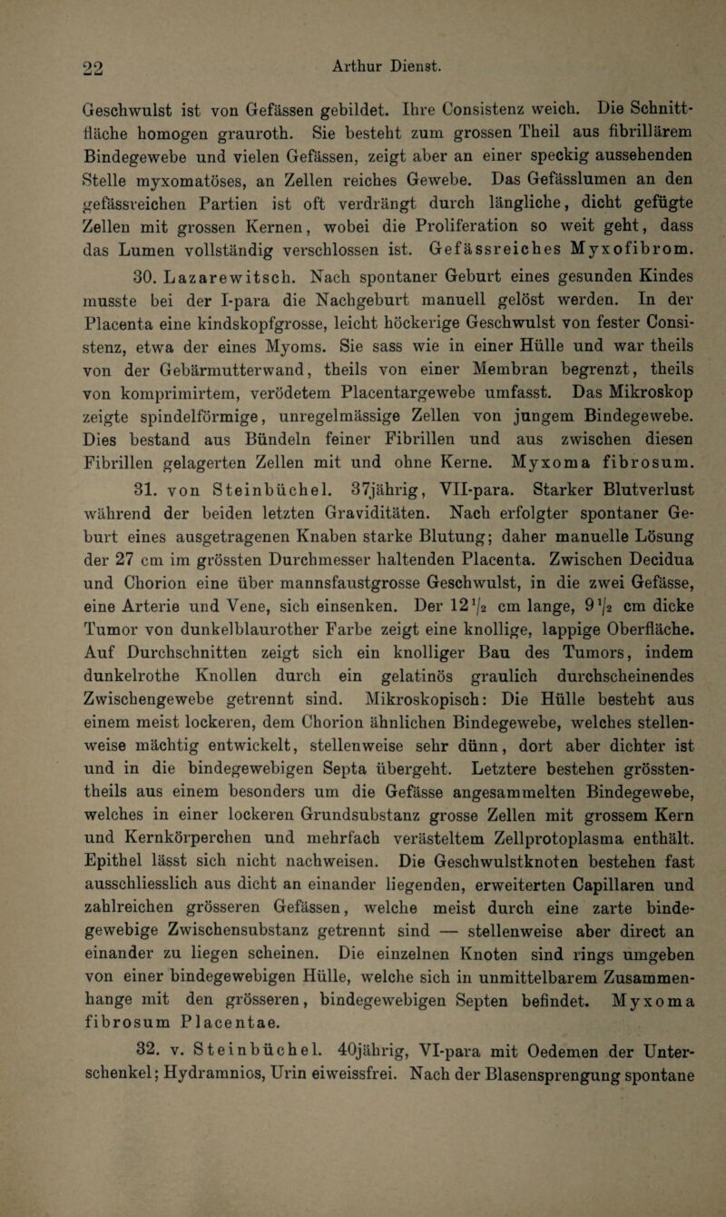 Geschwulst ist von Gefässen gebildet. Ihre Consistenz weich. Die Schnitt- Hache homogen grauroth. Sie besteht zum grossen Theil aus fibrillärem Bindegewebe und vielen Gefässen, zeigt aber an einer speckig aussehenden Stelle myxomatöses, an Zellen reiches Gewebe. Das Gefässlumen an den gefässreichen Partien ist oft verdrängt durch längliche, dicht gefügte Zellen mit grossen Kernen, wobei die Proliferation so weit geht, dass das Lumen vollständig verschlossen ist. Gefässreiches Myxofibrom. 30. Lazarewitsch. Nach spontaner Geburt eines gesunden Kindes musste bei der I-para die Nachgeburt manuell gelöst werden. In der Placenta eine kindskopfgrosse, leicht höckerige Geschwulst von fester Consi¬ stenz, etwa der eines Myoms. Sie sass wie in einer Hülle und war theils von der Gebärmutter wand, theils von einer Membran begrenzt, theils von komprimirtem, verödetem Placentargewebe umfasst. Das Mikroskop zeigte spindelförmige, unregelmässige Zellen von jungem Bindegewebe. Dies bestand aus Bündeln feiner Fibrillen und aus zwischen diesen Fibrillen gelagerten Zellen mit und ohne Kerne. Myxoma fibrosum. 31. von Steinbüchel. 37jährig, Vll-para. Starker Blutverlust während der beiden letzten Graviditäten. Nach erfolgter spontaner Ge¬ burt eines ausgetragenen Knaben starke Blutung; daher manuelle Lösung der 27 cm im grössten Durchmesser haltenden Placenta. Zwischen Decidua und Chorion eine über mannsfaustgrosse Geschwulst, in die zwei Gefässe, eine Arterie und Vene, sich einsenken. Der 12^2 cm lange, 9^2 cm dicke Tumor von dunkelblaurother Farbe zeigt eine knollige, lappige Oberfläche. Auf Durchschnitten zeigt sich ein knolliger Bau des Tumors, indem dunkelrothe Knollen durch ein gelatinös graulich durchscheinendes Zwischengewebe getrennt sind. Mikroskopisch: Die Hülle besteht aus einem meist lockeren, dem Chorion ähnlichen Bindegewebe, welches stellen¬ weise mächtig entwickelt, stellenweise sehr dünn, dort aber dichter ist und in die bindegewebigen Septa übergeht. Letztere bestehen grössten- theils aus einem besonders um die Gefässe angesammelten Bindegewebe, welches in einer lockeren Grundsubstanz grosse Zellen mit grossem Kern und Kernkörperchen und mehrfach verästeltem Zellprotoplasma enthält. Epithel lässt sich nicht nach weisen. Die Geschwulstknoten bestehen fast ausschliesslich aus dicht an einander liegenden, erweiterten Capillaren und zahlreichen grösseren Gefässen, welche meist durch eine zarte binde¬ gewebige Zwischensubstanz getrennt sind — stellenweise aber direct an einander zu liegen scheinen. Die einzelnen Knoten sind rings umgeben von einer bindegewebigen Hülle, welche sich in unmittelbarem Zusammen¬ hänge mit den grösseren, bindegewebigen Septen befindet. Myxoma fibrosum Placentae. 32. v. Steinbüchel. 40jährig, Vl-para mit Oedemen der Unter¬ schenkel; Hydramnios, Urin eiweissfrei. Nach der Blasensprengung spontane