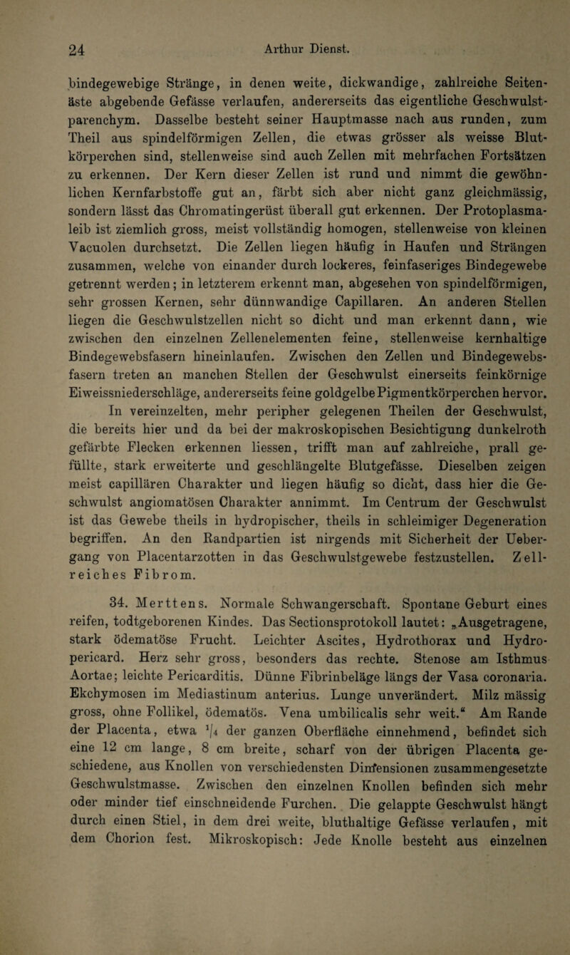 bindegewebige Stränge, in denen weite, dickwandige, zahlreiche Seiten¬ äste abgebende Gefässe verlaufen, andererseits das eigentliche Geschwulst¬ parenchym. Dasselbe besteht seiner Hauptmasse nach aus runden, zum Theil aus spindelförmigen Zellen, die etwas grösser als weisse Blut¬ körperchen sind, stellenweise sind auch Zellen mit mehrfachen Fortsätzen zu erkennen. Der Kern dieser Zellen ist rund und nimmt die gewöhn¬ lichen Kernfarbstoffe gut an, färbt sich aber nicht ganz gleichmässig, sondern lässt das Chromatingerüst überall gut erkennen. Der Protoplasma¬ leib ist ziemlich gross, meist vollständig homogen, stellenweise von kleinen Vacuolen durchsetzt. Die Zellen liegen häufig in Haufen und Strängen zusammen, welche von einander durch lockeres, feinfaseriges Bindegewebe getrennt werden; in letzterem erkennt man, abgesehen von spindelförmigen, sehr grossen Kernen, sehr dünnwandige Capillaren. An anderen Stellen liegen die Geschwulstzellen nicht so dicht und man erkennt dann, wie zwischen den einzelnen Zellenelementen feine, stellenweise kernhaltige Bindegewebsfasern hineinlaufen. Zwischen den Zellen und Bindegewebs¬ fasern treten an manchen Stellen der Geschwulst einerseits feinkörnige Eiweissniederschläge, andererseits feine goldgelbe Pigmentkörperchen hervor. In vereinzelten, mehr peripher gelegenen Theilen der Geschwulst, die bereits hier und da bei der makroskopischen Besichtigung dunkelroth gefärbte Flecken erkennen Hessen, trifft man auf zahlreiche, prall ge¬ füllte, stark erweiterte und geschlängelte Blutgefässe. Dieselben zeigen meist capillären Charakter und liegen häufig so dicht, dass hier die Ge¬ schwulst angiomatösen Charakter annimmt. Im Centrum der Geschwulst ist das Gewebe theils in hydropischer, theils in schleimiger Degeneration begriffen. An den Randpartien ist nirgends mit Sicherheit der Ueber- gang von Placentarzotten in das Geschwulstgewebe festzustellen. Zell¬ reiches Fibrom. 34. Merttens. Normale Schwangerschaft. Spontane Geburt eines reifen, todtgeborenen Kindes. Das Sectionsprotokoll lautet: „Ausgetragene, stark ödematöse Frucht. Leichter Ascites, Hydrothorax und Hydro- pericard. Herz sehr gross, besonders das rechte. Stenose am Isthmus Aortae; leichte Pericarditis. Dünne Fibrinbeläge längs der Vasa coronaria. Ekchymosen im Mediastinum anterius. Lunge unverändert. Milz mässig gross, ohne Follikel, ödematös. Vena umbilicalis sehr weit.“ Am Rande der Placenta, etwa *(4 der ganzen Oberfläche einnehmend, befindet sich eine 12 cm lange, 8 cm breite, scharf von der übrigen Placenta ge¬ schiedene, aus Knollen von verschiedensten Diirfensionen zusammengesetzte Geschwulstmasse. Zwischen den einzelnen Knollen befinden sich mehr oder minder tief einschneidende Furchen. Die gelappte Geschwulst hängt durch einen Stiel, in dem drei weite, bluthaltige Gefässe verlaufen, mit dem Chorion fest. Mikroskopisch: Jede Knolle besteht aus einzelnen