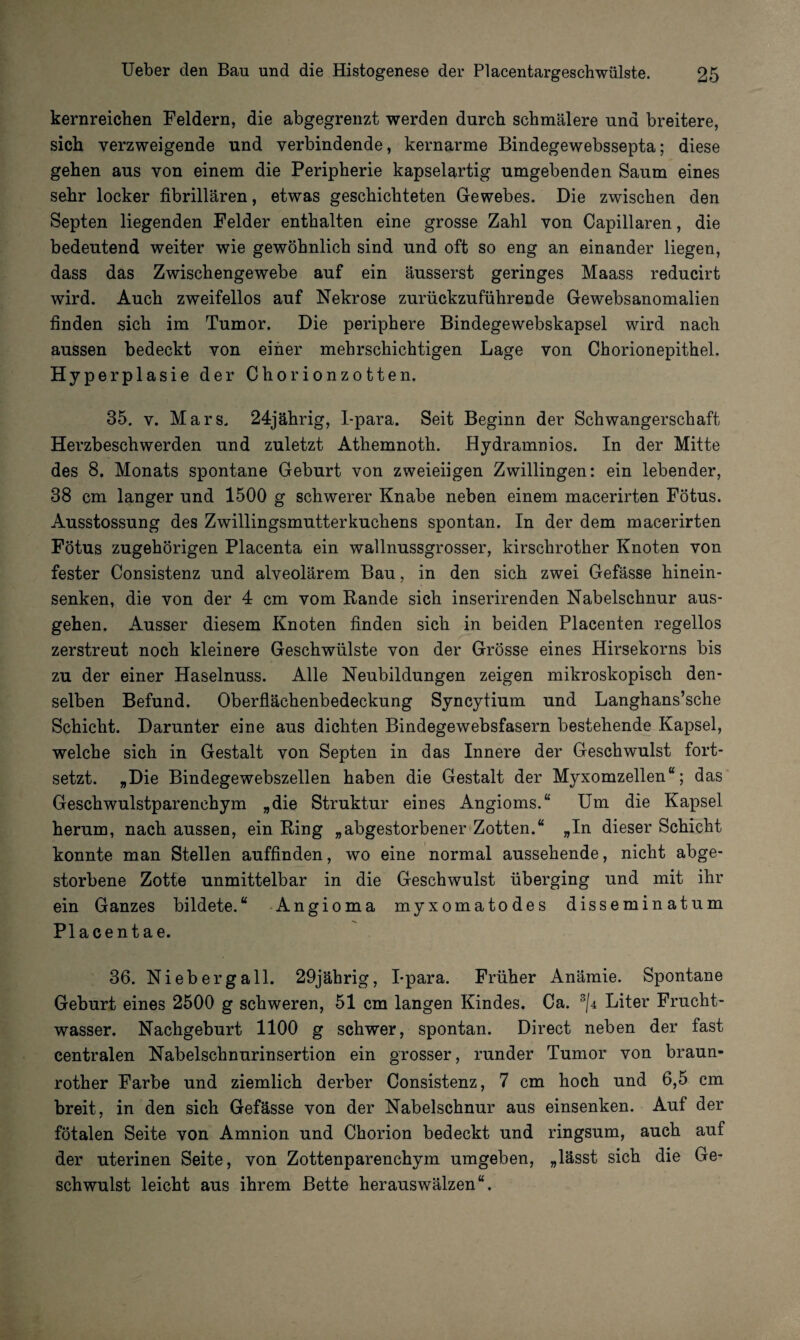 kernreicben Feldern, die abgegrenzt werden durch schmälere und breitere, sich verzweigende und verbindende, kernarme Bindegewebssepta; diese gehen aus von einem die Peripherie kapselartig umgebenden Saum eines sehr locker fibrillären, etwas geschichteten Gewebes. Die zwischen den Septen liegenden Felder enthalten eine grosse Zahl von Capillaren, die bedeutend weiter wie gewöhnlich sind und oft so eng an einander liegen, dass das Zwischengewebe auf ein äusserst geringes Maass reducirt wird. Auch zweifellos auf Nekrose zurückzuführende Gewebsanomalien finden sich im Tumor. Die periphere Bindegewebskapsel wird nach aussen bedeckt von einer mehrschichtigen Lage von Chorionepithel. Hyperplasie der Chorionzotten. 35. v. Mars, 24jährig, I-para. Seit Beginn der Schwangerschaft Herzbeschwerden und zuletzt Athemnoth. Hydramnios. In der Mitte des 8. Monats spontane Geburt von zweieiigen Zwillingen: ein lebender, 38 cm langer und 1500 g schwerer Knabe neben einem macerirten Fötus. Ausstossung des Zwillingsmutterkuchens spontan. In der dem macerirten Fötus zugehörigen Placenta ein wallnussgrosser, kirschrother Knoten von fester Consistenz und alveolärem Bau, in den sich zwei Gefässe hinein¬ senken, die von der 4 cm vom Rande sich inserirenden Nabelschnur aus¬ gehen. Ausser diesem Knoten finden sich in beiden Placenten regellos zerstreut noch kleinere Geschwülste von der Grösse eines Hirsekorns bis zu der einer Haselnuss. Alle Neubildungen zeigen mikroskopisch den¬ selben Befund. Oberflächenbedeckung Syncytium und Langhans’sche Schicht. Darunter eine aus dichten Bindegewebsfasern bestehende Kapsel, welche sich in Gestalt von Septen in das Innere der Geschwulst fort¬ setzt. „Die Bindegewebszellen haben die Gestalt der Myxomzellen“; das Geschwulstparenchym „die Struktur eines Angioms.“ Um die Kapsel herum, nach aussen, ein Ring „abgestorbener Zotten.“ „In dieser Schicht konnte man Stellen auffinden, wo eine normal aussehende, nicht abge¬ storbene Zotte unmittelbar in die Geschwulst überging und mit ihr ein Ganzes bildete.“ Angioma myxomatodes disseminatum Placentae. 36. Nieberg all. 29jährig, I-para. Früher Anämie. Spontane Geburt eines 2500 g schweren, 51 cm langen Kindes. Ca. 3/4 Liter Frucht¬ wasser. Nachgeburt 1100 g schwer, spontan. Direct neben der fast centralen Nabelschnurinsertion ein grosser, runder Tumor von braun- rother Farbe und ziemlich derber Consistenz, 7 cm hoch und 6,5 cm breit, in den sich Gefässe von der Nabelschnur aus einsenken. Auf der fötalen Seite von Amnion und Chorion bedeckt und ringsum, auch auf der uterinen Seite, von Zottenparenchym umgeben, „lässt sich die Ge¬ schwulst leicht aus ihrem Bette herauswälzen“.