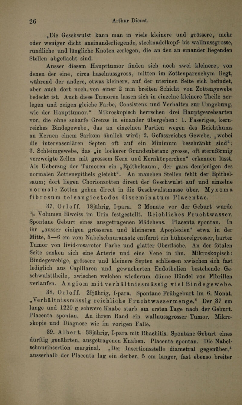 „Die Geschwulst kann man in viele kleinere und grössere, mehr oder weniger dicht aneinanderliegende, stecknadelkopf- bis wallnussgrosse, rundliche und längliche Knoten zerlegen, die an den an einander liegenden Stellen abgeüacht sind. Ausser diesem Haupttumor finden sich noch zwei kleinere, von denen der eine, circa haselnussgross, mitten im Zottenparenchym liegt, während der andere, etwas kleinere, auf der uterinen Seite sich befindet, aber auch dort noch von einer 2 mm breiten Schicht von Zottengewebe bedeckt ist. Auch diese Tumoren lassen sich in einzelne kleinere Theile zer¬ legen und zeigen gleiche Farbe, Consistenz und Verhalten zur Umgebung, wie der Haupttumor.“ Mikroskopisch herrschen drei Hauptgewebsarten vor, die ohne scharfe Grenze in einander übergehen: 1. Faseriges, kern¬ reiches Bindegewebe, das an einzelnen Partien wegen des Reichthums an Kernen einem Sarkom ähnlich wird; 2. Gefässreiches Gewebe, „wobei die intervasculären Septen oft auf ein Minimum beschränkt sind“; 8. Schleimgewebe, das „in lockerer Grundsubstanz grosse, oft sternförmig verzweigte Zellen mit grossem Kern und Kernkörperchen“ erkennen lässt. Als Ueberzug der Tumoren ein „Epithelsaum, der ganz demjenigen des normalen Zottenepithels gleicht“. An manchen Stellen fehlt der Epithel¬ saum; dort liegen Chorionzotten direct der Geschwulst auf und einzelne normale Zotten gehen direct in die Geschwulstmasse über. Myxom a fibrosum teleangiectodes disseminatum Placentae. 37. Orloff. 18jährig, I-para. 2 Monate vor der Geburt wurde */6 Volumen Eiweiss im Urin festgestellt. Reichliches Fruchtwasser. Spontane Geburt eines ausgetragenen Mädchens. Placenta spontan. In ihr „ausser einigen grösseren und kleineren Apoplexien“ etwa in der Mitte, 5—6 cm vom Nabelschnuransatz entfernt ein hühnereigrosser, harter Tumor von livid-rosaroter Farbe und glatter Oberfläche. An der fötalen Seite senken sich eine Arterie und eine Vene in ihn. Mikroskopisch: Bindegewebige, grössere und kleinere Septen schliessen zwischen sich fast lediglich aus Capillaren und gewucherten Endothelien bestehende Ge- schwulsttheile, zwischen welchen wiederum dünne Bündel von Fibrillen verlaufen. Angiom mitverhältnissmässig viel Bindegewebe. 38. Orloff. 29jährig, I-para. Spontane Frühgeburt im 6. Monat. „Verhältnissmässig reichliche Fruchtwassermenge.“ Der 37 cm lange und 1220 g schwere Knabe starb am ersten Tage nach der Geburt. Placenta spontan. An ihrem Rand ein wallnussgrosser Tumor. Mikro¬ skopie und Diagnose wie im vorigen Falle. 39. Albert. 38jährig, I-para mit Rhachitis. Spontane Geburt eines dürftig genährten, ausgetragenen Knaben. Placenta spontan. Die Nabel¬ schnurinsertion marginal. „Der Insertionsstelle diametral gegenüber,“ ausserhalb der Placenta lag ein derber, 5 cm langer, fast ebenso breiter