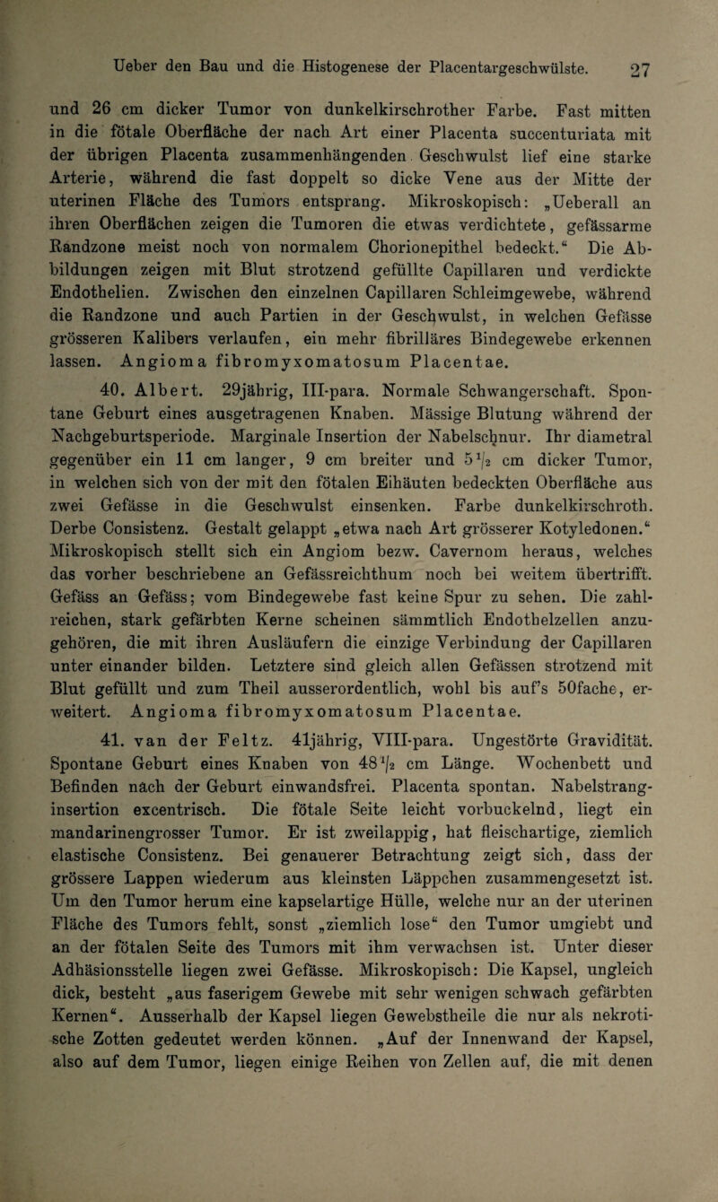 und 26 cm dicker Tumor von dunkelkirschrother Farbe. Fast mitten in die fötale Oberfläche der nach Art einer Placenta suceenturiata mit der übrigen Placenta zusammenhängenden Geschwulst lief eine starke Arterie, während die fast doppelt so dicke Vene aus der Mitte der uterinen Fläche des Tumors entsprang. Mikroskopisch: „Ueberall an ihren Oberflächen zeigen die Tumoren die etwas verdichtete, gefässarme Randzone meist noch von normalem Chorionepithel bedeckt.“ Die Ab¬ bildungen zeigen mit Blut strotzend gefüllte Capillaren und verdickte Endothelien. Zwischen den einzelnen Capillaren Schleimgewebe, während die Randzone und auch Partien in der Geschwulst, in welchen Gefässe grösseren Kalibers verlaufen, ein mehr fibrilläres Bindegewebe erkennen lassen. Angioma fibromyxomatosum Placentae. 40. Albert. 29jäbrig, Ill-para. Normale Schwangerschaft. Spon¬ tane Geburt eines ausgetragenen Knaben. Mässige Blutung während der Nachgeburtsperiode. Marginale Insertion der Nabelschnur. Ihr diametral gegenüber ein 11 cm langer, 9 cm breiter und 5cm dicker Tumor, in welchen sich von der mit den fötalen Eihäuten bedeckten Oberfläche aus zwei Gefässe in die Geschwulst einsenken. Farbe dunkelkirschroth. Derbe Consistenz. Gestalt gelappt „etwa nach Art grösserer Kotyledonen.“ Mikroskopisch stellt sich ein Angiom bezw. Cavernom heraus, welches das vorher beschriebene an Gefässreichthum noch bei weitem übertrifft. Gefäss an Gefäss; vom Bindegewebe fast keine Spur zu sehen. Die zahl¬ reichen, stark gefärbten Kerne scheinen sämmtlich Endothelzellen anzu¬ gehören, die mit ihren Ausläufern die einzige Verbindung der Capillaren unter einander bilden. Letztere sind gleich allen Gefässen strotzend mit Blut gefüllt und zum Theil ausserordentlich, wohl bis auf’s 50fache, er¬ weitert. Angioma fibromyxomatosum Placentae. 41. van der Feltz. 41jährig, VHI-para. Ungestörte Gravidität. Spontane Geburt eines Knaben von 48 ^2 cm Länge. Wochenbett und Befinden näch der Geburt einwandsfrei. Placenta spontan. Nabelstrang¬ insertion excentrisch. Die fötale Seite leicht vorbuckelnd, liegt ein mandarinengrosser Tumor. Er ist zweilappig, hat fleischartige, ziemlich elastische Consistenz. Bei genauerer Betrachtung zeigt sich, dass der grössere Lappen wiederum aus kleinsten Läppchen zusammengesetzt ist. Um den Tumor herum eine kapselartige Hülle, welche nur an der uterinen Fläche des Tumors fehlt, sonst „ziemlich lose“ den Tumor umgiebt und an der fötalen Seite des Tumors mit ihm verwachsen ist. Unter dieser Adhäsionsstelle liegen zwei Gefässe. Mikroskopisch: Die Kapsel, ungleich dick, besteht „aus faserigem Gewebe mit sehr wenigen schwach gefärbten Kernen“. Ausserhalb der Kapsel liegen Gewebstheile die nur als nekroti¬ sche Zotten gedeutet werden können. »Auf der Innenwand der Kapsel, also auf dem Tumor, liegen einige Reihen von Zellen auf, die mit denen