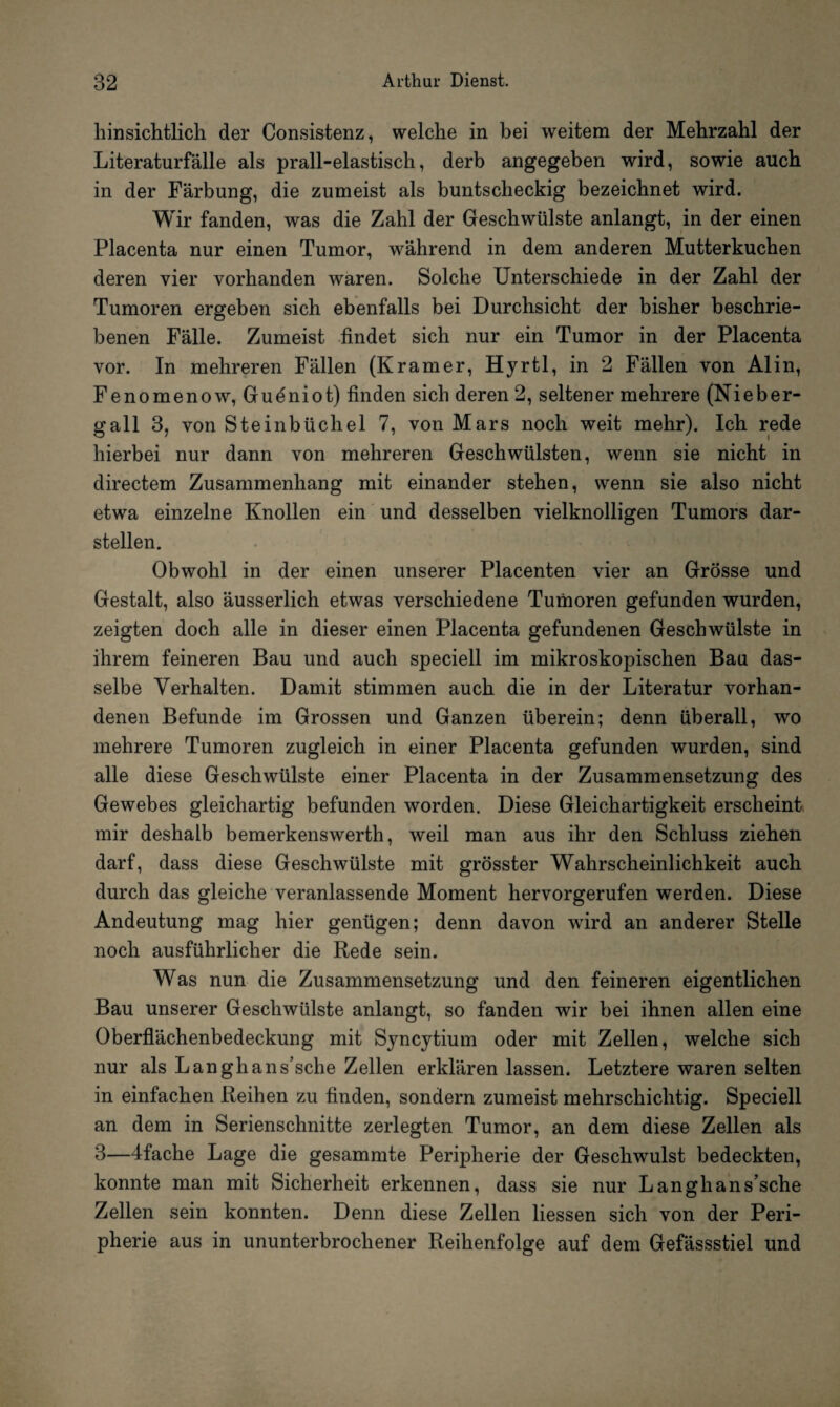 hinsichtlich der Consistenz, welche in bei weitem der Mehrzahl der Literaturfälle als prall-elastisch, derb angegeben wird, sowie auch in der Färbung, die zumeist als buntscheckig bezeichnet wird. Wir fanden, was die Zahl der Geschwülste anlangt, in der einen Placenta nur einen Tumor, während in dem anderen Mutterkuchen deren vier vorhanden waren. Solche Unterschiede in der Zahl der Tumoren ergeben sich ebenfalls bei Durchsicht der bisher beschrie¬ benen Fälle. Zumeist findet sich nur ein Tumor in der Placenta vor. In mehreren Fällen (Kramer, Hyrtl, in 2 Fällen von Al in, Fenomenow, Gueniot) finden sich deren 2, seltener mehrere (Nieber¬ gall 3, von Steinbüchel 7, von Mars noch weit mehr). Ich rede hierbei nur dann von mehreren Geschwülsten, wenn sie nicht in directem Zusammenhang mit einander stehen, wenn sie also nicht etwa einzelne Knollen ein und desselben vielknolligen Tumors dar¬ stellen. Obwohl in der einen unserer Placenten vier an Grösse und Gestalt, also äusserlich etwas verschiedene Tumoren gefunden wurden, zeigten doch alle in dieser einen Placenta gefundenen Geschwülste in ihrem feineren Bau und auch speciell im mikroskopischen Bau das¬ selbe Verhalten. Damit stimmen auch die in der Literatur vorhan¬ denen Befunde im Grossen und Ganzen überein; denn überall, wo mehrere Tumoren zugleich in einer Placenta gefunden wurden, sind alle diese Geschwülste einer Placenta in der Zusammensetzung des Gewebes gleichartig befunden worden. Diese Gleichartigkeit erscheint mir deshalb bemerkenswerth, weil man aus ihr den Schluss ziehen darf, dass diese Geschwülste mit grösster Wahrscheinlichkeit auch durch das gleiche veranlassende Moment hervorgerufen werden. Diese Andeutung mag hier genügen; denn davon wird an anderer Stelle noch ausführlicher die Rede sein. Was nun die Zusammensetzung und den feineren eigentlichen Bau unserer Geschwülste anlangt, so fanden wir bei ihnen allen eine Oberflächenbedeckung mit Syncytium oder mit Zellen, welche sich nur als Langhans’sche Zellen erklären lassen. Letztere waren selten in einfachen Reihen zu finden, sondern zumeist mehrschichtig. Speciell an dem in Serienschnitte zerlegten Tumor, an dem diese Zellen als 3—4fache Lage die gesammte Peripherie der Geschwulst bedeckten, konnte man mit Sicherheit erkennen, dass sie nur Langhans’sche Zellen sein konnten. Denn diese Zellen liessen sich von der Peri¬ pherie aus in ununterbrochener Reihenfolge auf dem Gefässstiel und