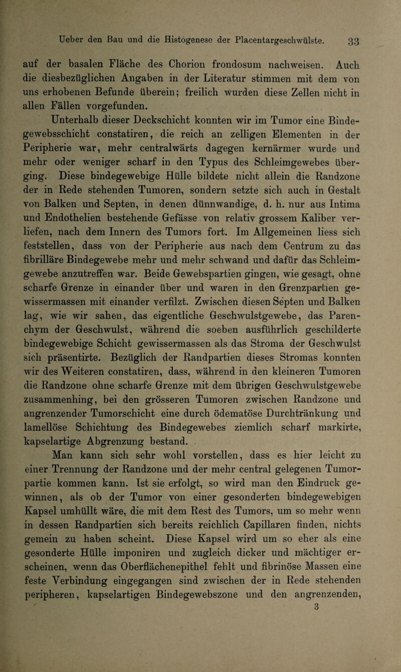 auf der basalen Fläche des Chorion frondosum nachweisen. Auch die diesbezüglichen Angaben in der Literatur stimmen mit dem von uns erhobenen Befunde überein; freilich wurden diese Zellen nicht in allen Fällen vorgefunden. Unterhalb dieser Deckschicht konnten wir im Tumor eine Binde¬ ge websschicht constatiren, die reich an zelligen Elementen in der Peripherie war, mehr centralwärts dagegen kernärmer wurde und mehr oder weniger scharf in den Typus des Schleimgewebes über¬ ging. Diese bindegewebige Hülle bildete nicht allein die Randzone der in Rede stehenden Tumoren, sondern setzte sich auch in Gestalt von Balken und Septen, in denen dünnwandige, d. h. nur aus Intima und Endothelien bestehende Gefässe von relativ grossem Kaliber ver¬ liefen, nach dem Innern des Tumors fort. Im Allgemeinen liess sich feststellen, dass von der Peripherie aus nach dem Centrum zu das fibrilläre Bindegewebe mehr und mehr schwand und dafür das Schleim¬ gewebe anzutreffen war. Beide Gewebspartien gingen, wie gesagt, ohne scharfe Grenze in einander über und waren in den Grenzpartien ge¬ wissennassen mit einander verfilzt. Zwischen diesen Septen und Balken lag, wie wir sahen, das eigentliche Geschwulstgewebe, das Paren¬ chym der Geschwulst, während die soeben ausführlich geschilderte bindegewebige Schicht gewissermassen als das Stroma der Geschwulst sich präsentirte. Bezüglich der Randpartien dieses Stromas konnten wir des Weiteren constatiren, dass, während in den kleineren Tumoren die Randzone ohne scharfe Grenze mit dem übrigen Geschwulstgewebe zusammenhing, bei den grösseren Tumoren zwischen Randzone und angrenzender Tumorschicht eine durch ödematöse Durchtränkung und lamellöse Schichtung des Bindegewebes ziemlich scharf markirte, kapselartige Abgrenzung bestand. Man kann sich sehr wohl vorstellen, dass es hier leicht zu einer Trennung der Randzone und der mehr central gelegenen Tumor¬ partie kommen kann. Ist sie erfolgt, so wird man den Eindruck ge¬ winnen, als ob der Tumor von einer gesonderten bindegewebigen Kapsel umhüllt wäre, die mit dem Rest des Tumors, um so mehr wenn in dessen Randpartien sich bereits reichlich Capillaren finden, nichts gemein zu haben scheint. Diese Kapsel wird um so eher als eine gesonderte Hülle imponiren und zugleich dicker und mächtiger er¬ scheinen, wenn das Oberflächenepithel fehlt und fibrinöse Massen eine feste Verbindung eingegangen sind zwischen der in Rede stehenden peripheren, kapselartigen Bindegewebszone und den angrenzenden, 3