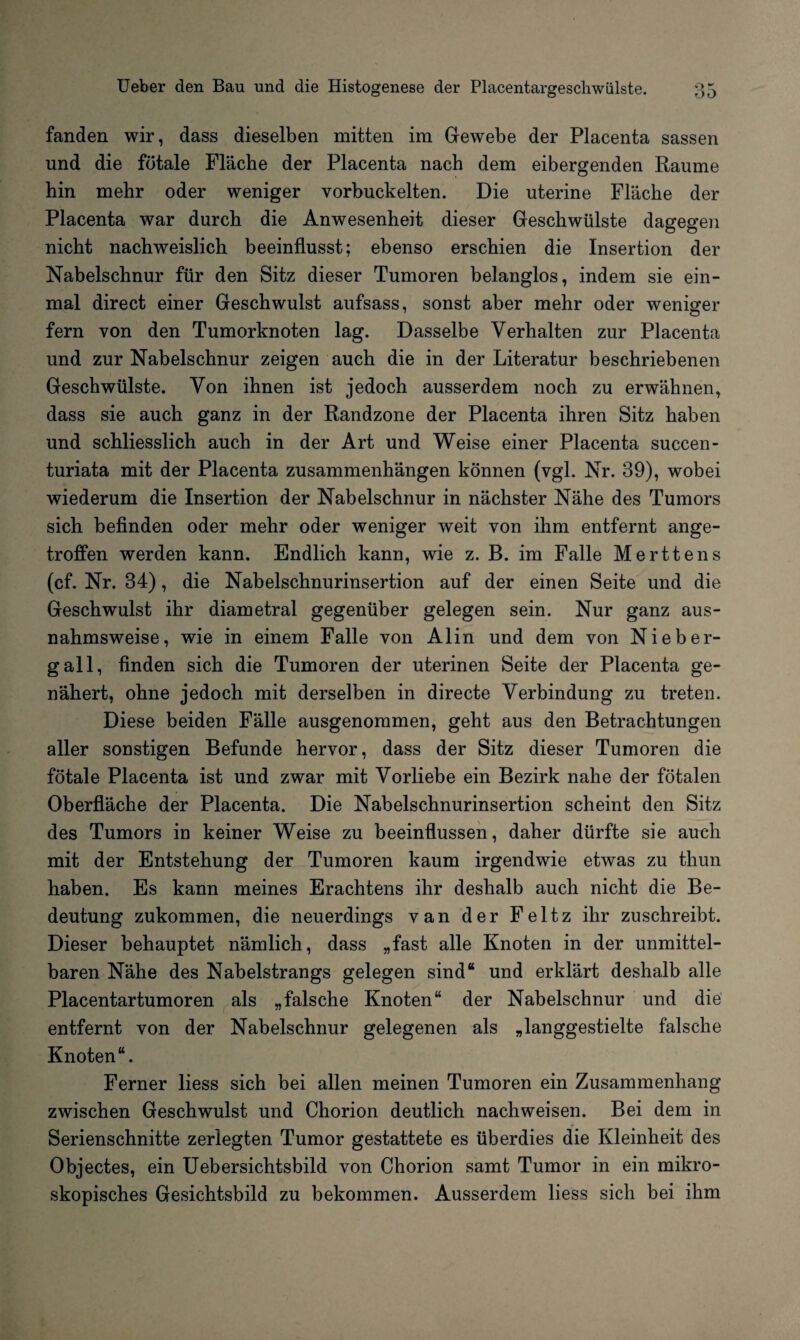 fanden wir, dass dieselben mitten im Gewebe der Placenta sassen und die fötale Fläche der Placenta nach dem eibergenden Raume hin mehr oder weniger vorbuckelten. Die uterine Fläche der Placenta war durch die Anwesenheit dieser Geschwülste dagegen nicht nachweislich beeinflusst; ebenso erschien die Insertion der Nabelschnur für den Sitz dieser Tumoren belanglos, indem sie ein¬ mal direct einer Geschwulst aufsass, sonst aber mehr oder weniger fern von den Tumorknoten lag. Dasselbe Verhalten zur Placenta und zur Nabelschnur zeigen auch die in der Literatur beschriebenen Geschwülste. Von ihnen ist jedoch ausserdem noch zu erwähnen, dass sie auch ganz in der Randzone der Placenta ihren Sitz haben und schliesslich auch in der Art und Weise einer Placenta succen- turiata mit der Placenta Zusammenhängen können (vgl. Nr. 39), wobei wiederum die Insertion der Nabelschnur in nächster Nähe des Tumors sich befinden oder mehr oder weniger weit von ihm entfernt ange¬ troffen werden kann. Endlich kann, wie z. B. im Falle Merttens (cf. Nr. 34), die Nabelschnurinsertion auf der einen Seite und die Geschwulst ihr diametral gegenüber gelegen sein. Nur ganz aus¬ nahmsweise, wie in einem Falle von Alin und dem von Nie ber¬ gall, finden sich die Tumoren der uterinen Seite der Placenta ge¬ nähert, ohne jedoch mit derselben in directe Verbindung zu treten. Diese beiden Fälle ausgenommen, geht aus den Betrachtungen aller sonstigen Befunde hervor, dass der Sitz dieser Tumoren die fötale Placenta ist und zwar mit Vorliebe ein Bezirk nahe der fötalen Oberfläche der Placenta. Die Nabelschnurinsertion scheint den Sitz des Tumors in keiner Weise zu beeinflussen, daher dürfte sie auch mit der Entstehung der Tumoren kaum irgendwie etwas zu thun haben. Es kann meines Erachtens ihr deshalb auch nicht die Be¬ deutung zukommen, die neuerdings van der Feltz ihr zuschreibt. Dieser behauptet nämlich, dass „fast alle Knoten in der unmittel¬ baren Nähe des Nabelstrangs gelegen sind“ und erklärt deshalb alle Placentartumoren als „falsche Knoten“ der Nabelschnur und die entfernt von der Nabelschnur gelegenen als „langgestielte falsche Knoten“. Ferner liess sich bei allen meinen Tumoren ein Zusammenhang zwischen Geschwulst und Chorion deutlich nachweisen. Bei dem in Serienschnitte zerlegten Tumor gestattete es überdies die Kleinheit des Objectes, ein Ueber sichtsbild von Chorion samt Tumor in ein mikro¬ skopisches Gesichtsbild zu bekommen. Ausserdem liess sich bei ihm