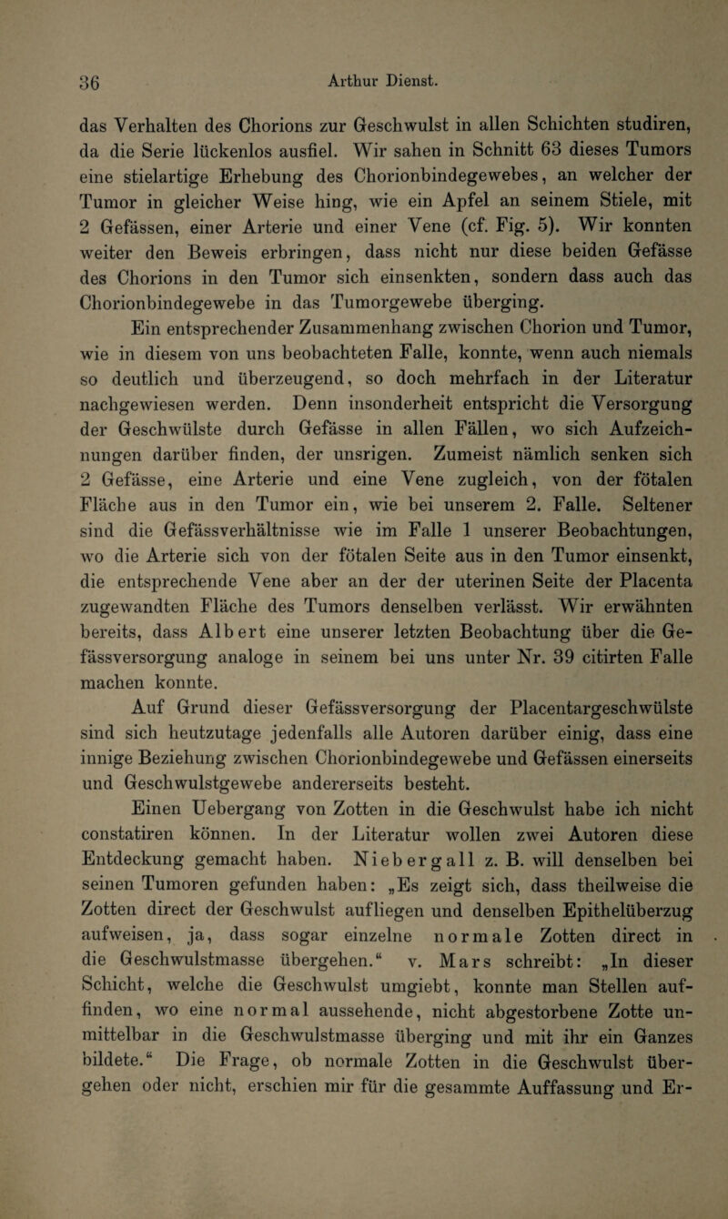 das Verhalten des Chorions zur Geschwulst in allen Schichten studiren, da die Serie lückenlos ausfiel. Wir sahen in Schnitt 63 dieses Tumors eine stielartige Erhebung des Chorionbindegewebes, an welcher der Tumor in gleicher Weise hing, wie ein Apfel an seinem Stiele, mit 2 Gefässen, einer Arterie und einer Vene (cf. Fig. 5). Wir konnten weiter den Beweis erbringen, dass nicht nur diese beiden Gefässe des Chorions in den Tumor sich einsenkten, sondern dass auch das Chorionbindegewebe in das Tumorgewebe überging. Ein entsprechender Zusammenhang zwischen Chorion und Tumor, wie in diesem von uns beobachteten Falle, konnte, wenn auch niemals so deutlich und überzeugend, so doch mehrfach in der Literatur nachgewiesen werden. Denn insonderheit entspricht die Versorgung der Geschwülste durch Gefässe in allen Fällen, wo sich Aufzeich¬ nungen darüber finden, der unsrigen. Zumeist nämlich senken sich 2 Gefässe, eine Arterie und eine Vene zugleich, von der fötalen Fläche aus in den Tumor ein, wie bei unserem 2. Falle. Seltener sind die Gefässverhältnisse wie im Falle 1 unserer Beobachtungen, wo die Arterie sich von der fötalen Seite aus in den Tumor einsenkt, die entsprechende Vene aber an der der uterinen Seite der Placenta zugewandten Fläche des Tumors denselben verlässt. Wir erwähnten bereits, dass Albert eine unserer letzten Beobachtung über die Ge- fässversorgung analoge in seinem bei uns unter Nr. 39 citirten Falle machen konnte. Auf Grund dieser Gefässversorgung der Placentargeschwülste sind sich heutzutage jedenfalls alle Autoren darüber einig, dass eine innige Beziehung zwischen Chorionbindegewebe und Gefässen einerseits und Geschwulstgewebe andererseits besteht. Einen Uebergang von Zotten in die Geschwulst habe ich nicht constatiren können. In der Literatur wollen zwei Autoren diese Entdeckung gemacht haben. Niebergall z. B. will denselben bei seinen Tumoren gefunden haben: „Es zeigt sich, dass theilweise die Zotten direct der Geschwulst aufliegen und denselben Epithelüberzug aufweisen, ja, dass sogar einzelne normale Zotten direct in die Geschwulstmasse übergehen.“ v. Mars schreibt: „In dieser Schicht, welche die Geschwulst umgiebt, konnte man Stellen auf¬ finden, wo eine normal aussehende, nicht abgestorbene Zotte un¬ mittelbar in die Geschwulstmasse überging und mit ihr ein Ganzes bildete.“ Die Frage, ob normale Zotten in die Geschwulst über¬ gehen oder nicht, erschien mir für die gesammte Auffassung und Er-