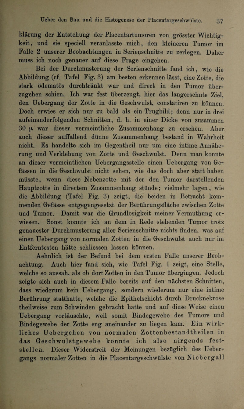 klärung der Entstehung der Placentartumoren von grösster Wichtig¬ keit, und sie speciell veranlasste mich, den kleineren Tumor im Falle 2 unserer Beobachtungen in Serienschnitte zu zerlegen. Daher muss ich noch genauer auf diese Frage eingehen. Bei der Durchmusterung der Serienschnitte fand ich, wie die Abbildung (cf. Tafel Fig. 3) am besten erkennen lässt, eine Zotte, die stark ödematös durchtränkt war und direct in den Tumor über¬ zugehen schien. Ich war fest überzeugt, hier das langersehnte Ziel, den Uebergang der Zotte in die Geschwulst, constatiren zu können. Doch erwies er sich nur zu bald als ein Trugbild; denn nur in drei aufeinanderfolgenden Schnitten, d. h. in einer Dicke von zusammen 30 war dieser vermeintliche Zusammenhang zu ersehen. Aber auch dieser auffallend dünne Zusammenhang bestand in Wahrheit nicht. Es handelte sich im Gegentheil nur um eine intime Annähe¬ rung und Verklebung von Zotte und Geschwulst. Denn man konnte an dieser vermeintlichen Uebergangsstelle einen Uebergang von Ge- fässen in die Geschwulst nicht sehen, wie das doch aber statt haben müsste, wenn diese Nebenzotte mit der den Tumor darstellenden Hauptzotte in directem Zusammenhang stünde; vielmehr lagen, wie die Abbildung (Tafel Fig. 3) zeigt, die beiden in Betracht kom¬ menden Gefässe entgegengesetzt der Berührungsfläche zwischen Zotte und Tumor. Damit war die Grundlosigkeit meiner Vermuthung er¬ wiesen. Sonst konnte ich an dem in Rede stehenden Tumor trotz genauester Durchmusterung aller Serienschnitte nichts finden, was auf einen Uebergang von normalen Zotten in die Geschwulst auch nur im Entferntesten hätte schliessen lassen können. Aehnlich ist der Befund bei dem ersten Falle unserer Beob¬ achtung. Auch hier fand sich, wie Tafel Fig. 1 zeigt, eine Stelle, welche so aussah, als ob dort Zotten in den Tumor übergingen. Jedoch zeigte sich auch in diesem Falle bereits auf den nächsten Schnitten, dass wiederum kein Uebergang, sondern wiederum nur eine intime Berührung statthatte, welche die Epithelschicht durch Drucknekrose theilweise zum Schwinden gebracht hatte und auf diese Weise einen Uebergang vortäuschte, weil somit Bindegewebe des Tumors und Bindegewebe der Zotte eng aneinander zu liegen kam. Ein wirk¬ liches Uebergehen von normalen Zottenbestandtheilen in das Geschwulstgewebe konnte ich also nirgends fest¬ stellen. Dieser Widerstreit der Meinungen bezüglich des Ueber- gangs normaler Zotten in die Placentargeschwülste von Niebergall