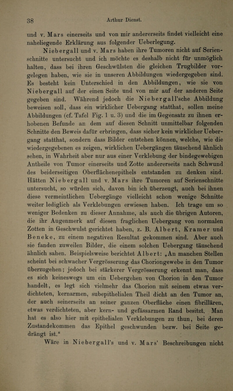 und v. Mars einerseits und von mir andererseits findet vielleicht eine naheliegende Erklärung aus folgender Ueberlegung. Niebergall und v. Mars haben ihre Tumoren nicht auf Serien¬ schnitte untersucht und ich möchte es deshalb nicht für unmöglich halten, dass bei ihren Geschwülsten die gleichen Trugbilder Vor¬ gelegen haben, wie sie in unseren Abbildungen wiedergegeben sind. Es besteht kein Unterschied in den Abbildungen, wie sie von Niebergall auf der einen Seite und von mir auf der anderen Seite gegeben sind. Während jedoch die Niebergall’sche Abbildung beweisen soll, dass ein wirklicher Uebergang statthat, sollen meine Abbildungen (cf. Tafel Fig. 1 u. 3) und die im Gegensatz zu ihnen er¬ hobenen Befunde an dem auf diesen Schnitt unmittelbar folgenden Schnitte den Beweis dafür erbringen, dass sicher kein wirklicher Ueber¬ gang statthat, sondern dass Bilder entstehen können, welche, wie die wiedergegebenen es zeigen, wirklichen Uebergängen täuschend ähnlich sehen, in Wahrheit aber nur aus einer Verklebung der bindegewebigen Antheile von Tumor einerseits und Zotte andererseits nach Schwund des beiderseitigen Oberflächenepithels entstanden zu denken sind. Hätten Niebergall und v. Mars ihre Tumoren auf Serienschnitte untersucht, so würden sich, davon bin ich überzeugt, auch bei ihnen diese vermeintlichen Uebergänge vielleicht schon wenige Schnitte weiter lediglich als Verklebungen erwiesen haben. Ich trage um so weniger Bedenken zu dieser Annahme, als auch die übrigen Autoren, die ihr Augenmerk auf diesen fraglichen Uebergang von normalen Zotten in Geschwulst gerichtet haben, z. B. Albert, Kramer und Beneke, zu einem negativen Resultat gekommen sind. Aber auch sie fanden zuweilen Bilder, die einem solchen Uebergang täuschend ähnlich sahen. Beispielsweise berichtet Albert: „An manchen Stellen scheint bei schwacher Vergrösserung das Choriongewebe in den Tumor überzugehen; jedoch bei stärkerer Vergrösserung erkennt man, dass es sich keineswegs um ein Uebergehen von Chorion in den Tumor handelt, es legt sich vielmehr das Chorion mit seinem etwas ver¬ dichteten, kernarmen, subepithelialen Theil dicht an den Tumor an, der auch seinerseits an seiner ganzen Oberfläche einen fibrillären, etwas verdichteten, aber kern- und gefässarmen Rand besitzt. Man hat es also hier mit epithelialen Verklebungen zu thun, bei deren Zustandekommen das Epithel geschwunden bezw. bei Seite ge¬ drängt ist.“ Wäre in Niebergall's und v. Mars1 Beschreibungen nicht