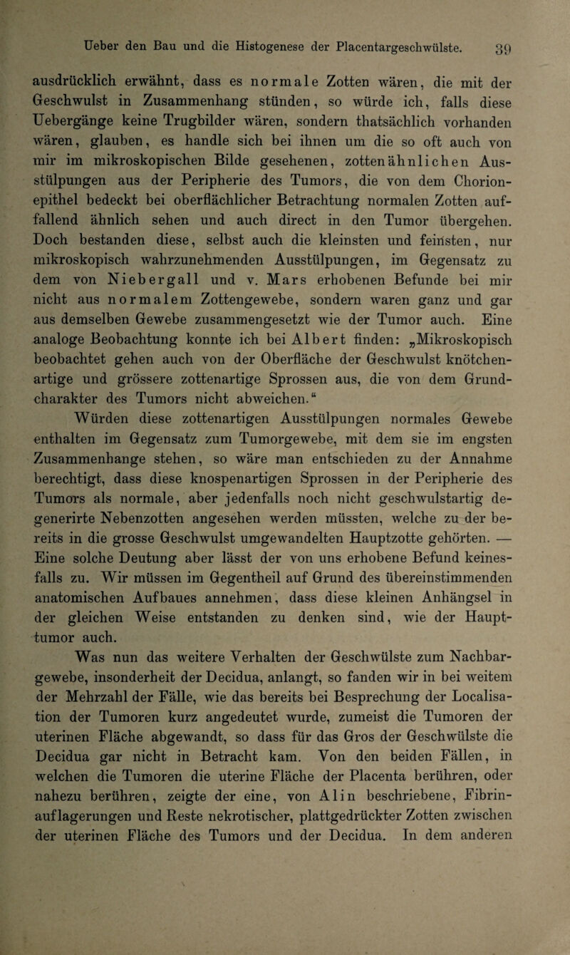 ausdrücklich erwähnt, dass es normale Zotten wären, die mit der Geschwulst in Zusammenhang stünden, so würde ich, falls diese Uebergänge keine Trugbilder wären, sondern thatsächlich vorhanden wären, glauben, es handle sich bei ihnen um die so oft auch von mir im mikroskopischen Bilde gesehenen, zottenähnlichen Aus¬ stülpungen aus der Peripherie des Tumors, die von dem Chorion¬ epithel bedeckt bei oberflächlicher Betrachtung normalen Zotten auf¬ fallend ähnlich sehen und auch direct in den Tumor übergehen. Doch bestanden diese, selbst auch die kleinsten und feinsten, nur mikroskopisch wahrzunehmenden Ausstülpungen, im Gegensatz zu dem von Nieberg all und v. Mars erhobenen Befunde bei mir nicht aus normalem Zottengewebe, sondern waren ganz und gar aus demselben Gewebe zusammengesetzt wie der Tumor auch. Eine analoge Beobachtung konnte ich bei Albert finden: „Mikroskopisch beobachtet gehen auch von der Oberfläche der Geschwulst knötchen¬ artige und grössere zottenartige Sprossen aus, die von dem Grund¬ charakter des Tumors nicht abweichen.“ Würden diese zottenartigen Ausstülpungen normales Gewebe enthalten im Gegensatz zum Tumorgewebe, mit dem sie im engsten Zusammenhänge stehen, so wäre man entschieden zu der Annahme berechtigt, dass diese knospenartigen Sprossen in der Peripherie des Tumors als normale, aber jedenfalls noch nicht geschwulstartig de- generirte Nebenzotten angesehen werden müssten, welche zu der be¬ reits in die grosse Geschwulst umgewandelten Hauptzotte gehörten. — Eine solche Deutung aber lässt der von uns erhobene Befund keines¬ falls zu. Wir müssen im Gegentheil auf Grund des übereinstimmenden anatomischen Aufbaues annehmen, dass diese kleinen Anhängsel in der gleichen Weise entstanden zu denken sind, wie der Haupt¬ tumor auch. Was nun das weitere Verhalten der Geschwülste zum Nachbar¬ gewebe, insonderheit der Decidua, anlangt, so fanden wir in bei weitem der Mehrzahl der Fälle, wie das bereits bei Besprechung der Localisa- tion der Tumoren kurz angedeutet wurde, zumeist die Tumoren der uterinen Fläche abgewandt, so dass für das Gros der Geschwülste die Decidua gar nicht in Betracht kam. Von den beiden Fällen, in welchen die Tumoren die uterine Fläche der Placenta berühren, oder nahezu berühren, zeigte der eine, von Alin beschriebene, Fibrin¬ auflagerungen und Reste nekrotischer, plattgedrückter Zotten zwischen der uterinen Fläche des Tumors und der Decidua. In dem anderen