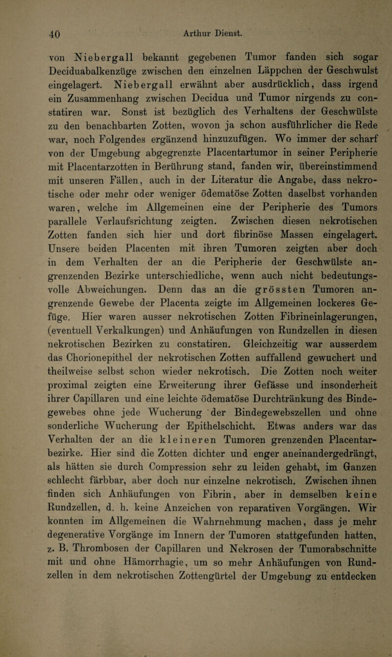 von Niebergall bekannt gegebenen Tumor fanden sich sogar Deciduabalkenzüge zwischen den einzelnen Läppchen der Geschwulst eingelagert. Ni eb erg all erwähnt aber ausdrücklich, dass irgend ein Zusammenhang zwischen Decidua und Tumor nirgends zu con- statiren war. Sonst ist bezüglich des Verhaltens der Geschwülste zu den benachbarten Zotten, wovon ja schon ausführlicher die Rede war, noch Folgendes ergänzend hinzuzufügen. Wo immer der scharf von der Umgebung abgegrenzte Placentartumor in seiner Peripherie mit Placentarzotten in Berührung stand, fanden wir, übereinstimmend mit unseren Fällen, auch in der Literatur die Angabe, dass nekro¬ tische oder mehr oder weniger ödematöse Zotten daselbst vorhanden waren, welche im Allgemeinen eine der Peripherie des Tumors parallele Verlaufsrichtung zeigten. Zwischen diesen nekrotischen Zotten fanden sich hier und dort fibrinöse Massen eingelagert. Unsere beiden Placenten mit ihren Tumoren zeigten aber doch in dem Verhalten der an die Peripherie der Geschwülste an¬ grenzenden Bezirke unterschiedliche, wenn auch nicht bedeutungs¬ volle Abweichungen. Denn das an die grössten Tumoren an¬ grenzende Gewebe der Placenta zeigte im Allgemeinen lockeres Ge¬ füge. Hier waren ausser nekrotischen Zotten Fibrineinlagerungen, (eventuell Verkalkungen) und Anhäufungen von Rundzellen in diesen nekrotischen Bezirken zu constatiren. Gleichzeitig war ausserdem das Chorionepithel der nekrotischen Zotten auffallend gewuchert und theilweise selbst schon wieder nekrotisch. Die Zotten noch weiter proximal zeigten eine Erweiterung ihrer Gefässe und insonderheit ihrer Capillaren und eine leichte ödematöse Durchtränkung des Binde¬ gewebes ohne jede Wucherung der Bindegewebszellen und ohne sonderliche Wucherung der Epithelschicht. Etwas anders war das Verhalten der an die kleineren Tumoren grenzenden Placentar- bezirke. Hier sind die Zotten dichter und enger aneinandergedrängt, als hätten sie durch Compression sehr zu leiden gehabt, im Ganzen schlecht färbbar, aber doch nur einzelne nekrotisch. Zwischen ihnen finden sich Anhäufungen von Fibrin, aber in demselben keine Rundzellen, d. h. keine Anzeichen von reparativen Vorgängen. Wir konnten im Allgemeinen die Wahrnehmung machen, dass je mehr degenerative Vorgänge im Innern der Tumoren stattgefunden hatten, z. B. Thrombosen der Capillaren und Nekrosen der Tumorabschnitte mit und ohne Hämorrhagie, um so mehr Anhäufungen von Rund¬ zellen in dem nekrotischen Zottengürtel der Umgebung zu entdecken