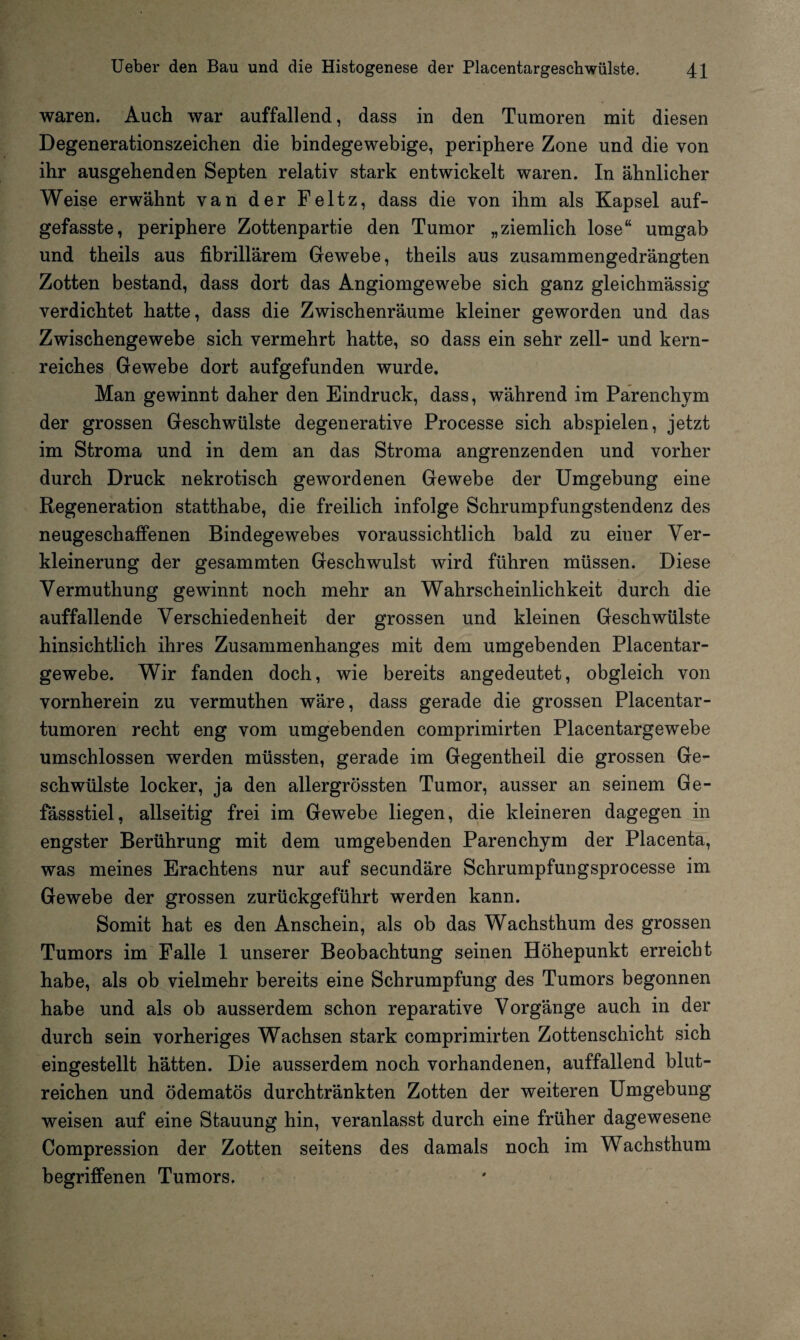 waren. Auch war auffallend, dass in den Tumoren mit diesen Degenerationszeichen die bindegewebige, periphere Zone und die von ihr ausgehenden Septen relativ stark entwickelt waren. In ähnlicher Weise erwähnt van der Feltz, dass die von ihm als Kapsel auf¬ gefasste, periphere Zottenpartie den Tumor „ziemlich lose“ umgab und theils aus fibrillärem Gewebe, theils aus zusammengedrängten Zotten bestand, dass dort das Angiomgewebe sich ganz gleichmässig verdichtet hatte, dass die Zwischenräume kleiner geworden und das Zwischengewebe sich vermehrt hatte, so dass ein sehr zell- und kern¬ reiches Gewebe dort aufgefunden wurde. Man gewinnt daher den Eindruck, dass, während im Parenchym der grossen Geschwülste degenerative Processe sich abspielen, jetzt im Stroma und in dem an das Stroma angrenzenden und vorher durch Druck nekrotisch gewordenen Gewebe der Umgebung eine Regeneration statthabe, die freilich infolge Schrumpfungstendenz des neugeschaffenen Bindegewebes voraussichtlich bald zu eiuer Ver¬ kleinerung der gesammten Geschwulst wird führen müssen. Diese Vermuthung gewinnt noch mehr an Wahrscheinlichkeit durch die auffallende Verschiedenheit der grossen und kleinen Geschwülste hinsichtlich ihres Zusammenhanges mit dem umgebenden Placentar- gewebe. Wir fanden doch, wie bereits angedeutet, obgleich von vornherein zu vermuthen wäre, dass gerade die grossen Placentar- tumoren recht eng vom umgebenden comprimirten Placentargewebe umschlossen werden müssten, gerade im Gegentheil die grossen Ge¬ schwülste locker, ja den allergrössten Tumor, ausser an seinem Ge- fässstiel, allseitig frei im Gewebe liegen, die kleineren dagegen in engster Berührung mit dem umgebenden Parenchym der Placenta, was meines Erachtens nur auf secundäre Schrumpfungsprocesse im Gewebe der grossen zurückgeführt werden kann. Somit hat es den Anschein, als ob das Wachsthum des grossen Tumors im Falle 1 unserer Beobachtung seinen Höhepunkt erreicht habe, als ob vielmehr bereits eine Schrumpfung des Tumors begonnen habe und als ob ausserdem schon reparative Vorgänge auch in der durch sein vorheriges Wachsen stark comprimirten Zottenschicht sich eingestellt hätten. Die ausserdem noch vorhandenen, auffallend blut¬ reichen und ödematös durchtränkten Zotten der weiteren Umgebung weisen auf eine Stauung hin, veranlasst durch eine früher dagewesene Compression der Zotten seitens des damals noch im Wachsthum begriffenen Tumors.