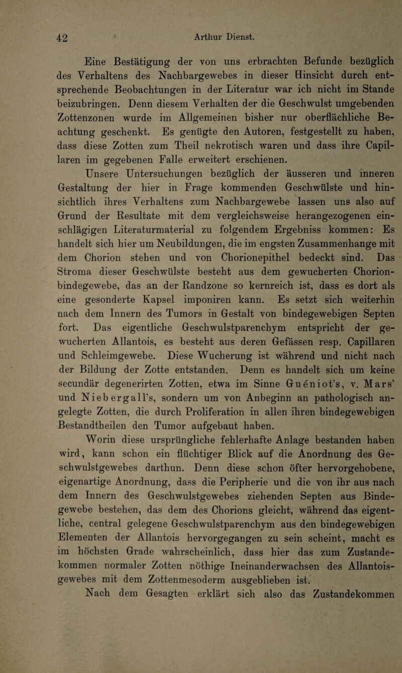 Eine Bestätigung der von uns erbrachten Befunde bezüglich des Verhaltens des Nachbargewebes in dieser Hinsicht durch ent¬ sprechende Beobachtungen in der Literatur war ich nicht im Stande beizubringen. Denn diesem Verhalten der die Geschwulst umgebenden Zottenzonen wurde im Allgemeinen bisher nur oberflächliche Be¬ achtung geschenkt. Es genügte den Autoren, festgestellt zu haben, dass diese Zotten zum Theil nekrotisch waren und dass ihre Capil- laren im gegebenen Falle erweitert erschienen. Unsere Untersuchungen bezüglich der äusseren und inneren Gestaltung der hier in Frage kommenden Geschwülste und hin¬ sichtlich ihres Verhaltens zum Nachbargewebe lassen uns also auf Grund der Resultate mit dem vergleichsweise herangezogenen ein¬ schlägigen Literaturmaterial zu folgendem Ergebniss kommen: Es handelt sich hier um Neubildungen, die im engsten Zusammenhänge mit dem Chorion stehen und von Chorionepithel bedeckt sind. Das Stroma dieser Geschwülste besteht aus dem gewucherten Chorion¬ bindegewebe, das an der Randzone so kernreich ist, dass es dort als eine gesonderte Kapsel imponiren kann. Es setzt sich weiterhin nach dem Innern des Tumors in Gestalt von bindegewebigen Septen fort. Das eigentliche Geschwulstparenchym entspricht der ge¬ wucherten Allantois, es besteht aus deren Gefässen resp. Capillaren und Schleimgewebe. Diese Wucherung ist während und nicht nach der Bildung der Zotte entstanden. Denn es handelt sich um keine secundär degenerirten Zotten, etwa im Sinne Gueniot's, v. Mars? und Niebergall’s, sondern um von Anbeginn an pathologisch an¬ gelegte Zotten, die durch Proliferation in allen ihren bindegewebigen Bestandtheilen den Tumor aufgebaut haben. Worin diese ursprüngliche fehlerhafte Anlage bestanden haben wird, kann schon ein flüchtiger Blick auf die Anordnung des Ge¬ schwulstgewebes darthun. Denn diese schon öfter hervorgehobene, eigenartige Anordnung, dass die Peripherie und die von ihr aus nach dem Innern des Geschwulstgewebes ziehenden Septen aus Binde¬ gewebe bestehen, das dem des Chorions gleicht, während das eigent¬ liche, central gelegene Geschwulstparenchym aus den bindegewebigen Elementen der Allantois hervorgegangen zu sein scheint, macht es im höchsten Grade wahrscheinlich, dass hier das zum Zustande¬ kommen normaler Zotten nöthige Ineinanderwachsen des Allantois- gewebes mit dem Zottenmesoderm ausgeblieben ist. Nach dem Gesagten erklärt sich also das Zustandekommen