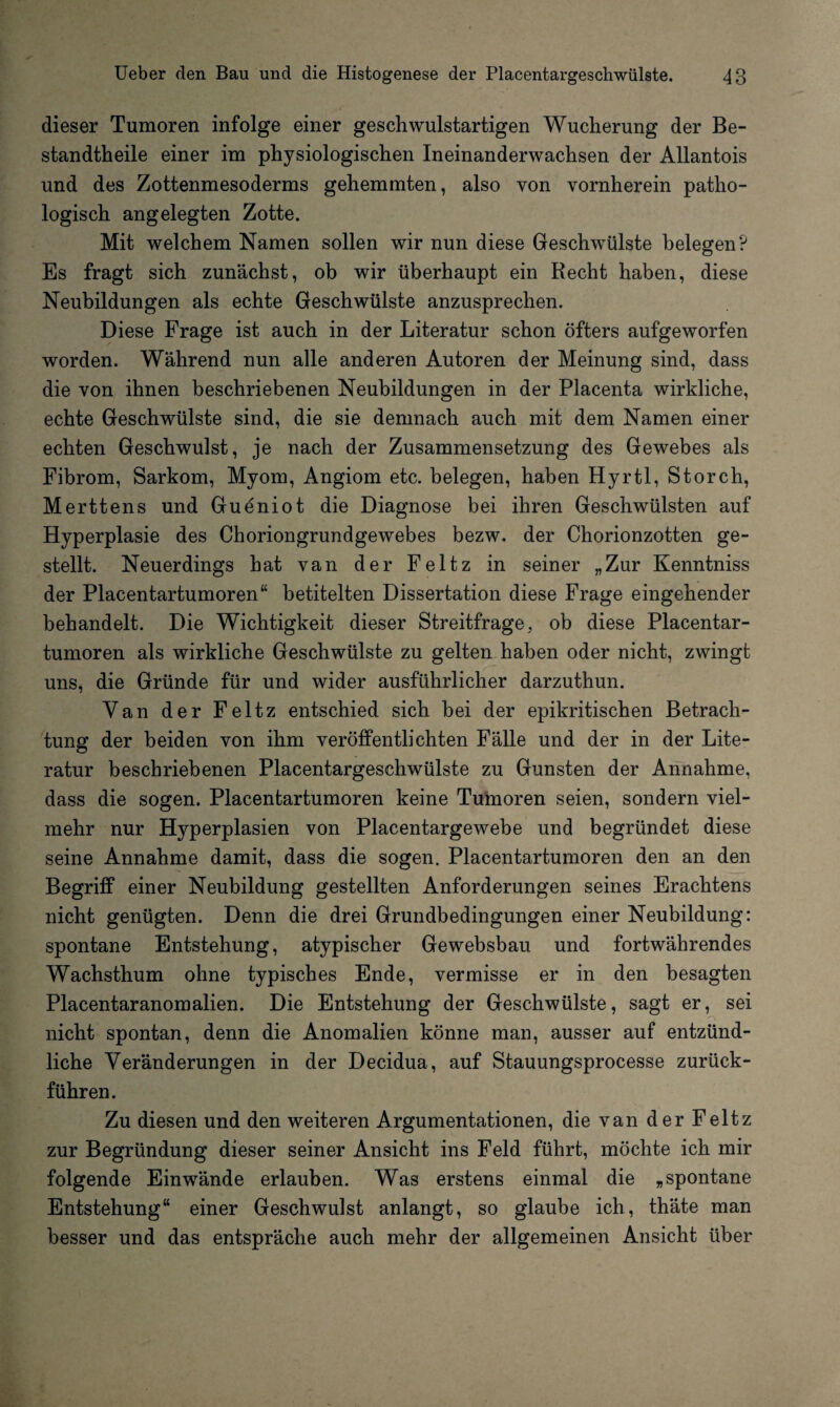 dieser Tumoren infolge einer geschwulstartigen Wucherung der Be¬ standteile einer im physiologischen Ineinanderwachsen der Allantois und des Zottenmesoderms gehemmten, also von vornherein patho¬ logisch angelegten Zotte. Mit welchem Namen sollen wir nun diese Geschwülste belegen? Es fragt sich zunächst, ob wir überhaupt ein Recht haben, diese Neubildungen als echte Geschwülste anzusprechen. Diese Frage ist auch in der Literatur schon öfters aufgeworfen worden. Während nun alle anderen Autoren der Meinung sind, dass die von ihnen beschriebenen Neubildungen in der Placenta wirkliche, echte Geschwülste sind, die sie demnach auch mit dem Namen einer echten Geschwulst, je nach der Zusammensetzung des Gewebes als Fibrom, Sarkom, Myom, Angiom etc. belegen, haben Hyrtl, Storch, Merttens und Gueniot die Diagnose bei ihren Geschwülsten auf Hyperplasie des Choriongrundgewebes bezw. der Chorionzotten ge¬ stellt. Neuerdings hat van der Feltz in seiner „Zur Kenntniss der Placentartumoren“ betitelten Dissertation diese Frage eingehender behandelt. Die Wichtigkeit dieser Streitfrage, ob diese Placentar¬ tumoren als wirkliche Geschwülste zu gelten haben oder nicht, zwingt uns, die Gründe für und wider ausführlicher darzuthun. Yan der Feltz entschied sich bei der epikritischen Betrach¬ tung der beiden von ihm veröffentlichten Fälle und der in der Lite¬ ratur beschriebenen Placentargeschwülste zu Gunsten der Annahme, dass die sogen. Placentartumoren keine Tumoren seien, sondern viel¬ mehr nur Hyperplasien von Placentargewebe und begründet diese seine Annahme damit, dass die sogen. Placentartumoren den an den Begriff einer Neubildung gestellten Anforderungen seines Erachtens nicht genügten. Denn die drei Grundbedingungen einer Neubildung: spontane Entstehung, atypischer Gewebsbau und fortwährendes Wachsthum ohne typisches Ende, vermisse er in den besagten Placentaranomalien. Die Entstehung der Geschwülste, sagt er, sei nicht spontan, denn die Anomalien könne man, ausser auf entzünd¬ liche Veränderungen in der Decidua, auf Stauungsprocesse zurück¬ führen. Zu diesen und den weiteren Argumentationen, die van der Feltz zur Begründung dieser seiner Ansicht ins Feld führt, möchte ich mir folgende Einwände erlauben. Was erstens einmal die „spontane Entstehung“ einer Geschwulst anlangt, so glaube ich, thäte man besser und das entspräche auch mehr der allgemeinen Ansicht über