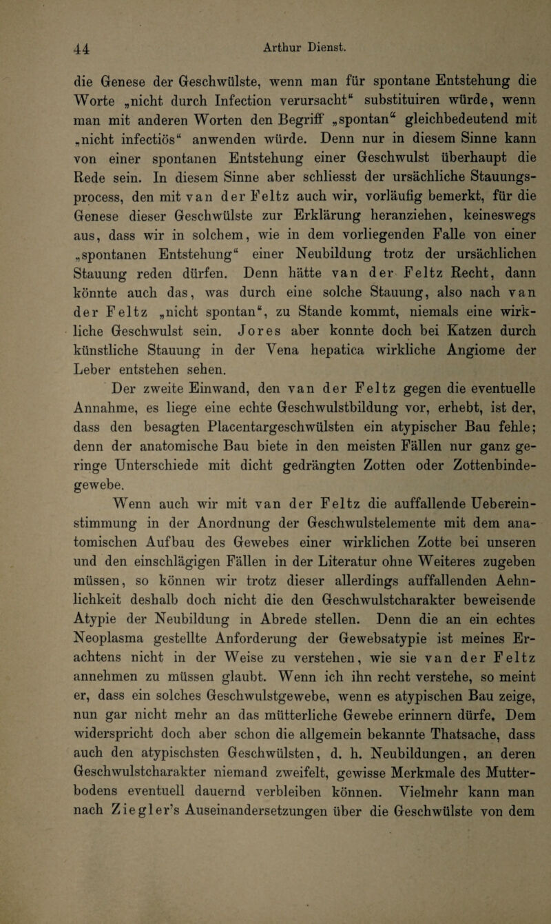 die Genese der Geschwülste, wenn man für spontane Entstehung die Worte „nicht durch Infection verursacht“ substituiren würde, wenn man mit anderen Worten den Begriff „spontan“ gleichbedeutend mit „nicht infectiös“ anwenden würde. Denn nur in diesem Sinne kann von einer spontanen Entstehung einer Geschwulst überhaupt die Rede sein. In diesem Sinne aber schliesst der ursächliche Stauungs- process, den mit van der Eeltz auch wir, vorläufig bemerkt, für die Genese dieser Geschwülste zur Erklärung heranziehen, keineswegs aus, dass wir in solchem, wie in dem vorliegenden Falle von einer „spontanen Entstehung“ einer Neubildung trotz der ursächlichen Stauung reden dürfen. Denn hätte van der Feltz Recht, dann könnte auch das, was durch eine solche Stauung, also nach van der Feltz „nicht spontan“, zu Stande kommt, niemals eine wirk¬ liche Geschwulst sein. Jo res aber konnte doch bei Katzen durch künstliche Stauung in der Vena hepatica wirkliche Angiome der Leber entstehen sehen. Der zweite Ein wand, den van der Feltz gegen die eventuelle Annahme, es liege eine echte Geschwulstbildung vor, erhebt, ist der, dass den besagten Placentargeschwülsten ein atypischer Bau fehle; denn der anatomische Bau biete in den meisten Fällen nur ganz ge¬ ringe Unterschiede mit dicht gedrängten Zotten oder Zottenbinde¬ gewebe. Wenn auch wir mit van der Feltz die auffallende Ueberein- stimmung in der Anordnung der Geschwulstelemente mit dem ana¬ tomischen Aufbau des Gewebes einer wirklichen Zotte bei unseren und den einschlägigen Fällen in der Literatur ohne Weiteres zugeben müssen, so können wir trotz dieser allerdings auffallenden Aehn- lichkeit deshalb doch nicht die den Geschwulstcharakter beweisende Atypie der Neubildung in Abrede stellen. Denn die an ein echtes Neoplasma gestellte Anforderung der Gewebsatypie ist meines Er¬ achtens nicht in der Weise zu verstehen, wie sie van der Feltz annehmen zu müssen glaubt. Wenn ich ihn recht verstehe, so meint er, dass ein solches Geschwulstgewebe, wenn es atypischen Bau zeige, nun gar nicht mehr an das mütterliche Gewebe erinnern dürfe. Dem widerspricht doch aber schon die allgemein bekannte Thatsache, dass auch den atypischsten Geschwülsten, d. h. Neubildungen, an deren Geschwulstcharakter niemand zweifelt, gewisse Merkmale des Mutter¬ bodens eventuell dauernd verbleiben können. Vielmehr kann man nach Zieglers Auseinandersetzungen über die Geschwülste von dem