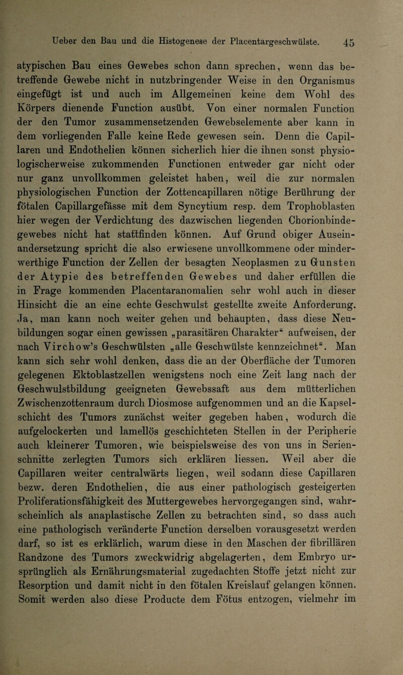 atypischen Bau eines Gewebes schon dann sprechen, wenn das be¬ treffende Gewebe nicht in nutzbringender Weise in den Organismus eingefügt ist und auch im Allgemeinen keine dem Wohl des Körpers dienende Function ausübt. Von einer normalen Function der den Tumor zusammensetzenden Gewebselemente aber kann in dem vorliegenden Falle keine Rede gewesen sein. Denn die Capil- laren und Endothelien können sicherlich hier die ihnen sonst physio¬ logischerweise zukommenden Functionen entweder gar nicht oder nur ganz unvollkommen geleistet haben, weil die zur normalen physiologischen Function der Zottencapillaren nötige Berührung der fötalen Capillargefässe mit dem Syncytium resp. dem Trophoblasten hier wegen der Verdichtung des dazwischen liegenden Chorionbinde¬ gewebes nicht hat stattfinden können. Auf Grund obiger Ausein¬ andersetzung spricht die also erwiesene unvollkommene oder minder- werthige Function der Zellen der besagten Neoplasmen zu Gunsten der Atypie des betreffenden Gewebes und daher erfüllen die in Frage kommenden Placentaranomalien sehr wohl auch in dieser Hinsicht die an eine echte Geschwulst gestellte zweite Anforderung. Ja, man kann noch weiter gehen und behaupten, dass diese Neu¬ bildungen sogar einen gewissen „parasitären Charakter“ aufweisen, der nach Virchow’s Geschwülsten „alle Geschwülste kennzeichnet“. Man kann sich sehr wohl denken, dass die an der Oberfläche der Tumoren gelegenen Ektoblastzellen wenigstens noch eine Zeit lang nach der Geschwulstbildung geeigneten Gewebssaft aus dem mütterlichen Zwischenzottenraum durch Diosmose aufgenommen und an die Kapsel¬ schicht des Tumors zunächst weiter gegeben haben, wodurch die aufgelockerten und lamellös geschichteten Stellen in der Peripherie auch kleinerer Tumoren, wie beispielsweise des von uns in Serien¬ schnitte zerlegten Tumors sich erklären liessen. Weil aber die Capillaren weiter centralwärts liegen, weil sodann diese Capillaren bezw. deren Endothelien, die aus einer pathologisch gesteigerten Proliferationsfähigkeit des Muttergewebes hervorgegangen sind, wahr¬ scheinlich als anaplastische Zellen zu betrachten sind, so dass auch eine pathologisch veränderte Function derselben vorausgesetzt werden darf, so ist es erklärlich, warum diese in den Maschen der fibrillären Randzone des Tumors zweckwidrig abgelagerten, dem Embryo ur¬ sprünglich als Ernährungsmaterial zugedachten Stoffe jetzt nicht zur Resorption und damit nicht in den fötalen Kreislauf gelangen können. Somit werden also diese Producte dem Fötus entzogen, vielmehr im