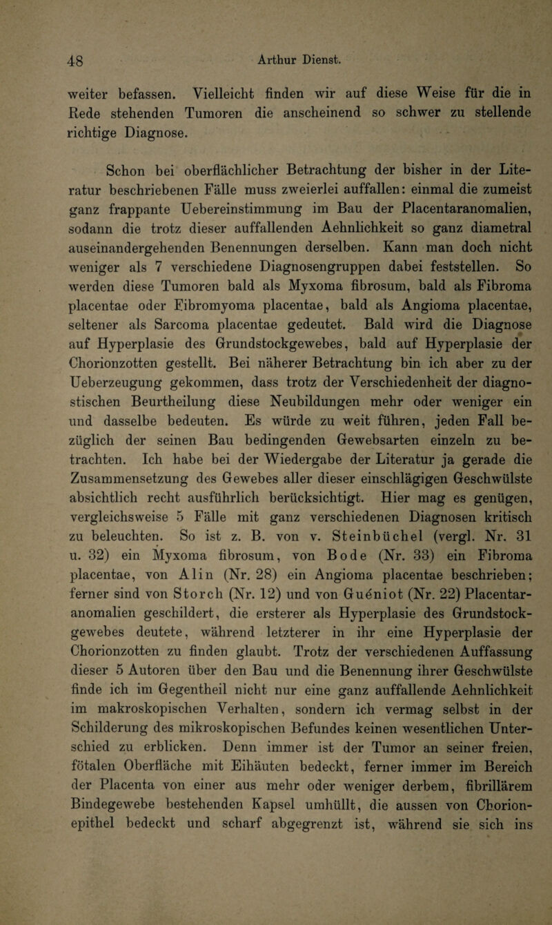 weiter befassen. Vielleicht finden wir auf diese Weise für die in Rede stehenden Tumoren die anscheinend so schwer zu stellende richtige Diagnose. Schon bei oberflächlicher Betrachtung der bisher in der Lite¬ ratur beschriebenen Fälle muss zweierlei auffallen: einmal die zumeist ganz frappante Uebereinstimmung im Bau der Placentaranomalien, sodann die trotz dieser auffallenden Aehnlichkeit so ganz diametral auseinandergehenden Benennungen derselben. Kann man doch nicht weniger als 7 verschiedene Diagnosengruppen dabei feststellen. So werden diese Tumoren bald als Myxoma fibrosum, bald als Fibroma placentae oder Fibromyoma placentae, bald als Angioma placentae, seltener als Sarcoma placentae gedeutet. Bald wird die Diagnose auf Hyperplasie des Grundstockgewebes, bald auf Hyperplasie der Chorionzotten gestellt. Bei näherer Betrachtung bin ich aber zu der Ueberzeugung gekommen, dass trotz der Verschiedenheit der diagno¬ stischen Beurtheilung diese Neubildungen mehr oder weniger ein und dasselbe bedeuten. Es würde zu weit führen, jeden Fall be¬ züglich der seinen Bau bedingenden Gewebsarten einzeln zu be¬ trachten. Ich habe bei der Wiedergabe der Literatur ja gerade die Zusammensetzung des Gewebes aller dieser einschlägigen Geschwülste absichtlich recht ausführlich berücksichtigt. Hier mag es genügen, vergleichsweise 5 Fälle mit ganz verschiedenen Diagnosen kritisch zu beleuchten. So ist z. B. von v. Steinbüchel (vergl. Nr. 31 u. 32) ein Myxoma fibrosum, von Bode (Nr. 33) ein Fibroma placentae, von Alin (Nr. 28) ein Angioma placentae beschrieben; ferner sind von Storch (Nr. 12) und von Gueniot (Nr. 22) Placentar¬ anomalien geschildert, die ersterer als Hyperplasie des Grundstock¬ gewebes deutete, während letzterer in ihr eine Hyperplasie der Chorionzotten zu finden glaubt. Trotz der verschiedenen Auffassung dieser 5 Autoren über den Bau und die Benennung ihrer Geschwülste finde ich im Gegentheil nicht nur eine ganz auffallende Aehnlichkeit im makroskopischen Verhalten, sondern ich vermag selbst in der Schilderung des mikroskopischen Befundes keinen wesentlichen Unter¬ schied zu erblicken. Denn immer ist der Tumor an seiner freien, fötalen Oberfläche mit Eihäuten bedeckt, ferner immer im Bereich der Placenta von einer aus mehr oder weniger derbem, fibrillärem Bindegewebe bestehenden Kapsel umhüllt, die aussen von Chorion¬ epithel bedeckt und scharf abgegrenzt ist, während sie sich ins