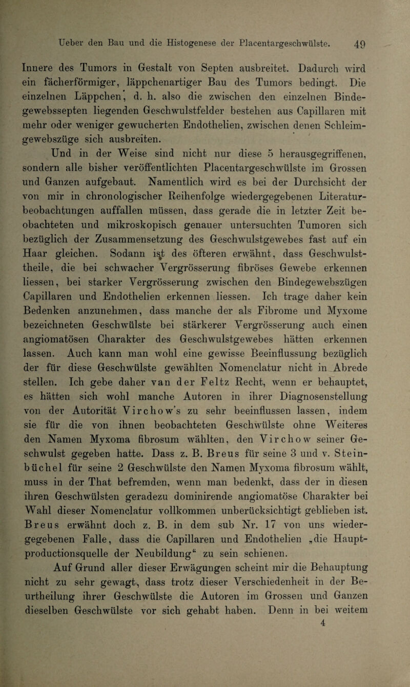 Innere des Tumors in Gestalt von Septen ausbreitet. Dadurch wird ein fächerförmiger, läppchenartiger Bau des Tumors bedingt. Die einzelnen Läppchen, d. h. also die zwischen den einzelnen Binde- gewebssepten liegenden Geschwulstfelder bestehen aus Capillaren mit mehr oder weniger gewucherten Endothelien, zwischen denen Schleim- gewebszüge sich ausbreiten. Und in der Weise sind nicht nur diese 5 herausgegriffenen, sondern alle bisher veröffentlichten Placentargeschwülste im Grossen und Ganzen aufgebaut. Namentlich wird es bei der Durchsicht der von mir in chronologischer Reihenfolge wiedergegebenen Literatur¬ beobachtungen auffallen müssen, dass gerade die in letzter Zeit be¬ obachteten und mikroskopisch genauer untersuchten Tumoren sich bezüglich der Zusammensetzung des Geschwulstgewebes fast auf ein Haar gleichen. Sodann i^t des öfteren erwähnt, dass Geschwulst- theile, die bei schwacher Vergrösserung fibröses Gewebe erkennen liessen, bei starker Vergrösserung zwischen den Bindegewebszügen Capillaren und Endothelien erkennen liessen. Ich trage daher kein Bedenken anzunehmen, dass manche der als Fibrome und Myxome bezeichneten Geschwülste bei stärkerer Vergrösserung auch einen angiomatösen Charakter des Geschwulstgewebes hätten erkennen lassen. Auch kann man wohl eine gewisse Beeinflussung bezüglich der für diese Geschwülste gewählten Nomenclatur nicht in Abrede stellen. Ich gebe daher van der Feltz Recht, wenn er behauptet, es hätten sich wohl manche Autoren in ihrer Diagnosenstellung von der Autorität Virchow’s zu sehr beeinflussen lassen, indem sie für die von ihnen beobachteten Geschwülste ohne Weiteres den Namen Myxoma fibrosum wählten, den Virchow seiner Ge¬ schwulst gegeben hatte. Dass z. B. Breus für seine 3 und v. Stein¬ büchel für seine 2 Geschwülste den Namen Myxoma fibrosum wählt, muss in der That befremden, wenn man bedenkt, dass der in diesen ihren Geschwülsten geradezu dominirende angiomatöse Charakter bei Wahl dieser Nomenclatur vollkommen unberücksichtigt geblieben ist. Breus erwähnt doch z. B. in dem sub Nr. 17 von uns wieder¬ gegebenen Falle, dass die Capillaren und Endothelien „die Haupt- productionsquelle der Neubildung“ zu sein schienen. Auf Grund aller dieser Erwägungen scheint mir die Behauptung nicht zu sehr gewagt, dass trotz dieser Verschiedenheit in der Be- urtheilung ihrer Geschwülste die Autoren im Grossen und Ganzen dieselben Geschwülste vor sich gehabt haben. Denn in bei weitem 4